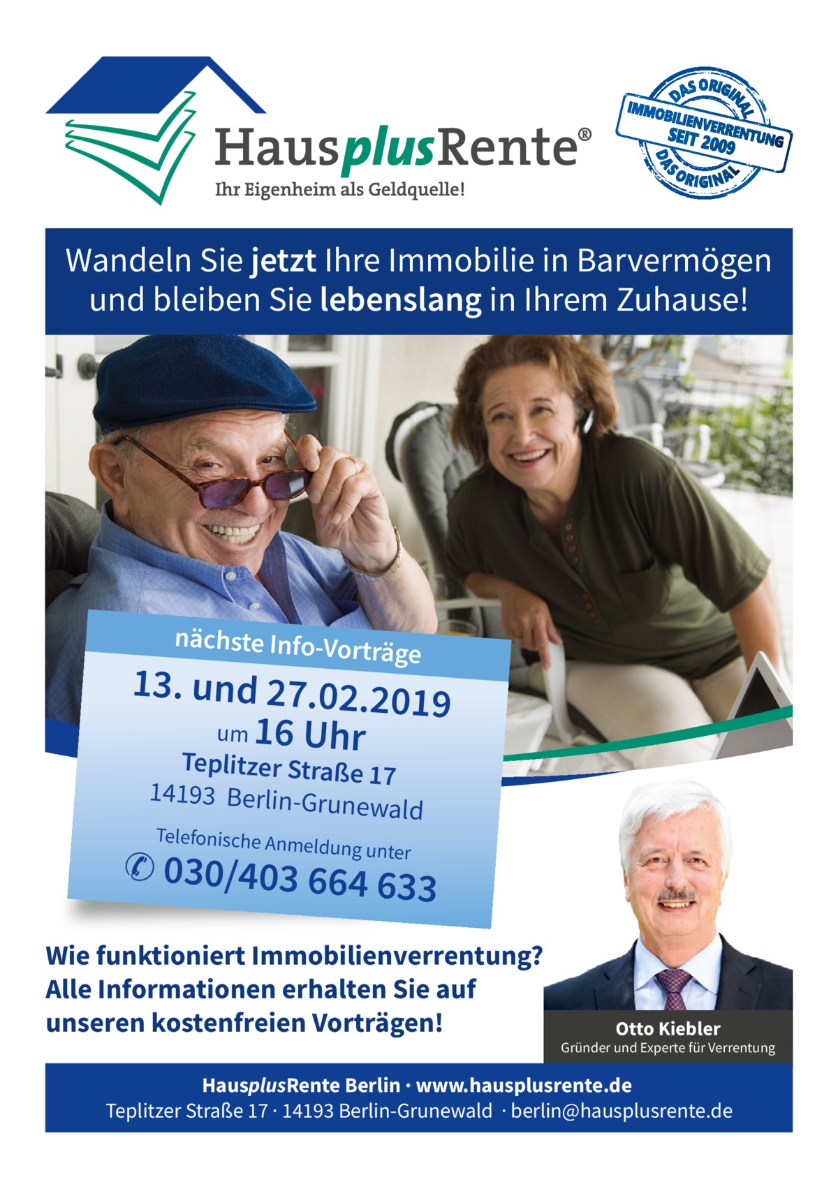 Wandeln Sie jetzt Ihre Immobilie in Barvermögen und bleiben Sie lebenslang in Ihrem Zuhause!  nächste Info-Vort  räge  13. und 27.02.20 19 um 16 Uhr Teplitzer Straße 17 14193 Berlin-Gru newal  d  Telefonische Anm  eldung unter  ✆ 030/403 664 63  3  Wie funktioniert Immobilienverrentung? Alle Informationen erhalten Sie auf unseren kostenfreien Vorträgen!  Otto Kiebler  Gründer und Experte für Verrentung  HausplusRente Berlin · www.hausplusrente.de Teplitzer Straße 17 · 14193 Berlin-Grunewald · berlin@hausplusrente.de