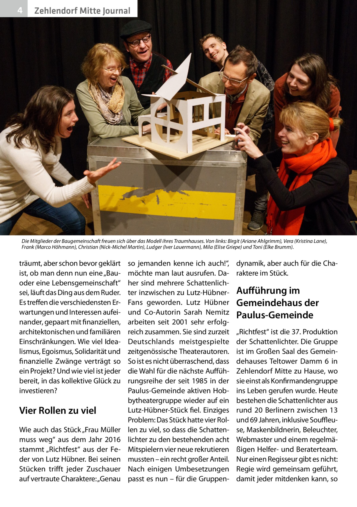 4  Zehlendorf Mitte Journal  Die Mitglieder der Baugemeinschaft freuen sich über das Modell ihres Traumhauses. Von links: Birgit (Ariane Ahlgrimm), Vera (Kristina Lane), Frank (Marco Höhmann), Christian (Nick-Michel Martin), Ludger (Iver Lauermann), Mila (Elise Griepe) und Toni (Elke Brumm).  träumt, aber schon bevor geklärt ist, ob man denn nun eine „Bauoder eine Lebensgemeinschaft“ sei, läuft das Ding aus dem Ruder. Es treffen die verschiedensten Erwartungen und Interessen aufeinander, gepaart mit finanziellen, architektonischen und familiären Einschränkungen. Wie viel Idealismus, Egoismus, Solidarität und finanzielle Zwänge verträgt so ein Projekt? Und wie viel ist jeder bereit, in das kollektive Glück zu investieren?  Vier Rollen zu viel Wie auch das Stück „Frau Müller muss weg“ aus dem Jahr 2016 stammt „Richtfest“ aus der Feder von Lutz Hübner. Bei seinen Stücken trifft jeder Zuschauer auf vertraute Charaktere: „Genau  so jemanden kenne ich auch!“, möchte man laut ausrufen. Daher sind mehrere Schattenlichter inzwischen zu Lutz-HübnerFans geworden. Lutz Hübner und Co-Autorin Sarah Nemitz arbeiten seit 2001 sehr erfolgreich zusammen. Sie sind zurzeit Deutschlands meistgespielte zeitgenössische Theaterautoren. So ist es nicht überraschend, dass die Wahl für die nächste Aufführungsreihe der seit 1985 in der Paulus-Gemeinde aktiven Hobbytheatergruppe wieder auf ein Lutz-Hübner-Stück fiel. Einziges Problem: Das Stück hatte vier Rollen zu viel, so dass die Schattenlichter zu den bestehenden acht Mitspielern vier neue rekrutieren mussten – ein recht großer Anteil. Nach einigen Umbesetzungen passt es nun – für die Gruppen dynamik, aber auch für die Charaktere im Stück.  Aufführung im Gemeindehaus der Paulus-Gemeinde „Richtfest“ ist die 37. Produktion der Schattenlichter. Die Gruppe ist im Großen Saal des Gemeindehauses Teltower Damm  6 in Zehlendorf Mitte zu Hause, wo sie einst als Konfirmandengruppe ins Leben gerufen wurde. Heute bestehen die Schattenlichter aus rund 20 Berlinern zwischen 13 und 69 Jahren, inklusive Souffleuse, Maskenbildnerin, Beleuchter, Webmaster und einem regelmäßigen Helfer- und Beraterteam. Nur einen Regisseur gibt es nicht: Regie wird gemeinsam geführt, damit jeder mitdenken kann, so