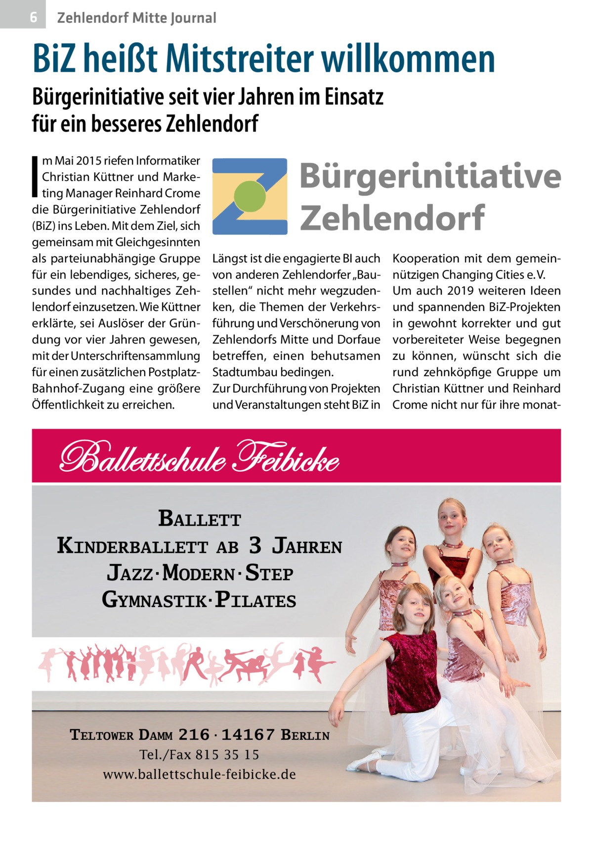 6  Zehlendorf Mitte Journal  BiZ heißt Mitstreiter willkommen Bürgerinitiative seit vier Jahren im Einsatz für ein besseres Zehlendorf  I  m Mai 2015 riefen Informatiker Christian Küttner und Marketing Manager Reinhard Crome die Bürgerinitiative Zehlendorf (BiZ) ins Leben. Mit dem Ziel, sich gemeinsam mit Gleichgesinnten als parteiunabhängige Gruppe für ein lebendiges, sicheres, gesundes und nachhaltiges Zehlendorf einzusetzen. Wie Küttner erklärte, sei Auslöser der Gründung vor vier Jahren gewesen, mit der Unterschriftensammlung für einen zusätzlichen PostplatzBahnhof-Zugang eine größere Öffentlichkeit zu erreichen.  Längst ist die engagierte BI auch von anderen Zehlendorfer „Baustellen“ nicht mehr wegzudenken, die Themen der Verkehrsführung und Verschönerung von Zehlendorfs Mitte und Dorfaue betreffen, einen behutsamen Stadtumbau bedingen. Zur Durchführung von Projekten und Veranstaltungen steht BiZ in  BALLETT KINDERBALLETT AB 3 JAHREN JAZZ·MODERN·STEP GYMNASTIK·PILATES  TELTOWER DAMM 216·14167 BERLIN Tel./Fax 815 35 15 www.ballettschule-feibicke.de  Kooperation mit dem gemeinnützigen Changing Cities e. V. Um auch 2019 weiteren Ideen und spannenden BiZ-Projekten in gewohnt korrekter und gut vorbereiteter Weise begegnen zu können, wünscht sich die rund zehnköpfige Gruppe um Christian Küttner und Reinhard Crome nicht nur für ihre mona