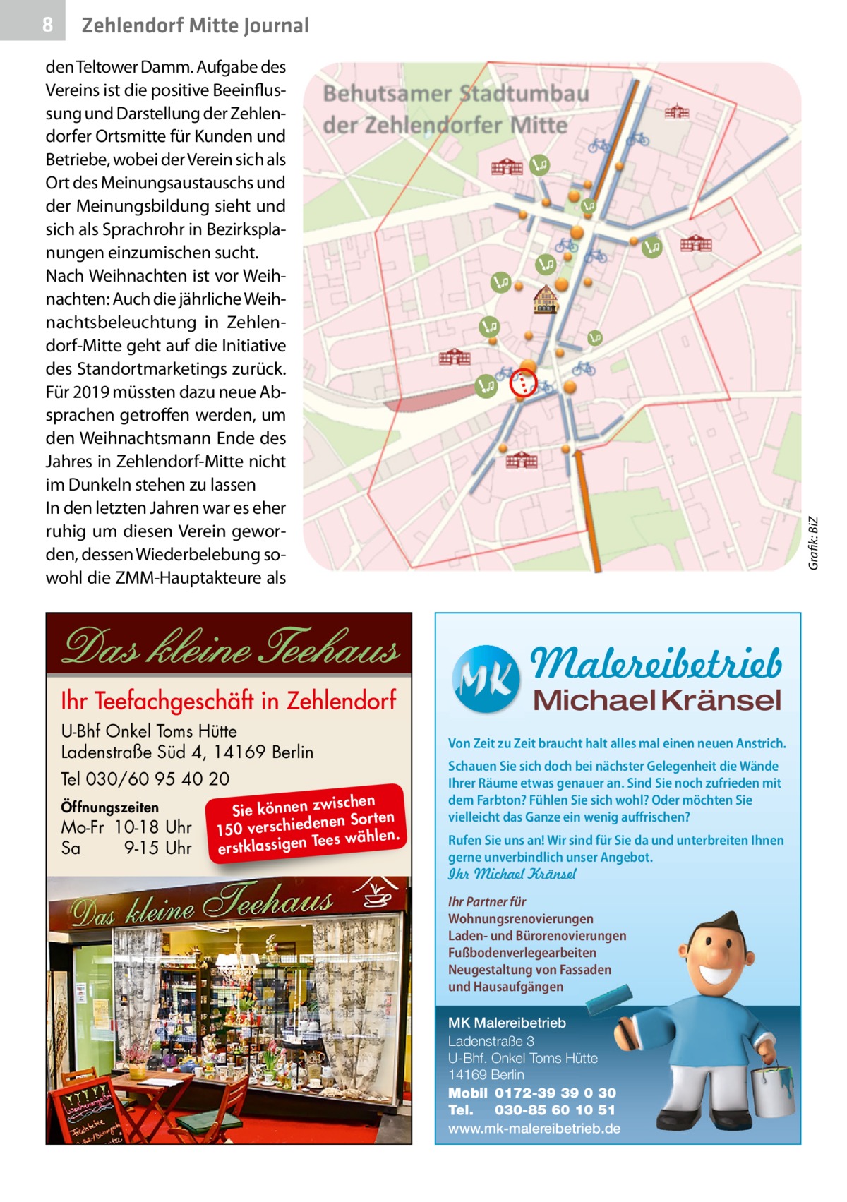 8  Zehlendorf Mitte Journal  Grafik: BiZ  den Teltower Damm. Aufgabe des Vereins ist die positive Beeinflussung und Darstellung der Zehlendorfer Ortsmitte für Kunden und Betriebe, wobei der Verein sich als Ort des Meinungsaustauschs und der Meinungsbildung sieht und sich als Sprachrohr in Bezirksplanungen einzumischen sucht. Nach Weihnachten ist vor Weihnachten: Auch die jährliche Weihnachtsbeleuchtung in Zehlendorf-Mitte geht auf die Initiative des Standortmarketings zurück. Für 2019 müssten dazu neue Absprachen getroffen werden, um den Weihnachtsmann Ende des Jahres in Zehlendorf-Mitte nicht im Dunkeln stehen zu lassen In den letzten Jahren war es eher ruhig um diesen Verein geworden, dessen Wiederbelebung sowohl die ZMM-Hauptakteure als  Malereibetrieb Michael Kränsel  U-Bhf Onkel Toms Hütte Ladenstraße Süd 4, 14169 Berlin Tel 030/60 95 40 20 Öffnungszeiten  Mo-Fr 10-18 Uhr Sa 9-15 Uhr  ischen Sie können zw n Sorten ne de ie ch 150 vers wählen. es Te erstklassigen  Von Zeit zu Zeit braucht halt alles mal einen neuen Anstrich. Schauen Sie sich doch bei nächster Gelegenheit die Wände Ihrer Räume etwas genauer an. Sind Sie noch zufrieden mit dem Farbton? Fühlen Sie sich wohl? Oder möchten Sie vielleicht das Ganze ein wenig auffrischen? Rufen Sie uns an! Wir sind für Sie da und unterbreiten Ihnen gerne unverbindlich unser Angebot. Ihr Michael Kränsel Ihr Partner für Wohnungsrenovierungen Laden- und Bürorenovierungen Fußbodenverlegearbeiten Neugestaltung von Fassaden und Hausaufgängen MK Malereibetrieb Ladenstraße 3 U-Bhf. Onkel Toms Hütte 14169 Berlin Mobil 0172-39 39 0 30 Tel. 030-85 60 10 51 www.mk-malereibetrieb.de