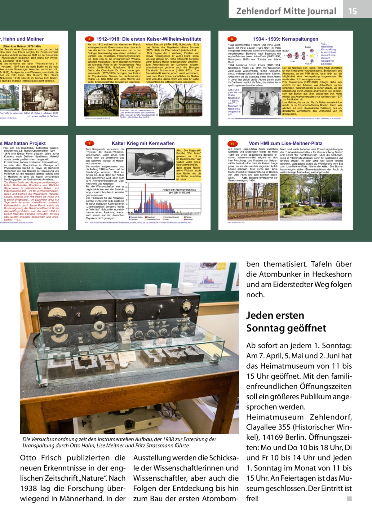 Zehlendorf Mitte Journal  r, Hahn und Meitner  (Elise) Lise Meitner (1878-1968) der Besuch eines Gymnasiums oder gar der Unioten aber ihre Eltern sorgten für Privatunterricht. ung des Verbots konnte sie 1901 an der Universität Physikstudium beginnen. Dort lehrte der PhysikE. Bolzmann (1844-1906). 06 promovierte sie über Wärmeleitung in n Körpern. 1907 kam sie nach Berlin wo sie trotz tten musste Vorlesungen besuchen zu dürfen. H.L. 5- 1922), Funkpionier vom Wannsee, vermittelte die rbeit mit Otto Hahn. Der Direktor Max Planck Nobelpreis 1918) erlaubte ihr beides trotz Bedene aber die anderen Institutsräume nicht betreten.  her-Villa in Wannsee 2014. O.Hahn, L.Meitner 1912 im neuen Institut in Dahlem  Mujeres a la Sombra,  as Manhattan Projekt  Fast alle am Reaktorbau beteiligten Wissenschaftler wie z.B. Robert Oppenheimer (19041967) und Enrico Fermi pflegten Jahre zuvor Kontakte nach Dahlem. Spaltbares Material wurde bereits großtechnisch hergestellt. In mehreren Ländern entstanden Kernreaktoren, so unter dem Sporstadium in Chicago, am Physikalischen Institut in Tokyo, im Bierkeller Haigerloch etc. Ein Reaktor zur Erzeugung von Plutonium für die Nagasaki-Bombe befand sich in Hanford in dem bis heute verstrahlten Siedlungsgebiet der Ureinwohner Amerikas. Die Flussschleife und die angrenzenden Hügelketten Rattlesnake Mountains und Wahluke Slope waren in prähistorischen Zeiten... von Indianern besiedelt. ...im 19. Jahrhundert lebten, jagten und fischten die Wayampam, Yakama, Colville, Umatilla und Nez Percé am Fluss und in seiner Umgebung.... Im Dezember 1942, nur Tage nach der ersten kontrollierten nuklearen Kettenreaktion durch Enrico Fermi, wählte die Bundesregierung das Gebiet als Standort für die Atomwaffenproduktion aus; die rund 1500 im Gebiet lebenden Familien verkauften freiwillig oder wurden enteignet, abgefunden und umgesiedelt. (**s.u.).  a.org/wiki/Hanford_Reach_National_Monument  4  1912-1918: Die ersten Kaiser-Wilhelm-Institute  Als um 1912 weltweit der klassischen Physik widersprechende Erkenntnisse über den Aufbau der Atome, des Universums und in der Biologie lawinenartig anwuchsen entstand in Dahlem ein neuartiges Forschungszentrum. Bis 1933 zog es die erfolgreichsten Wissenschaftler magisch an, dann übernahm Amerika die führende Rolle in der Wissenschaft. Fritz Haber (1868-1934, Nobelpreis 1918) und Gattin, die Chemikerin Dr. Clara Haber geb. Immerwahr (1870-1915) bezogen das Institut für Physikalische Chemie. Im Nachbarinstitut zogen u.a. Otto Hahn und Liese Meitner ein. In der Ehrenbergstraße 33 wohnten kurzzeitig  Fotos: A. Förster, zwischen 2012-2018  9  Albert Einstein (1879-1955, Nobelpreis 1921) und Gattin, die Physikerin Mileva Einstein (1875-1948), die Ehe zerbrach jedoch sofort. 1914 begann der 1. Weltkrieg. Einstein war aktiver Kriegsgegner. Er wurde krank, seine Cousine pflegte ihn. Hahn erforschte Giftgase deren Einsatz Haber leidenschaftlich empfiehl. Zum Freundeskreis der Dahlemer Wissenschaftlerinnen gehörte auch die Biologin Elisabeth Schiemann (1881-1972). Die Freundschaft konnte jedoch nicht verhindern, dass sich Clara Immerwahr-Haber im Garten ihrer Villa das Leben nahm weil sich ihr Gatte rücksichtslos für Giftgaseinsätze engagierte.  1934 - 1939: Kernspaltungen  Abb.: Ehepaar Ida und Walter Noddack in TH Berlin, jetzt TU. Mehrfach für Nobelpreis vorgeschlagen.  Fotos Links: Villa mit Garten in dem sich Clara Immerwahr-Haber das Leben nahm. Mitte: Haus von O.Hahn, Altensteinstraße 48 Rechts: Hahn-Meitner-Bau der FU .  Barium Neutron  Uran Krypton  Abb.: Idealisierte Kernspaltung. In Wirklichkeit entsteht eine Vielzahl radioaktiver Elemente.  Nur Ida Noddack geb. Tacke (1896-1978, mehrfach für den Nobelpreis vorgeschlagen), Entdeckerin des Rheniums, an der PTR Berlin, hatte 1934 auf die Möglichkeit einer Kernspaltung hingewiesen. Sie wurde aber nicht ernst genommen. Fritz Strassmann (1902-1980) drängte Hahn sich endlich mit den Arbeiten von Joliot-Curie zu beschäftigen. Wahrscheinlich in letzter Minute, vor der Entdeckung durch Andere analysierten sie gemeinsam das Barium aus Uran entstanden war. Hahn reichte das Analysenergebnis vor Weihnachten 1937 zur Publikation ein. Lise Meitner, die vor den Nazi´s fliehen musste informierte er in freundschaftlichen Briefen. Hahn war nämlich auf eine physikalische Erklärung des undenkbaren Zerplatzens des Urankerns von ihr angewiesen.  Abb. oben: https://www.mlz-garching.de/neutronenforschung/neutronenquelle.html unten: http://www.frauenruhrgeschichte.de/index.php?id=56&tx_frgdatabases_pi1[showUid]=61  Kalter Krieg mit Kernwaffen  Zum Kriegsende versuchten die Physiker der Kaiser-WilhelmGesellschaft, unter ihnen Otto Hahn noch die Uranwürfel und das Schwere Wasser in Haigerloch zu retten. Sie wurden festgenommen und bis Anfang 1946 in Farm Hall bei Cambridge interniert. Dort erfuhren sie, dass Hahn den Nobelpreis bekommen wird, aber auch vom Atombombenabwurf über Hiroshima und Nagasaki. Für die Wissenschaftler war es unglaublich wie weit die Entwicklung von Atombomben in Amerika gekommen war. Das Plutonium für die NagasakiBombe wurde erst 1940 entdeckt. In dafür gebauten Kernreaktoren (Uranmaschinen genannt) wurde es erbrütet. Schon die Inbetriebnahme eines Reaktors, warum auch immer, war den deutschen Physikern nicht gelungen.  5  1933 untersuchten Frédéric und Iréne JoliotCurie mit Paul Savitch (1909-1994) in Paris die gerade entdeckte künstliche Radioaktivität verschiedener Elemente nach Beschuss mit Alpha-Teilchen. Iréne Joliot-Curie (1897-1956, Nobelpreis 1935) war Tochter von Marie Curie. 1934 beschoss Enrico Fermi (1901-1954, Nobelpreis 1938) u.a. Uran mit Neutronen. Joliot-Curie wiederholten Fermis Versuche, die zu widersprüchlichen Ergebnissen führten. Gedanken an die Spaltung eines Uran-Atoms in zwei fast gleich große Atome galten auch im Dahlemer Institut als Tabu, die ersten Kernspaltungen wurden übersehen.  15  10 Abb.: Die NagasakiBombe Fat Man genannt, ca. 1,5 m im Durchmesser war Vorbild vieler getesteter Atombomben. Bald zogen Radioaktive Wolken auch über Berlin, wie oft sie Krebs auslösten ist unklar.  Vom HMI zum Lise-Meitner-Platz  Auf einem ungenutzten Acker zwischen Golfplatz und Müllgruben wurde ab Mitte 1950 die unten abgebildete Baracke errichtet. Wissenschaftler zeigten mir dort ihre Forschung, das Knattern der Geigerzähler beeindruckte mich als kleiner Junge genau so wie die reichlich tragenden Apfelbäume nebenan. 1959 wurde das HahnMeiter-Institut für Kernforschung im Beisein von Otto Hahn und Lise Meitner eingeweiht. Abb.: Baracke errichtet vor der Grundsteinlegung 1954.  Nach und nach änderten sich Forschungsrichtungen, des Hahn-Meitner-Instituts für Kernforschung Berlin, erst entfiel für Kernforschung. Über die Umbenennung in Helmholtz-Zentrum Berlin für Materialien und Energie (HZB) im Jahr 2008 war kaum jemand glücklich. Wenigstens wurde die Wendestelle vom Bus zum Lise-Meitner-Platz. Siehe die Abb.: Die Buchsbaum-Kugeln stellen Elementarteilchen dar. Auch die wellenförmige Ausbreitung wird angedeutet.  Anzahl der Atombombentests pro Jahr und Land  alles Arial  Abb.: https://commons.wikimedia.org/wiki/File:Worldwide_nuclear_testing_de.svg?uselang=de und https://de.wikipedia.org/wiki/Fat_Man  Fotos: Achim Förster 2016  ben thematisiert. Tafeln über die Atombunker in Heckeshorn und am Eiderstedter Weg folgen noch.  Jeden ersten Sonntag geöﬀnet  Die Versuchsanordnung zeit den instrumentellen Aufbau, der 1938 zur Enteckung der Uranspaltung durch Otto Hahn, Lise Meitner und Fritz Strassmann führte.  Otto Frisch publizierten die neuen Erkenntnisse in der englischen Zeitschrift „Nature“. Nach 1938 lag die Forschung überwiegend in Männerhand. In der  Ausstellung werden die Schicksale der Wissenschaftlerinnen und Wissenschaftler, aber auch die Folgen der Entdeckung bis hin zum Bau der ersten Atombom Ab sofort an jedem 1. Sonntag: Am 7. April, 5. Mai und 2. Juni hat das Heimatmuseum von 11 bis 15 Uhr geöffnet. Mit den familienfreundlichen Öffnungszeiten soll ein größeres Publikum angesprochen werden. Heimatmuseum Zehlendorf, Clayallee 355 (Historischer Winkel), 14169 Berlin. Öffnungszeiten: Mo und Do 10 bis 18 Uhr, Di und Fr 10 bis 14 Uhr und jeden 1. Sonntag im Monat von 11 bis 15 Uhr. An Feiertagen ist das Museum geschlossen. Der Eintritt ist frei! ◾