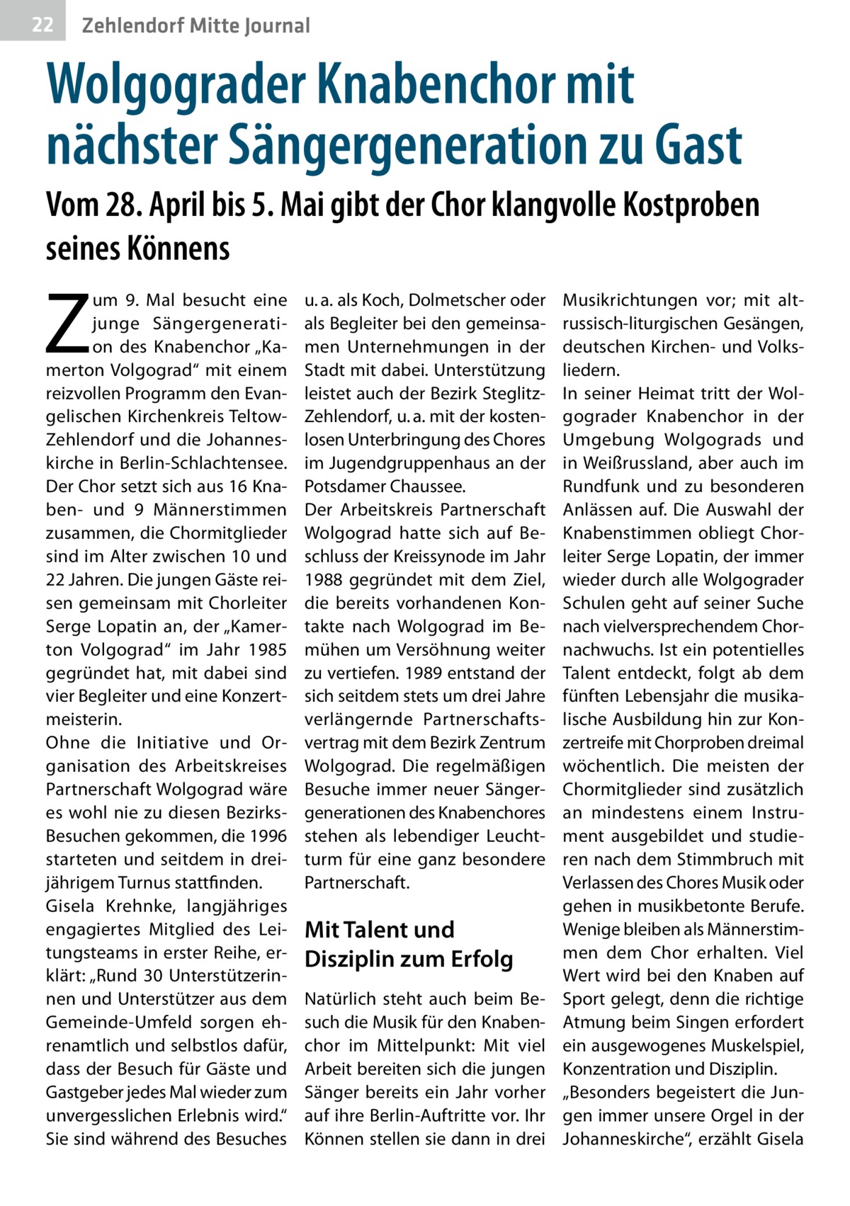 22  Zehlendorf Mitte Journal  Wolgograder Knabenchor mit nächster Sängergeneration zu Gast Vom 28. April bis 5. Mai gibt der Chor klangvolle Kostproben seines Könnens  Z  um 9.  Mal besucht eine junge Sängergeneration des Knabenchor „Kamerton Volgograd“ mit einem reizvollen Programm den Evangelischen Kirchenkreis TeltowZehlendorf und die Johanneskirche in Berlin-Schlachtensee. Der Chor setzt sich aus 16 Knaben- und 9 Männerstimmen zusammen, die Chormitglieder sind im Alter zwischen 10 und 22 Jahren. Die jungen Gäste reisen gemeinsam mit Chorleiter Serge Lopatin an, der „Kamerton Volgograd“ im Jahr 1985 gegründet hat, mit dabei sind vier Begleiter und eine Konzertmeisterin. Ohne die Initiative und Organisation des Arbeitskreises Partnerschaft Wolgograd wäre es wohl nie zu diesen BezirksBesuchen gekommen, die 1996 starteten und seitdem in dreijährigem Turnus stattfinden. Gisela Krehnke, langjähriges engagiertes Mitglied des Leitungsteams in erster Reihe, erklärt: „Rund 30 Unterstützerinnen und Unterstützer aus dem Gemeinde-Umfeld sorgen ehrenamtlich und selbstlos dafür, dass der Besuch für Gäste und Gastgeber jedes Mal wieder zum unvergesslichen Erlebnis wird.“ Sie sind während des Besuches  u. a. als Koch, Dolmetscher oder als Begleiter bei den gemeinsamen Unternehmungen in der Stadt mit dabei. Unterstützung leistet auch der Bezirk SteglitzZehlendorf, u. a. mit der kostenlosen Unterbringung des Chores im Jugendgruppenhaus an der Potsdamer Chaussee. Der Arbeitskreis Partnerschaft Wolgograd hatte sich auf Beschluss der Kreissynode im Jahr 1988 gegründet mit dem Ziel, die bereits vorhandenen Kontakte nach Wolgograd im Bemühen um Versöhnung weiter zu vertiefen. 1989 entstand der sich seitdem stets um drei Jahre verlängernde Partnerschaftsvertrag mit dem Bezirk Zentrum Wolgograd. Die regelmäßigen Besuche immer neuer Sängergenerationen des Knabenchores stehen als lebendiger Leuchtturm für eine ganz besondere Partnerschaft.  Mit Talent und Disziplin zum Erfolg Natürlich steht auch beim Besuch die Musik für den Knabenchor im Mittelpunkt: Mit viel Arbeit bereiten sich die jungen Sänger bereits ein Jahr vorher auf ihre Berlin-Auftritte vor. Ihr Können stellen sie dann in drei  Musikrichtungen vor; mit altrussisch-liturgischen Gesängen, deutschen Kirchen- und Volksliedern. In seiner Heimat tritt der Wolgograder Knabenchor in der Umgebung Wolgograds und in Weißrussland, aber auch im Rundfunk und zu besonderen Anlässen auf. Die Auswahl der Knabenstimmen obliegt Chorleiter Serge Lopatin, der immer wieder durch alle Wolgograder Schulen geht auf seiner Suche nach vielversprechendem Chornachwuchs. Ist ein potentielles Talent entdeckt, folgt ab dem fünften Lebensjahr die musikalische Ausbildung hin zur Konzertreife mit Chorproben dreimal wöchentlich. Die meisten der Chormitglieder sind zusätzlich an mindestens einem Instrument ausgebildet und studieren nach dem Stimmbruch mit Verlassen des Chores Musik oder gehen in musikbetonte Berufe. Wenige bleiben als Männerstimmen dem Chor erhalten. Viel Wert wird bei den Knaben auf Sport gelegt, denn die richtige Atmung beim Singen erfordert ein ausgewogenes Muskelspiel, Konzentration und Disziplin. „Besonders begeistert die Jungen immer unsere Orgel in der Johanneskirche“, erzählt Gisela