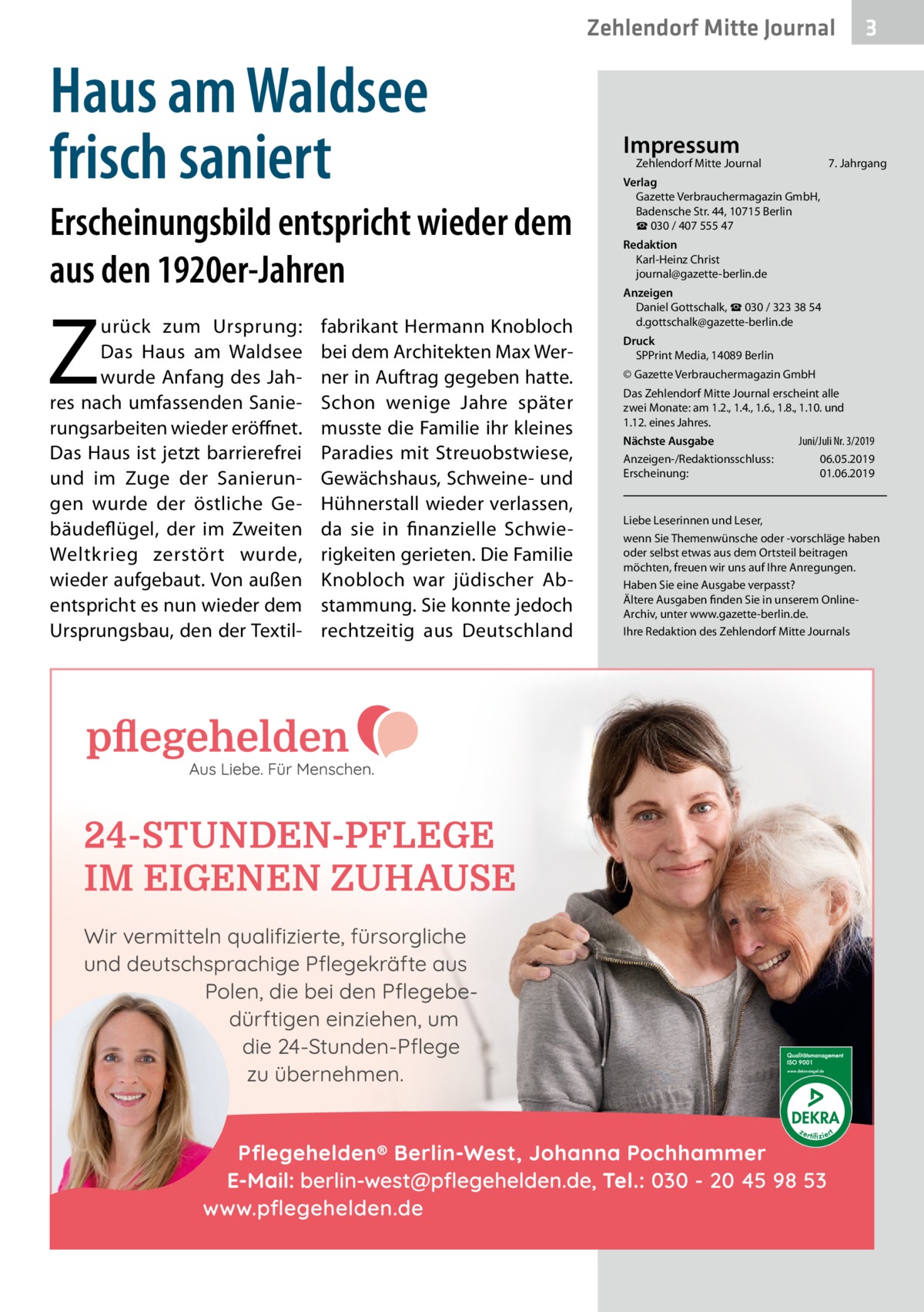 Zehlendorf Mitte Journal  Haus am Waldsee frisch saniert Erscheinungsbild entspricht wieder dem aus den 1920er-Jahren  Z  urück zum Ursprung: Das Haus am Waldsee wurde Anfang des Jahres nach umfassenden Sanierungsarbeiten wieder eröffnet. Das Haus ist jetzt barrierefrei und im Zuge der Sanierungen wurde der östliche Gebäudeflügel, der im Zweiten Weltkrieg zerstört wurde, wieder aufgebaut. Von außen entspricht es nun wieder dem Ursprungsbau, den der Textil fabrikant Hermann Knobloch bei dem Architekten Max Werner in Auftrag gegeben hatte. Schon wenige Jahre später musste die Familie ihr kleines Paradies mit Streuobstwiese, Gewächshaus, Schweine- und Hühnerstall wieder verlassen, da sie in finanzielle Schwierigkeiten gerieten. Die Familie Knobloch war jüdischer Abstammung. Sie konnte jedoch rechtzeitig aus Deutschland  Impressum  Zehlendorf Mitte Journal�  3  7. Jahrgang  Verlag Gazette Verbrauchermagazin GmbH, Badensche Str. 44, 10715 Berlin ☎ 030 / 407 555 47 Redaktion Karl-Heinz Christ journal@gazette-berlin.de Anzeigen Daniel Gottschalk, ☎ 030 / 323 38 54 d.gottschalk@gazette-berlin.de Druck SPPrint Media, 14089 Berlin © Gazette Verbrauchermagazin GmbH Das Zehlendorf Mitte Journal erscheint alle zwei Monate: am 1.2., 1.4., 1.6., 1.8., 1.10. und 1.12. eines Jahres. Juni/Juli Nr. 3/2019 Nächste Ausgabe 	 Anzeigen-/Redaktionsschluss:	06.05.2019 Erscheinung:	01.06.2019  Liebe Leserinnen und Leser, wenn Sie Themenwünsche oder -vorschläge haben oder selbst etwas aus dem Ortsteil beitragen möchten, freuen wir uns auf Ihre Anregungen. Haben Sie eine Ausgabe verpasst? Ältere Ausgaben finden Sie in unserem OnlineArchiv, unter www.gazette-berlin.de. Ihre Redaktion des Zehlendorf Mitte Journals