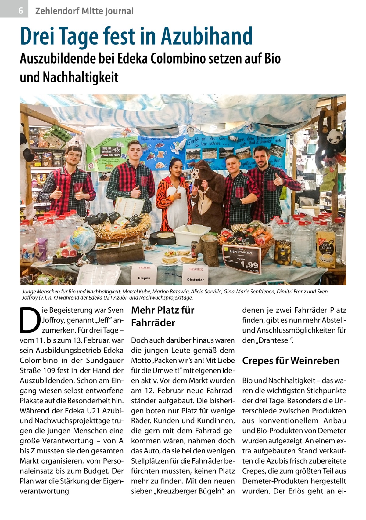 6  Zehlendorf Mitte Journal  Drei Tage fest in Azubihand  Auszubildende bei Edeka Colombino setzen auf Bio und Nachhaltigkeit  Junge Menschen für Bio und Nachhaltigkeit: Marcel Kube, Marlon Batawia, Alicia Sorvillo, Gina-Marie Senftleben, Dimitri Franz und Sven Joffroy (v. l. n. r.) während der Edeka U21 Azubi- und Nachwuchsprojekttage.  D  ie Begeisterung war Sven Joffroy, genannt „Jeff“ anzumerken. Für drei Tage – vom 11. bis zum 13. Februar, war sein Ausbildungsbetrieb Edeka Colombino in der Sundgauer Straße 109 fest in der Hand der Auszubildenden. Schon am Eingang wiesen selbst entworfene Plakate auf die Besonderheit hin. Während der Edeka U21 Azubiund Nachwuchsprojekttage trugen die jungen Menschen eine große Verantwortung – von A bis Z mussten sie den gesamten Markt organisieren, vom Personaleinsatz bis zum Budget. Der Plan war die Stärkung der Eigenverantwortung.  Mehr Platz für Fahrräder  denen je zwei Fahrräder Platz finden, gibt es nun mehr Abstellund Anschlussmöglichkeiten für Doch auch darüber hinaus waren den „Drahtesel“. die jungen Leute gemäß dem Motto „Packen wir’s an! Mit Liebe Crepes für Weinreben für die Umwelt!“ mit eigenen Ideen aktiv. Vor dem Markt wurden Bio und Nachhaltigkeit – das waam 12.  Februar neue Fahrrad- ren die wichtigsten Stichpunkte ständer aufgebaut. Die bisheri- der drei Tage. Besonders die Ungen boten nur Platz für wenige terschiede zwischen Produkten Räder. Kunden und Kundinnen, aus konventionellem Anbau die gern mit dem Fahrrad ge- und Bio-Produkten von Demeter kommen wären, nahmen doch wurden aufgezeigt. An einem exdas Auto, da sie bei den wenigen tra aufgebauten Stand verkaufStellplätzen für die Fahrräder be- ten die Azubis frisch zubereitete fürchten mussten, keinen Platz Crepes, die zum größten Teil aus mehr zu finden. Mit den neuen Demeter-Produkten hergestellt sieben „Kreuzberger Bügeln“, an wurden. Der Erlös geht an e