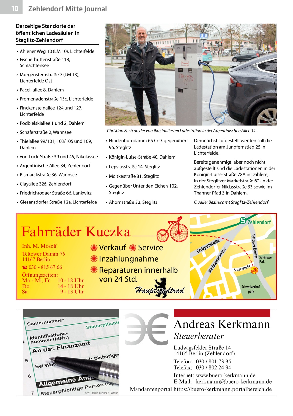 10  Zehlendorf Mitte Journal  Derzeitige Standorte der öffentlichen Ladesäulen in Steglitz-Zehlendorf •	 Ahlener Weg 10 (LM 10), Lichterfelde •	 Fischerhüttenstraße 118, Schlachtensee •	 Morgensternstraße 7 (LM 13), Lichterfelde Ost •	 Pacelliallee 8, Dahlem •	 Promenadenstraße 15c, Lichterfelde •	 Finckensteinallee 124 und 127, Lichterfelde •	 Podbielskiallee 1 und 2, Dahlem •	 Schäferstraße 2, Wannsee  Christian Zech an der von ihm initiierten Ladestation in der Argentinischen Allee 34.  •	 Thielallee 99/101, 103/105 und 109, Dahlem  •	 Hindenburgdamm 65 C/D, gegenüber 96, Steglitz  •	 von-Luck-Straße 39 und 45, Nikolassee  •	 Königin-Luise-Straße 40, Dahlem  •	 Argentinische Allee 34, Zehlendorf  •	 Lepsiusstraße 14, Steglitz  •	 Bismarckstraße 36, Wannsee  •	 Moltkestraße 81, Steglitz  •	 Clayallee 326, Zehlendorf •	 Friedrichrodaer Straße 66, Lankwitz  •	 Gegenüber Unter den Eichen 102, Steglitz  Bereits genehmigt, aber noch nicht aufgestellt sind die Ladestationen in der Königin-Luise-Straße 78A in Dahlem, in der Steglitzer Markelstraße 62, in der Zehlendorfer Niklasstraße 33 sowie im Thanner Pfad 3 in Dahlem.  •	 Giesensdorfer Straße 12a, Lichterfelde  •	 Ahornstraße 32, Steglitz  Quelle: Bezirksamt Steglitz-Zehlendorf  Demnächst aufgestellt werden soll die Ladestation am Jungfernstieg 25 in Lichterfelde.  e  ow er S traß chn  Ma  str.  e  traß  schs  lep Ber  Hauptstadtrad  Sc  a ße hä d e s t r  Schönower Park  Schweizerhofpark  udstr.  Andreas Kerkmann Steuerberater  Foto: Denis Junker / Fotolia  Ludwigsfelder Straße 14 14165 Berlin (Zehlendorf) Telefon: 030 / 801 73 35 Telefax: 030 / 802 24 94 Internet: www.buero-kerkmann.de E-Mail: kerkmann@buero-kerkmann.de Mandantenportal https://buero-kerkmann.portalbereich.de  Mühlenstr  hstr. rauc r. ry-St ddje -Han Prinz  Verkauf Service Inzahlungnahme Reparaturen innerhalb von 24 Std.  Gertra  Inh. M. Mosolf Teltower Damm 76 14167 Berlin ☎ 030 - 815 67 66 Öffnungszeiten: Mo - Mi, Fr 10 - 18 Uhr Do 14 - 18 Uhr Sa 9 - 13 Uhr  mm Teltower Da  Fahrräder Kuczka  n e Stub  Zehlendorf