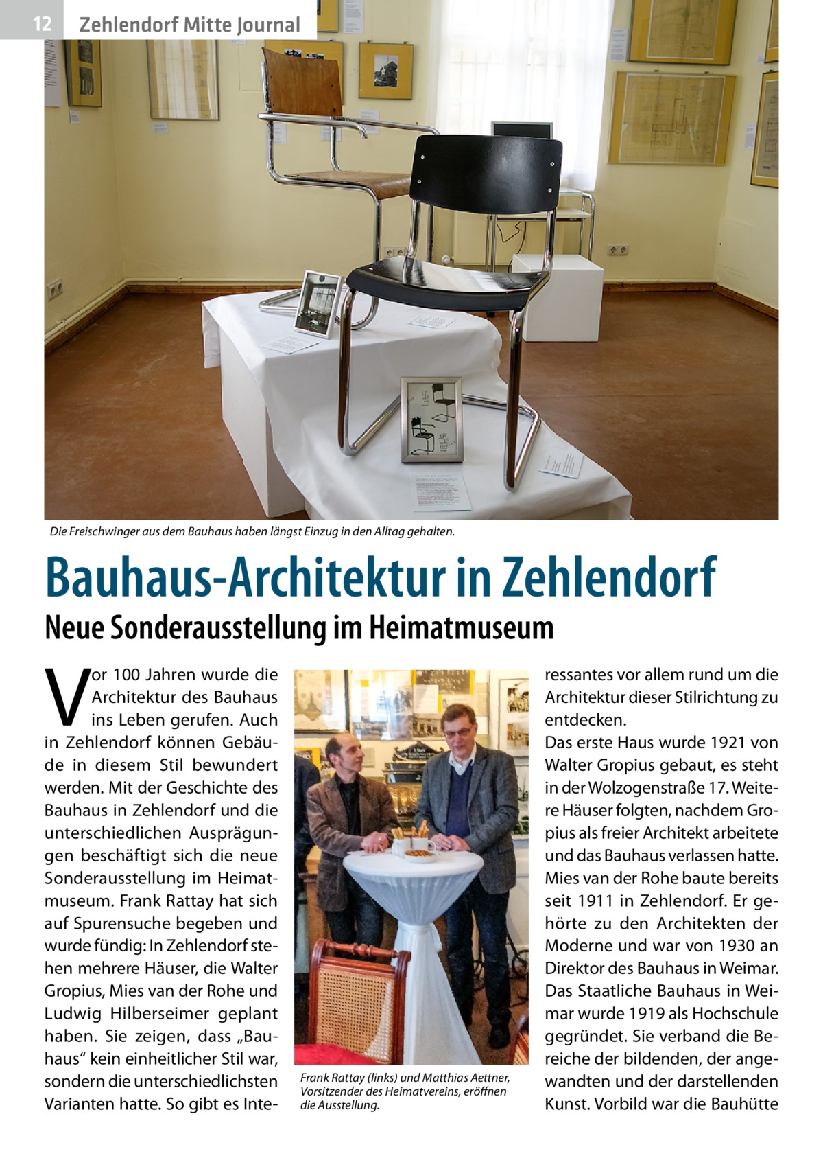 12  Zehlendorf Mitte Journal  Die Freischwinger aus dem Bauhaus haben längst Einzug in den Alltag gehalten.  Bauhaus-Architektur in Zehlendorf Neue Sonderausstellung im Heimatmuseum  V  or 100 Jahren wurde die Architektur des Bauhaus ins Leben gerufen. Auch in Zehlendorf können Gebäude in diesem Stil bewundert werden. Mit der Geschichte des Bauhaus in Zehlendorf und die unterschiedlichen Ausprägungen beschäftigt sich die neue Sonderausstellung im Heimatmuseum. Frank Rattay hat sich auf Spurensuche begeben und wurde fündig: In Zehlendorf stehen mehrere Häuser, die Walter Gropius, Mies van der Rohe und Ludwig Hilberseimer geplant haben. Sie zeigen, dass „Bauhaus“ kein einheitlicher Stil war, sondern die unterschiedlichsten Varianten hatte. So gibt es Inte Frank Rattay (links) und Matthias Aettner, Vorsitzender des Heimatvereins, eröffnen die Ausstellung.  ressantes vor allem rund um die Architektur dieser Stilrichtung zu entdecken. Das erste Haus wurde 1921 von Walter Gropius gebaut, es steht in der Wolzogenstraße 17. Weitere Häuser folgten, nachdem Gropius als freier Architekt arbeitete und das Bauhaus verlassen hatte. Mies van der Rohe baute bereits seit 1911 in Zehlendorf. Er gehörte zu den Architekten der Moderne und war von 1930 an Direktor des Bauhaus in Weimar. Das Staatliche Bauhaus in Weimar wurde 1919 als Hochschule gegründet. Sie verband die Bereiche der bildenden, der angewandten und der darstellenden Kunst. Vorbild war die Bauhütte