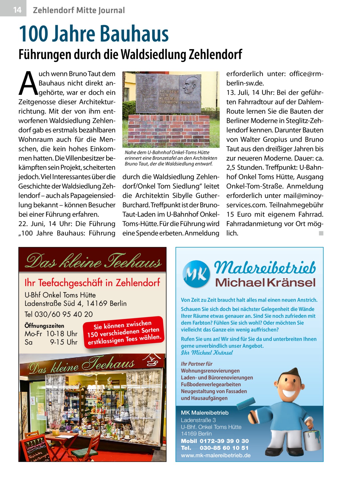 14  Zehlendorf Mitte Journal  100 Jahre Bauhaus  Führungen durch die Waldsiedlung Zehlendorf  A  uch wenn Bruno Taut dem Bauhaus nicht direkt angehörte, war er doch ein Zeitgenosse dieser Architekturrichtung. Mit der von ihm entworfenen Waldsiedlung Zehlendorf gab es erstmals bezahlbaren Wohnraum auch für die Menschen, die kein hohes Einkommen hatten. Die Villenbesitzer bekämpften sein Projekt, scheiterten jedoch. Viel Interessantes über die Geschichte der Waldsiedlung Zehlendorf – auch als Papageiensiedlung bekannt – können Besucher bei einer Führung erfahren. 22.  Juni, 14  Uhr: Die Führung „100  Jahre Bauhaus: Führung  Nahe dem U-Bahnhof Onkel-Toms Hütte erinnert eine Bronzetafel an den Architekten Bruno Taut, der die Waldsiedlung entwarf.  durch die Waldsiedlung Zehlendorf/Onkel Tom Siedlung“ leitet die Architektin Sibylle GutherBurchard. Treffpunkt ist der BrunoTaut-Laden im U-Bahnhof OnkelToms-Hütte. Für die Führung wird eine Spende erbeten. Anmeldung  erforderlich unter: office@rmberlin-sw.de. 13.  Juli, 14  Uhr: Bei der geführten Fahrradtour auf der DahlemRoute lernen Sie die Bauten der Berliner Moderne in Steglitz-Zehlendorf kennen. Darunter Bauten von Walter Gropius und Bruno Taut aus den dreißiger Jahren bis zur neueren Moderne. Dauer: ca. 2,5 Stunden. Treffpunkt: U-Bahnhof Onkel Toms Hütte, Ausgang Onkel-Tom-Straße. Anmeldung erforderlich unter mail@minoyservices.com. Teilnahmegebühr 15  Euro mit eigenem Fahrrad. Fahrradanmietung vor Ort möglich. � ◾  Malereibetrieb Michael Kränsel  U-Bhf Onkel Toms Hütte Ladenstraße Süd 4, 14169 Berlin Tel 030/60 95 40 20 Öffnungszeiten  Mo-Fr 10-18 Uhr Sa 9-15 Uhr  ischen Sie können zw n Sorten ne de ie ch 150 vers wählen. es Te erstklassigen  Von Zeit zu Zeit braucht halt alles mal einen neuen Anstrich. Schauen Sie sich doch bei nächster Gelegenheit die Wände Ihrer Räume etwas genauer an. Sind Sie noch zufrieden mit dem Farbton? Fühlen Sie sich wohl? Oder möchten Sie vielleicht das Ganze ein wenig auffrischen? Rufen Sie uns an! Wir sind für Sie da und unterbreiten Ihnen gerne unverbindlich unser Angebot. Ihr Michael Kränsel Ihr Partner für Wohnungsrenovierungen Laden- und Bürorenovierungen Fußbodenverlegearbeiten Neugestaltung von Fassaden und Hausaufgängen MK Malereibetrieb Ladenstraße 3 U-Bhf. Onkel Toms Hütte 14169 Berlin Mobil 0172-39 39 0 30 Tel. 030-85 60 10 51 www.mk-malereibetrieb.de