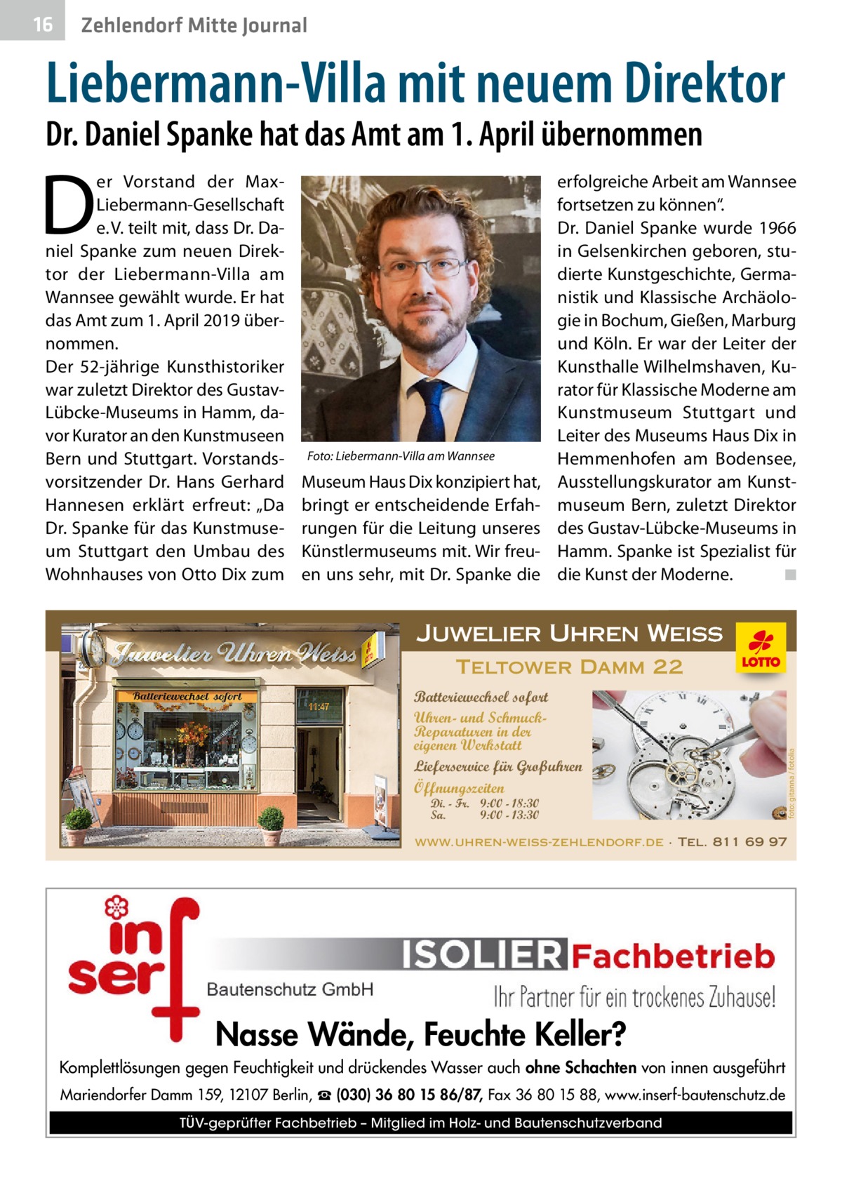 16  Zehlendorf Mitte Journal  Liebermann-Villa mit neuem Direktor Dr. Daniel Spanke hat das Amt am 1. April übernommen  D  er Vorstand der MaxLiebermann-Gesellschaft e. V. teilt mit, dass Dr. Daniel Spanke zum neuen Direktor der Liebermann-Villa am Wannsee gewählt wurde. Er hat das Amt zum 1. April 2019 übernommen. Der 52-jährige Kunsthistoriker war zuletzt Direktor des GustavLübcke-Museums in Hamm, davor Kurator an den Kunstmuseen Bern und Stuttgart. Vorstandsvorsitzender Dr.  Hans Gerhard Hannesen erklärt erfreut: „Da Dr. Spanke für das Kunstmuseum Stuttgart den Umbau des Wohnhauses von Otto Dix zum  Foto: Liebermann-Villa am Wannsee  Museum Haus Dix konzipiert hat, bringt er entscheidende Erfahrungen für die Leitung unseres Künstlermuseums mit. Wir freuen uns sehr, mit Dr. Spanke die  erfolgreiche Arbeit am Wannsee fortsetzen zu können“. Dr.  Daniel Spanke wurde 1966 in Gelsenkirchen geboren, studierte Kunstgeschichte, Germanistik und Klassische Archäologie in Bochum, Gießen, Marburg und Köln. Er war der Leiter der Kunsthalle Wilhelmshaven, Kurator für Klassische Moderne am Kunstmuseum Stuttgart und Leiter des Museums Haus Dix in Hemmenhofen am Bodensee, Ausstellungskurator am Kunstmuseum Bern, zuletzt Direktor des Gustav-Lübcke-Museums in Hamm. Spanke ist Spezialist für die Kunst der Moderne.� ◾  Juwelier Uhren Weiss Batteriewechsel sofort Uhren- und SchmuckReparaturen in der eigenen Werkstatt Lieferservice für Großuhren Öffnungszeiten Di. - Fr. 9:00 - 18:30 Sa. 9:00 - 13:30  foto: gitanna / fotolia  Teltower Damm 22  www.uhren-weiss-zehlendorf.de · Tel. 811 69 97  Nasse Wände, Feuchte Keller? Komplettlösungen gegen Feuchtigkeit und drückendes Wasser auch ohne Schachten von innen ausgeführt Mariendorfer Damm 159, 12107 Berlin, ☎ (030) 36 80 15 86/87, Fax 36 80 15 88, www.inserf-bautenschutz.de TÜV-geprüfter Fachbetrieb – Mitglied im Holz- und Bautenschutzverband