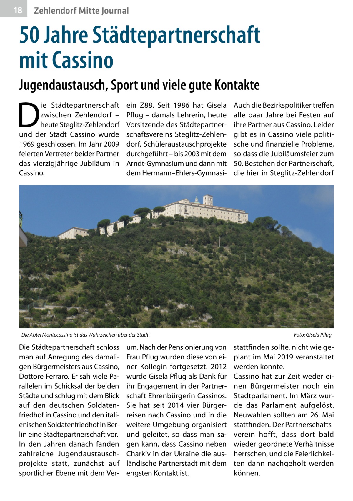 18  Zehlendorf Mitte Journal  50 Jahre Städtepartnerschaft mit Cassino Jugendaustausch, Sport und viele gute Kontakte  D  ie Städtepartnerschaft zwischen Zehlendorf – heute Steglitz-Zehlendorf und der Stadt Cassino wurde 1969 geschlossen. Im Jahr 2009 feierten Vertreter beider Partner das vierzigjährige Jubiläum in Cassino.  ein Z88. Seit 1986 hat Gisela Pflug – damals Lehrerin, heute Vorsitzende des Städtepartnerschaftsvereins Steglitz-Zehlendorf, Schüleraustauschprojekte durchgeführt – bis 2003 mit dem Arndt-Gymnasium und dann mit dem Hermann–Ehlers-Gymnasi Die Abtei Montecassino ist das Wahrzeichen über der Stadt.�  Die Städtepartnerschaft schloss man auf Anregung des damaligen Bürgermeisters aus Cassino, Dottore Ferraro. Er sah viele Parallelen im Schicksal der beiden Städte und schlug mit dem Blick auf den deutschen Soldatenfriedhof in Cassino und den italienischen Soldatenfriedhof in Berlin eine Städtepartnerschaft vor. In den Jahren danach fanden zahlreiche Jugendaustauschprojekte statt, zunächst auf sportlicher Ebene mit dem Ver um. Nach der Pensionierung von Frau Pflug wurden diese von einer Kollegin fortgesetzt. 2012 wurde Gisela Pflug als Dank für ihr Engagement in der Partnerschaft Ehrenbürgerin Cassinos. Sie hat seit 2014 vier Bürgerreisen nach Cassino und in die weitere Umgebung organisiert und geleitet, so dass man sagen kann, dass Cassino neben Charkiv in der Ukraine die ausländische Partnerstadt mit dem engsten Kontakt ist.  Auch die Bezirkspolitiker treffen alle paar Jahre bei Festen auf ihre Partner aus Cassino. Leider gibt es in Cassino viele politische und finanzielle Probleme, so dass die Jubiläumsfeier zum 50. Bestehen der Partnerschaft, die hier in Steglitz-Zehlendorf  Foto: Gisela Pflug  stattfinden sollte, nicht wie geplant im Mai 2019 veranstaltet werden konnte. Cassino hat zur Zeit weder einen Bürgermeister noch ein Stadtparlament. Im März wurde das Parlament aufgelöst. Neuwahlen sollten am 26. Mai stattfinden. Der Partnerschaftsverein hofft, dass dort bald wieder geordnete Verhältnisse herrschen, und die Feierlichkeiten dann nachgeholt werden können.