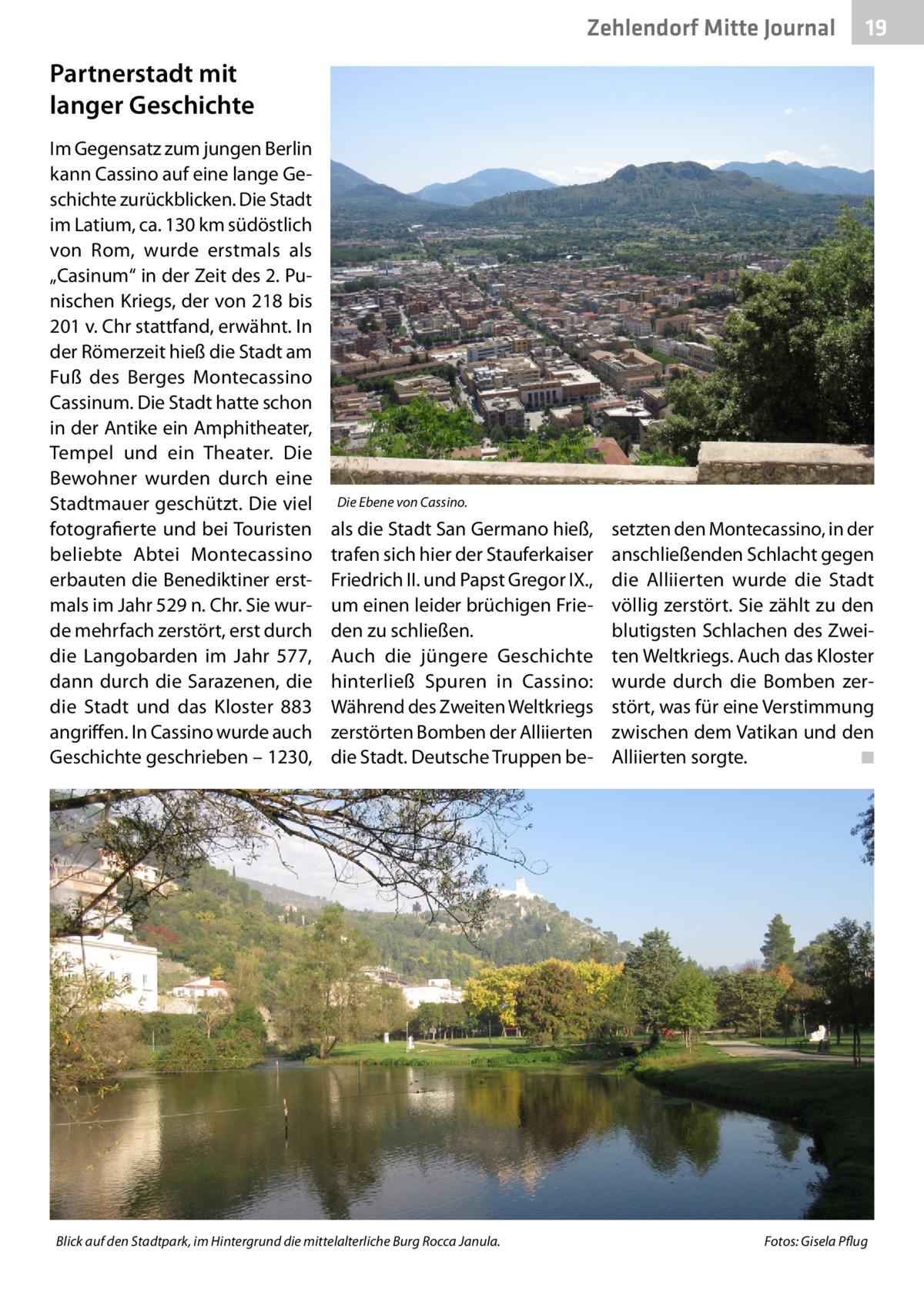 Zehlendorf Mitte Gesundheit Journal  19  Partnerstadt mit langer Geschichte Im Gegensatz zum jungen Berlin kann Cassino auf eine lange Geschichte zurückblicken. Die Stadt im Latium, ca. 130 km südöstlich von Rom, wurde erstmals als „Casinum“ in der Zeit des 2. Punischen Kriegs, der von 218 bis 201 v. Chr stattfand, erwähnt. In der Römerzeit hieß die Stadt am Fuß des Berges Montecassino Cassinum. Die Stadt hatte schon in der Antike ein Amphitheater, Tempel und ein Theater. Die Bewohner wurden durch eine Stadtmauer geschützt. Die viel fotografierte und bei Touristen beliebte Abtei Montecassino erbauten die Benediktiner erstmals im Jahr 529 n. Chr. Sie wurde mehrfach zerstört, erst durch die Langobarden im Jahr  577, dann durch die Sarazenen, die die Stadt und das Kloster 883 angriffen. In Cassino wurde auch Geschichte geschrieben – 1230,  Die Ebene von Cassino.  als die Stadt San Germano hieß, trafen sich hier der Stauferkaiser Friedrich II. und Papst Gregor IX., um einen leider brüchigen Frieden zu schließen. Auch die jüngere Geschichte hinterließ Spuren in Cassino: Während des Zweiten Weltkriegs zerstörten Bomben der Alliierten die Stadt. Deutsche Truppen be Blick auf den Stadtpark, im Hintergrund die mittelalterliche Burg Rocca Janula.�  setzten den Montecassino, in der anschließenden Schlacht gegen die Alliierten wurde die Stadt völlig zerstört. Sie zählt zu den blutigsten Schlachen des Zweiten Weltkriegs. Auch das Kloster wurde durch die Bomben zerstört, was für eine Verstimmung zwischen dem Vatikan und den Alliierten sorgte.� ◾  Fotos: Gisela Pflug