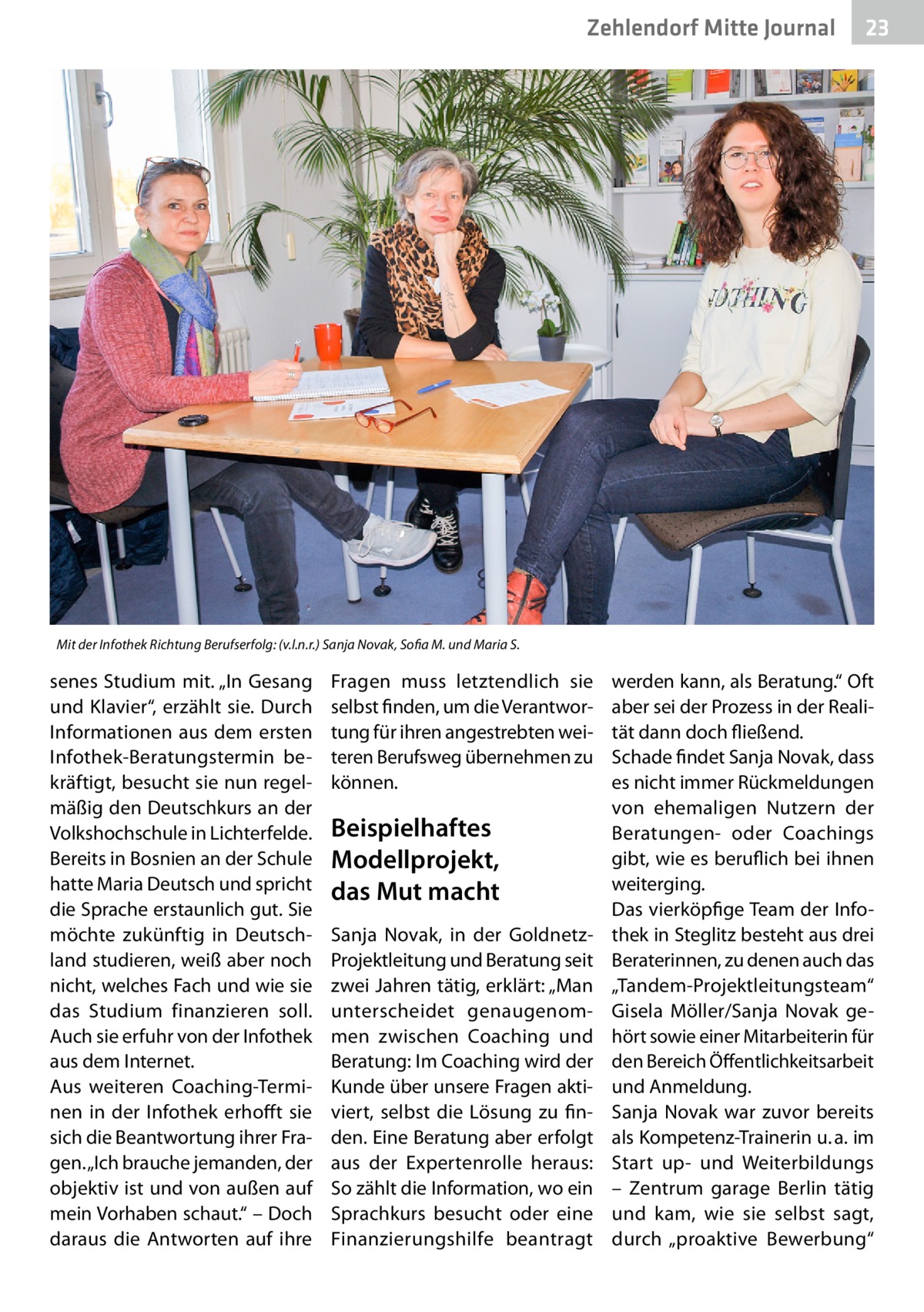 Zehlendorf Mitte Journal  23  Mit der Infothek Richtung Berufserfolg: (v.l.n.r.) Sanja Novak, Sofia M. und Maria S.  senes Studium mit. „In Gesang und Klavier“, erzählt sie. Durch Informationen aus dem ersten Infothek-Beratungstermin bekräftigt, besucht sie nun regelmäßig den Deutschkurs an der Volkshochschule in Lichterfelde. Bereits in Bosnien an der Schule hatte Maria Deutsch und spricht die Sprache erstaunlich gut. Sie möchte zukünftig in Deutschland studieren, weiß aber noch nicht, welches Fach und wie sie das Studium finanzieren soll. Auch sie erfuhr von der Infothek aus dem Internet. Aus weiteren Coaching-Terminen in der Infothek erhofft sie sich die Beantwortung ihrer Fragen. „Ich brauche jemanden, der objektiv ist und von außen auf mein Vorhaben schaut.“ – Doch daraus die Antworten auf ihre  Fragen muss letztendlich sie selbst finden, um die Verantwortung für ihren angestrebten weiteren Berufsweg übernehmen zu können.  Beispielhaftes Modellprojekt, das Mut macht Sanja Novak, in der GoldnetzProjektleitung und Beratung seit zwei Jahren tätig, erklärt: „Man unterscheidet genaugenommen zwischen Coaching und Beratung: Im Coaching wird der Kunde über unsere Fragen aktiviert, selbst die Lösung zu finden. Eine Beratung aber erfolgt aus der Expertenrolle heraus: So zählt die Information, wo ein Sprachkurs besucht oder eine Finanzierungshilfe beantragt  werden kann, als Beratung.“ Oft aber sei der Prozess in der Realität dann doch fließend. Schade findet Sanja Novak, dass es nicht immer Rückmeldungen von ehemaligen Nutzern der Beratungen- oder Coachings gibt, wie es beruflich bei ihnen weiterging. Das vierköpfige Team der Infothek in Steglitz besteht aus drei Beraterinnen, zu denen auch das „Tandem-Projektleitungsteam“ Gisela Möller/Sanja Novak gehört sowie einer Mitarbeiterin für den Bereich Öffentlichkeitsarbeit und Anmeldung. Sanja Novak war zuvor bereits als Kompetenz-Trainerin u. a. im Start up- und Weiterbildungs – Zentrum garage Berlin tätig und kam, wie sie selbst sagt, durch „proaktive Bewerbung“