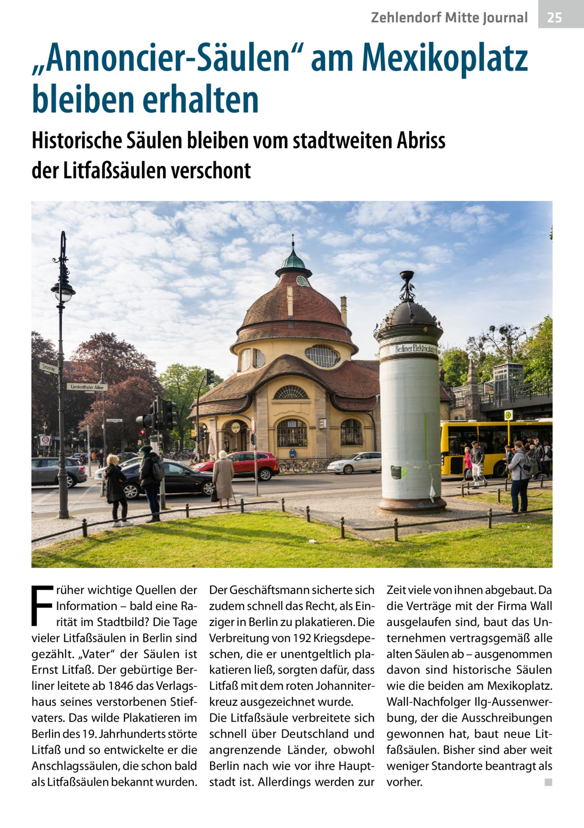 Zehlendorf Mitte Journal  25  „Annoncier-Säulen“ am Mexikoplatz bleiben erhalten Historische Säulen bleiben vom stadtweiten Abriss der Litfaßsäulen verschont  F  rüher wichtige Quellen der Information – bald eine Rarität im Stadtbild? Die Tage vieler Litfaßsäulen in Berlin sind gezählt. „Vater“ der Säulen ist Ernst Litfaß. Der gebürtige Berliner leitete ab 1846 das Verlagshaus seines verstorbenen Stiefvaters. Das wilde Plakatieren im Berlin des 19. Jahrhunderts störte Litfaß und so entwickelte er die Anschlagssäulen, die schon bald als Litfaßsäulen bekannt wurden.  Der Geschäftsmann sicherte sich zudem schnell das Recht, als Einziger in Berlin zu plakatieren. Die Verbreitung von 192 Kriegsdepeschen, die er unentgeltlich plakatieren ließ, sorgten dafür, dass Litfaß mit dem roten Johanniterkreuz ausgezeichnet wurde. Die Litfaßsäule verbreitete sich schnell über Deutschland und angrenzende Länder, obwohl Berlin nach wie vor ihre Hauptstadt ist. Allerdings werden zur  Zeit viele von ihnen abgebaut. Da die Verträge mit der Firma Wall ausgelaufen sind, baut das Unternehmen vertragsgemäß alle alten Säulen ab – ausgenommen davon sind historische Säulen wie die beiden am Mexikoplatz. Wall-Nachfolger Ilg-Aussenwerbung, der die Ausschreibungen gewonnen hat, baut neue Litfaßsäulen. Bisher sind aber weit weniger Standorte beantragt als vorher. � ◾