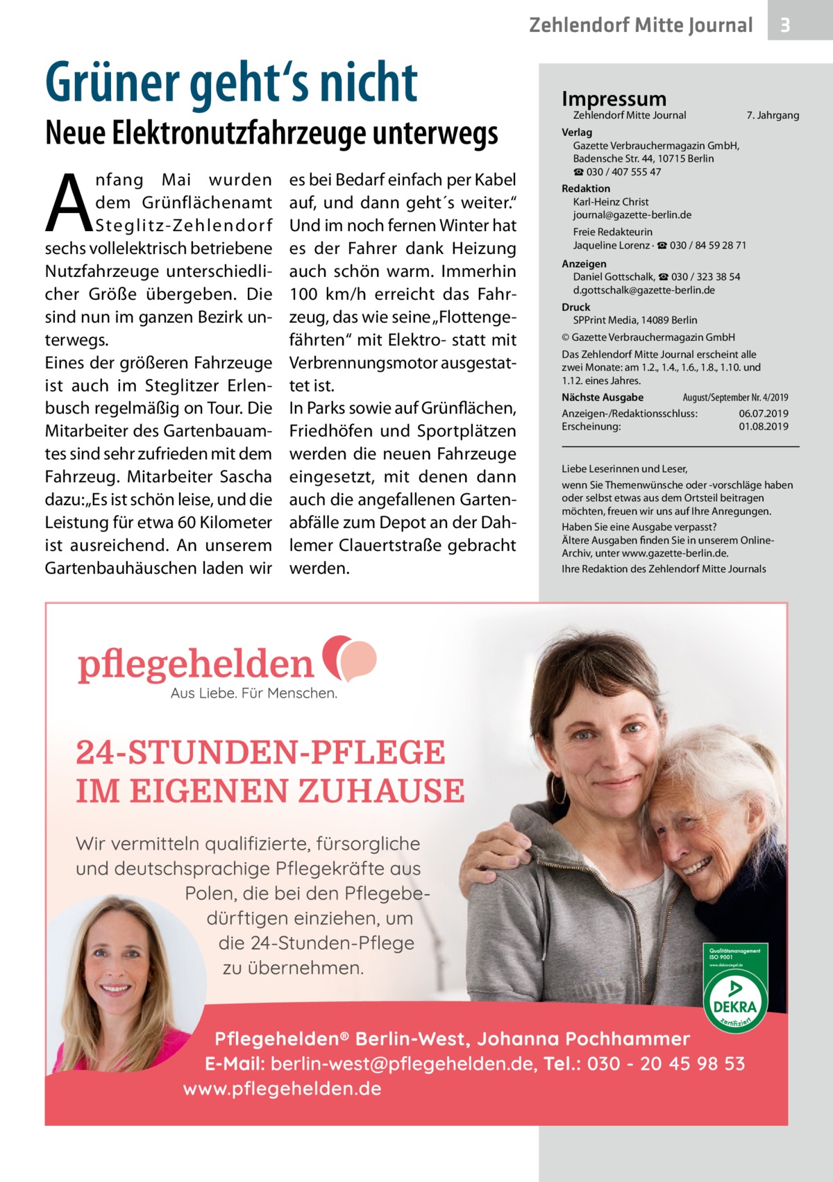 Zehlendorf Mitte Journal  Grüner geht‘s nicht  Neue Elektronutzfahrzeuge unterwegs  A  nfang Mai wurden dem Grünflächenamt Steglitz-Zehlendor f sechs vollelektrisch betriebene Nutzfahrzeuge unterschiedlicher Größe übergeben. Die sind nun im ganzen Bezirk unterwegs. Eines der größeren Fahrzeuge ist auch im Steglitzer Erlenbusch regelmäßig on Tour. Die Mitarbeiter des Gartenbauamtes sind sehr zufrieden mit dem Fahrzeug. Mitarbeiter Sascha dazu: „Es ist schön leise, und die Leistung für etwa 60 Kilometer ist ausreichend. An unserem Gartenbauhäuschen laden wir  es bei Bedarf einfach per Kabel auf, und dann geht´s weiter.“ Und im noch fernen Winter hat es der Fahrer dank Heizung auch schön warm. Immerhin 100  km/h erreicht das Fahrzeug, das wie seine „Flottengefährten“ mit Elektro- statt mit Verbrennungsmotor ausgestattet ist. In Parks sowie auf Grünflächen, Friedhöfen und Sportplätzen werden die neuen Fahrzeuge eingesetzt, mit denen dann auch die angefallenen Gartenabfälle zum Depot an der Dahlemer Clauertstraße gebracht werden.  Impressum  Zehlendorf Mitte Journal�  3  7. Jahrgang  Verlag Gazette Verbrauchermagazin GmbH, Badensche Str. 44, 10715 Berlin ☎ 030 / 407 555 47 Redaktion Karl-Heinz Christ journal@gazette-berlin.de Freie Redakteurin Jaqueline Lorenz · ☎ 030 / 84 59 28 71 Anzeigen Daniel Gottschalk, ☎ 030 / 323 38 54 d.gottschalk@gazette-berlin.de Druck SPPrint Media, 14089 Berlin © Gazette Verbrauchermagazin GmbH Das Zehlendorf Mitte Journal erscheint alle zwei Monate: am 1.2., 1.4., 1.6., 1.8., 1.10. und 1.12. eines Jahres. August/September Nr. 4/2019 Nächste Ausgabe 	 Anzeigen-/Redaktionsschluss:	06.07.2019 Erscheinung:	01.08.2019  Liebe Leserinnen und Leser, wenn Sie Themenwünsche oder -vorschläge haben oder selbst etwas aus dem Ortsteil beitragen möchten, freuen wir uns auf Ihre Anregungen. Haben Sie eine Ausgabe verpasst? Ältere Ausgaben finden Sie in unserem OnlineArchiv, unter www.gazette-berlin.de. Ihre Redaktion des Zehlendorf Mitte Journals