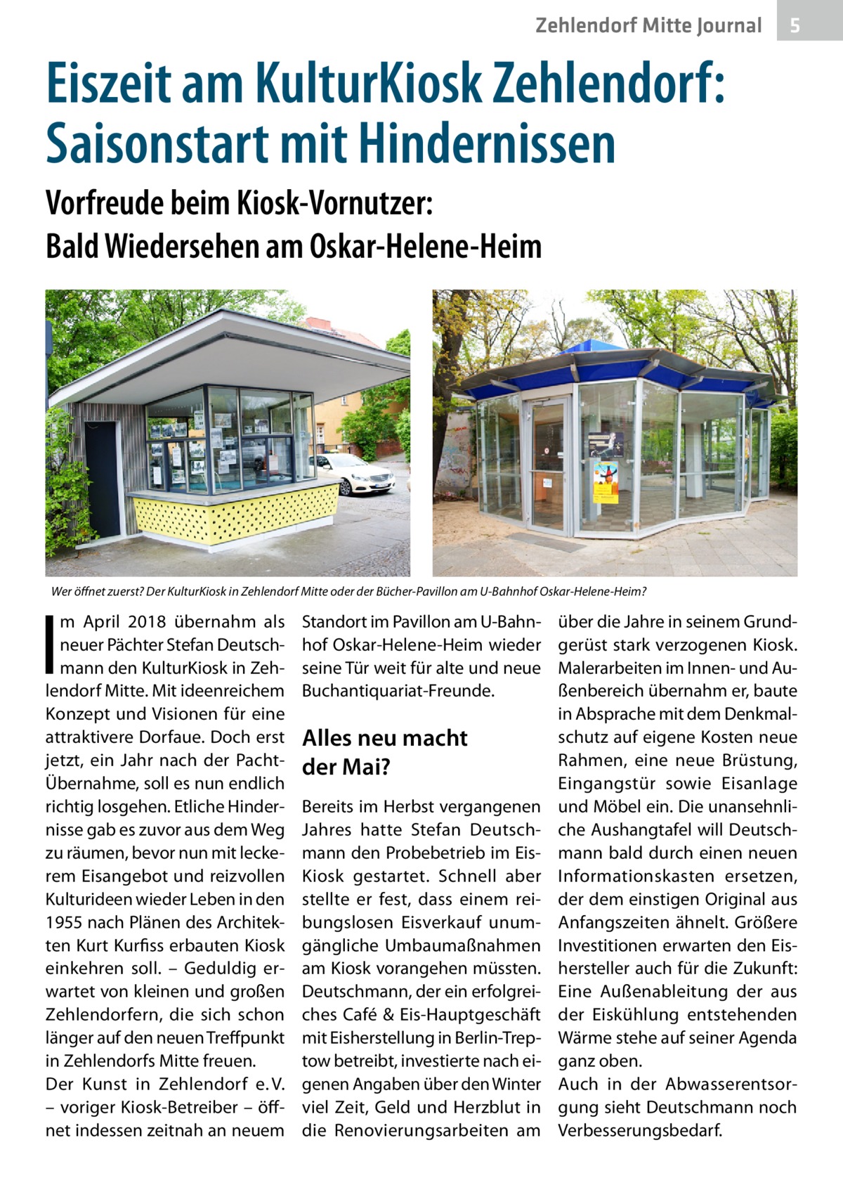 Zehlendorf Mitte Journal  5  Eiszeit am KulturKiosk Zehlendorf: Saisonstart mit Hindernissen Vorfreude beim Kiosk-Vornutzer: Bald Wiedersehen am Oskar-Helene-Heim  Wer öffnet zuerst? Der KulturKiosk in Zehlendorf Mitte oder der Bücher-Pavillon am U-Bahnhof Oskar-Helene-Heim?  I  m April 2018 übernahm als neuer Pächter Stefan Deutschmann den KulturKiosk in Zehlendorf Mitte. Mit ideenreichem Konzept und Visionen für eine attraktivere Dorfaue. Doch erst jetzt, ein Jahr nach der PachtÜbernahme, soll es nun endlich richtig losgehen. Etliche Hindernisse gab es zuvor aus dem Weg zu räumen, bevor nun mit leckerem Eisangebot und reizvollen Kulturideen wieder Leben in den 1955 nach Plänen des Architekten Kurt Kurfiss erbauten Kiosk einkehren soll. – Geduldig erwartet von kleinen und großen Zehlendorfern, die sich schon länger auf den neuen Treffpunkt in Zehlendorfs Mitte freuen. Der Kunst in Zehlendorf e. V. – voriger Kiosk-Betreiber – öffnet indessen zeitnah an neuem  Standort im Pavillon am U-Bahnhof Oskar-Helene-Heim wieder seine Tür weit für alte und neue Buchantiquariat-Freunde.  Alles neu macht der Mai? Bereits im Herbst vergangenen Jahres hatte Stefan Deutschmann den Probebetrieb im EisKiosk gestartet. Schnell aber stellte er fest, dass einem reibungslosen Eisverkauf unumgängliche Umbaumaßnahmen am Kiosk vorangehen müssten. Deutschmann, der ein erfolgreiches Café & Eis-Hauptgeschäft mit Eisherstellung in Berlin-Treptow betreibt, investierte nach eigenen Angaben über den Winter viel Zeit, Geld und Herzblut in die Renovierungsarbeiten am  über die Jahre in seinem Grundgerüst stark verzogenen Kiosk. Malerarbeiten im Innen- und Außenbereich übernahm er, baute in Absprache mit dem Denkmalschutz auf eigene Kosten neue Rahmen, eine neue Brüstung, Eingangstür sowie Eisanlage und Möbel ein. Die unansehnliche Aushangtafel will Deutschmann bald durch einen neuen Informationskasten ersetzen, der dem einstigen Original aus Anfangszeiten ähnelt. Größere Investitionen erwarten den Eishersteller auch für die Zukunft: Eine Außenableitung der aus der Eiskühlung entstehenden Wärme stehe auf seiner Agenda ganz oben. Auch in der Abwasserentsorgung sieht Deutschmann noch Verbesserungsbedarf.