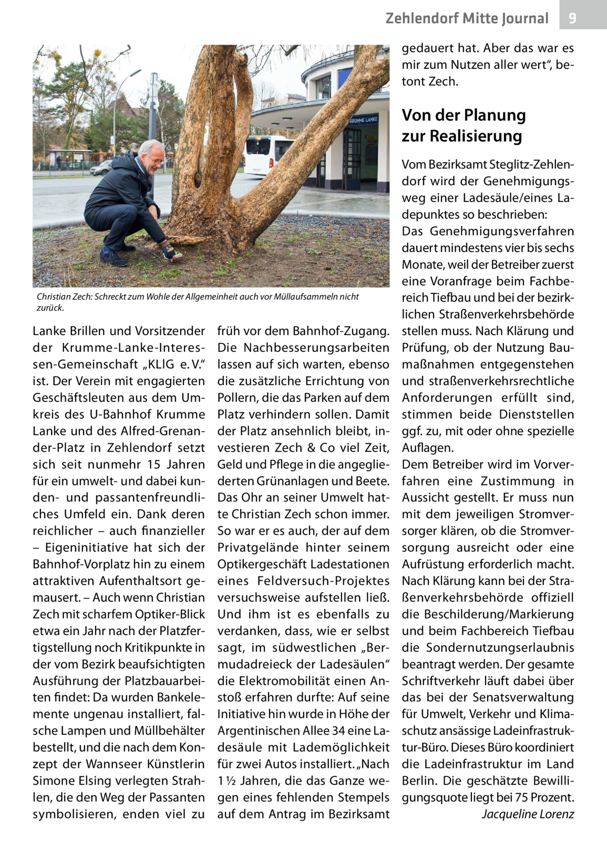 Zehlendorf Mitte Journal  9  gedauert hat. Aber das war es mir zum Nutzen aller wert“, betont Zech.  Von der Planung zur Realisierung  Christian Zech: Schreckt zum Wohle der Allgemeinheit auch vor Müllaufsammeln nicht zurück.  Lanke Brillen und Vorsitzender der Krumme-Lanke-Interessen-Gemeinschaft „KLlG e. V.“ ist. Der Verein mit engagierten Geschäftsleuten aus dem Umkreis des U-Bahnhof Krumme Lanke und des Alfred-Grenander-Platz in Zehlendorf setzt sich seit nunmehr 15  Jahren für ein umwelt- und dabei kunden- und passantenfreundliches Umfeld ein. Dank deren reichlicher – auch finanzieller – Eigeninitiative hat sich der Bahnhof-Vorplatz hin zu einem attraktiven Aufenthaltsort gemausert. – Auch wenn Christian Zech mit scharfem Optiker-Blick etwa ein Jahr nach der Platzfertigstellung noch Kritikpunkte in der vom Bezirk beaufsichtigten Ausführung der Platzbauarbeiten findet: Da wurden Bankelemente ungenau installiert, falsche Lampen und Müllbehälter bestellt, und die nach dem Konzept der Wannseer Künstlerin Simone Elsing verlegten Strahlen, die den Weg der Passanten symbolisieren, enden viel zu  früh vor dem Bahnhof-Zugang. Die Nachbesserungsarbeiten lassen auf sich warten, ebenso die zusätzliche Errichtung von Pollern, die das Parken auf dem Platz verhindern sollen. Damit der Platz ansehnlich bleibt, investieren Zech & Co viel Zeit, Geld und Pflege in die angegliederten Grünanlagen und Beete. Das Ohr an seiner Umwelt hatte Christian Zech schon immer. So war er es auch, der auf dem Privatgelände hinter seinem Optikergeschäft Ladestationen eines Feldversuch-Projektes versuchsweise aufstellen ließ. Und ihm ist es ebenfalls zu verdanken, dass, wie er selbst sagt, im südwestlichen „Bermudadreieck der Ladesäulen“ die Elektromobilität einen Anstoß erfahren durfte: Auf seine Initiative hin wurde in Höhe der Argentinischen Allee 34 eine Ladesäule mit Lademöglichkeit für zwei Autos installiert. „Nach 1 ½ Jahren, die das Ganze wegen eines fehlenden Stempels auf dem Antrag im Bezirksamt  Vom Bezirksamt Steglitz-Zehlendorf wird der Genehmigungsweg einer Ladesäule/eines Ladepunktes so beschrieben: Das Genehmigungsverfahren dauert mindestens vier bis sechs Monate, weil der Betreiber zuerst eine Voranfrage beim Fachbereich Tiefbau und bei der bezirklichen Straßenverkehrsbehörde stellen muss. Nach Klärung und Prüfung, ob der Nutzung Baumaßnahmen entgegenstehen und straßenverkehrsrechtliche Anforderungen erfüllt sind, stimmen beide Dienststellen ggf. zu, mit oder ohne spezielle Auflagen. Dem Betreiber wird im Vorverfahren eine Zustimmung in Aussicht gestellt. Er muss nun mit dem jeweiligen Stromversorger klären, ob die Stromversorgung ausreicht oder eine Aufrüstung erforderlich macht. Nach Klärung kann bei der Straßenverkehrsbehörde offiziell die Beschilderung/Markierung und beim Fachbereich Tiefbau die Sondernutzungserlaubnis beantragt werden. Der gesamte Schriftverkehr läuft dabei über das bei der Senatsverwaltung für Umwelt, Verkehr und Klimaschutz ansässige Ladeinfrastruktur-Büro. Dieses Büro koordiniert die Ladeinfrastruktur im Land Berlin. Die geschätzte Bewilligungsquote liegt bei 75 Prozent. � Jacqueline Lorenz