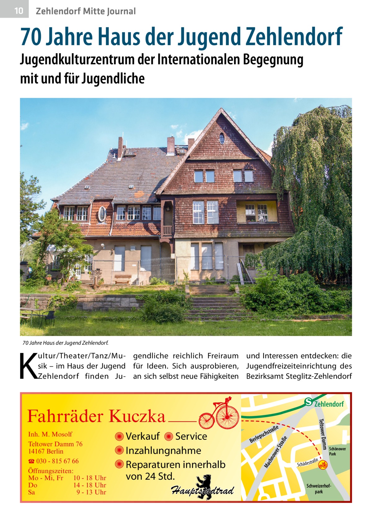 10  Zehlendorf Mitte Journal  70 Jahre Haus der Jugend Zehlendorf Jugendkulturzentrum der Internationalen Begegnung mit und für Jugendliche  70 Jahre Haus der Jugend Zehlendorf.  K  ultur/Theater/Tanz/Mu- gendliche reichlich Freiraum und Interessen entdecken: die sik – im Haus der Jugend für Ideen. Sich ausprobieren, Jugendfreizeiteinrichtung des Zehlendorf finden Ju- an sich selbst neue Fähigkeiten Bezirksamt Steglitz-Zehlendorf  e  ow er S traß chn  Ma  Schönower Park  Schweizerhofpark  Str.  jery str.  str.  andd  ra ße  h rauc  Hauptstadtrad  S c hä d e s t  Mühlenstr -H Prinz  e raß  chst  leps  Ber  mm  Verkauf Service Inzahlungnahme Reparaturen innerhalb von 24 Std.  udstr.  Gertra  Inh. M. Mosolf Teltower Damm 76 14167 Berlin ☎ 030 - 815 67 66 Öffnungszeiten: Mo - Mi, Fr 10 - 18 Uhr Do 14 - 18 Uhr Sa 9 - 13 Uhr  Teltower Da  Fahrräder Kuczka  n e Stub  Zehlendorf