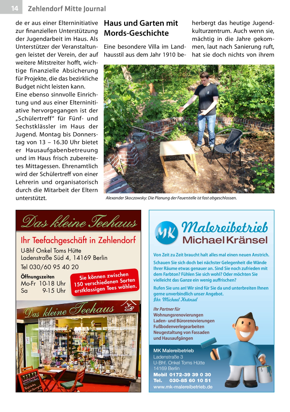 14  Zehlendorf Mitte Journal  de er aus einer Elterninitiative Haus und Garten mit herbergt das heutige Jugendzur finanziellen Unterstützung Mords-Geschichte kulturzentrum. Auch wenn sie, der Jugendarbeit im Haus. Als mächtig in die Jahre gekomUnterstützer der Veranstaltun- Eine besondere Villa im Land- men, laut nach Sanierung ruft, gen leistet der Verein, der auf hausstil aus dem Jahr 1910 be- hat sie doch nichts von ihrem weitere Mitstreiter hofft, wichtige finanzielle Absicherung für Projekte, die das bezirkliche Budget nicht leisten kann. Eine ebenso sinnvolle Einrichtung und aus einer Elterninitiative hervorgegangen ist der „Schülertreff“ für Fünf- und Sechstklässler im Haus der Jugend. Montag bis Donnerstag von 13 – 16.30  Uhr bietet er Hausaufgabenbetreuung und im Haus frisch zubereitetes Mittagessen. Ehrenamtlich wird der Schülertreff von einer Lehrerin und organisatorisch durch die Mitarbeit der Eltern Alexander Skoczowsky: Die Planung der Feuerstelle ist fast abgeschlossen. unterstützt.  Malereibetrieb Michael Kränsel  U-Bhf Onkel Toms Hütte Ladenstraße Süd 4, 14169 Berlin Tel 030/60 95 40 20 Öffnungszeiten  Mo-Fr 10-18 Uhr Sa 9-15 Uhr  ischen Sie können zw n Sorten ne de ie ch 150 vers wählen. es Te erstklassigen  Von Zeit zu Zeit braucht halt alles mal einen neuen Anstrich. Schauen Sie sich doch bei nächster Gelegenheit die Wände Ihrer Räume etwas genauer an. Sind Sie noch zufrieden mit dem Farbton? Fühlen Sie sich wohl? Oder möchten Sie vielleicht das Ganze ein wenig auffrischen? Rufen Sie uns an! Wir sind für Sie da und unterbreiten Ihnen gerne unverbindlich unser Angebot. Ihr Michael Kränsel Ihr Partner für Wohnungsrenovierungen Laden- und Bürorenovierungen Fußbodenverlegearbeiten Neugestaltung von Fassaden und Hausaufgängen MK Malereibetrieb Ladenstraße 3 U-Bhf. Onkel Toms Hütte 14169 Berlin Mobil 0172-39 39 0 30 Tel. 030-85 60 10 51 www.mk-malereibetrieb.de