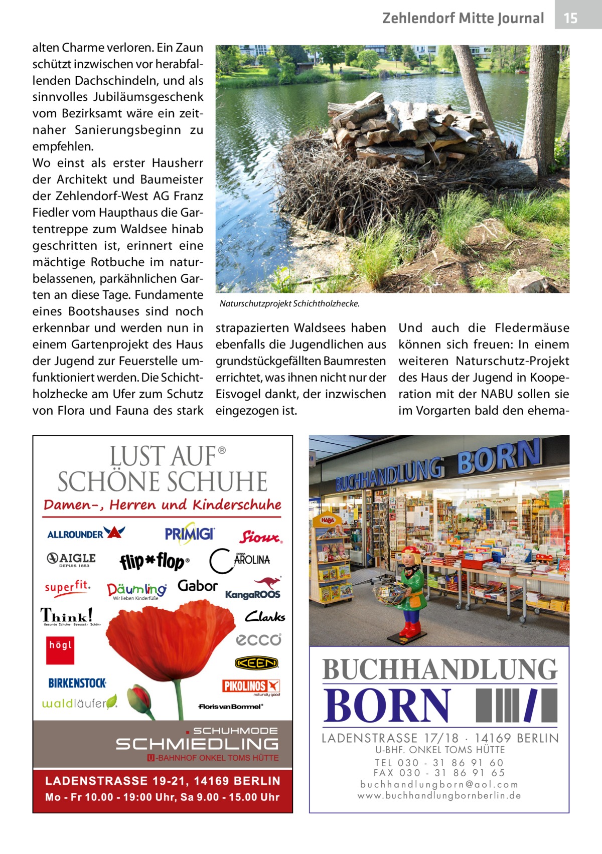 Zehlendorf Mitte Journal alten Charme verloren. Ein Zaun schützt inzwischen vor herabfallenden Dachschindeln, und als sinnvolles Jubiläumsgeschenk vom Bezirksamt wäre ein zeitnaher Sanierungsbeginn zu empfehlen. Wo einst als erster Hausherr der Architekt und Baumeister der Zehlendorf-West AG Franz Fiedler vom Haupthaus die Gartentreppe zum Waldsee hinab geschritten ist, erinnert eine mächtige Rotbuche im naturbelassenen, parkähnlichen Garten an diese Tage. Fundamente eines Bootshauses sind noch erkennbar und werden nun in einem Gartenprojekt des Haus der Jugend zur Feuerstelle umfunktioniert werden. Die Schichtholzhecke am Ufer zum Schutz von Flora und Fauna des stark  15  Naturschutzprojekt Schichtholzhecke.  strapazierten Waldsees haben ebenfalls die Jugendlichen aus grundstückgefällten Baumresten errichtet, was ihnen nicht nur der Eisvogel dankt, der inzwischen eingezogen ist.  Und auch die Fledermäuse können sich freuen: In einem weiteren Naturschutz-Projekt des Haus der Jugend in Kooperation mit der NABU sollen sie im Vorgarten bald den ehema BUCHHANDLUNG  BORN  L AD ENSTR ASSE 17/18 · 14169 BERLIN U - BHF. ONKEL TOMS HÜTTE T E L 0 3 0 - 31 8 6 91 6 0 FA X 0 3 0 - 31 8 6 91 6 5 buchhandlungborn@aol.com w w w.b u c h h a n d l u n g b o r n b e r l i n.d e