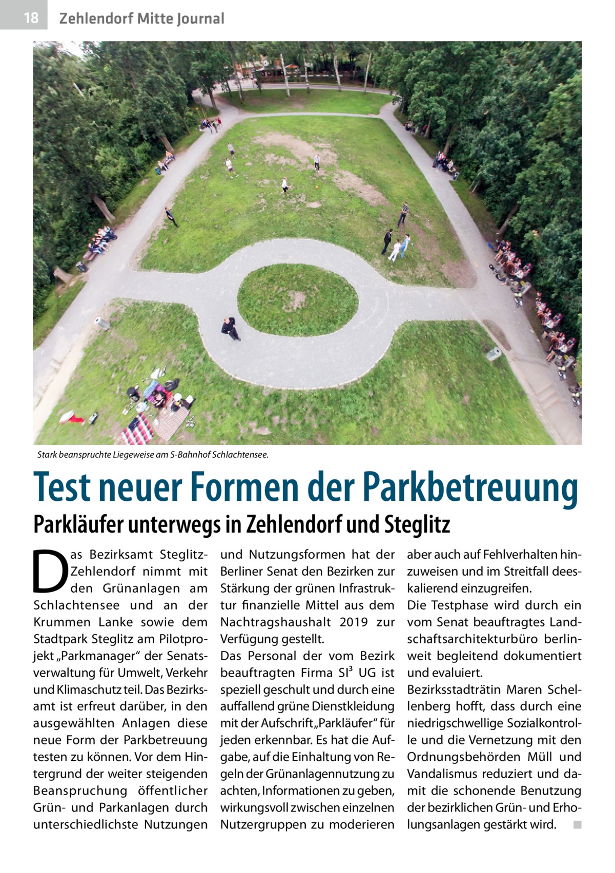 18  Zehlendorf Mitte Journal  Stark beanspruchte Liegeweise am S-Bahnhof Schlachtensee.  Test neuer Formen der Parkbetreuung Parkläufer unterwegs in Zehlendorf und Steglitz  D  as Bezirksamt SteglitzZehlendorf nimmt mit den Grünanlagen am Schlachtensee und an der Krummen Lanke sowie dem Stadtpark Steglitz am Pilotprojekt „Parkmanager“ der Senatsverwaltung für Umwelt, Verkehr und Klimaschutz teil. Das Bezirks­ amt ist erfreut darüber, in den ausgewählten Anlagen diese neue Form der Parkbetreuung testen zu können. Vor dem Hintergrund der weiter steigenden Beanspruchung öffentlicher Grün- und Parkanlagen durch unterschiedlichste Nutzungen  und Nutzungsformen hat der Berliner Senat den Bezirken zur Stärkung der grünen Infrastruktur finanzielle Mittel aus dem Nachtragshaushalt 2019 zur Verfügung gestellt. Das Personal der vom Bezirk beauftragten Firma SI³  UG ist speziell geschult und durch eine auffallend grüne Dienstkleidung mit der Aufschrift „Parkläufer“ für jeden erkennbar. Es hat die Aufgabe, auf die Einhaltung von Regeln der Grünanlagennutzung zu achten, Informationen zu geben, wirkungsvoll zwischen einzelnen Nutzergruppen zu moderieren  aber auch auf Fehlverhalten hinzuweisen und im Streitfall deeskalierend einzugreifen. Die Testphase wird durch ein vom Senat beauftragtes Landschaftsarchitekturbüro berlinweit begleitend dokumentiert und evaluiert. Bezirksstadträtin Maren Schellenberg hofft, dass durch eine niedrigschwellige Sozialkontrolle und die Vernetzung mit den Ordnungsbehörden Müll und Vandalismus reduziert und damit die schonende Benutzung der bezirklichen Grün- und Erholungsanlagen gestärkt wird. � ◾