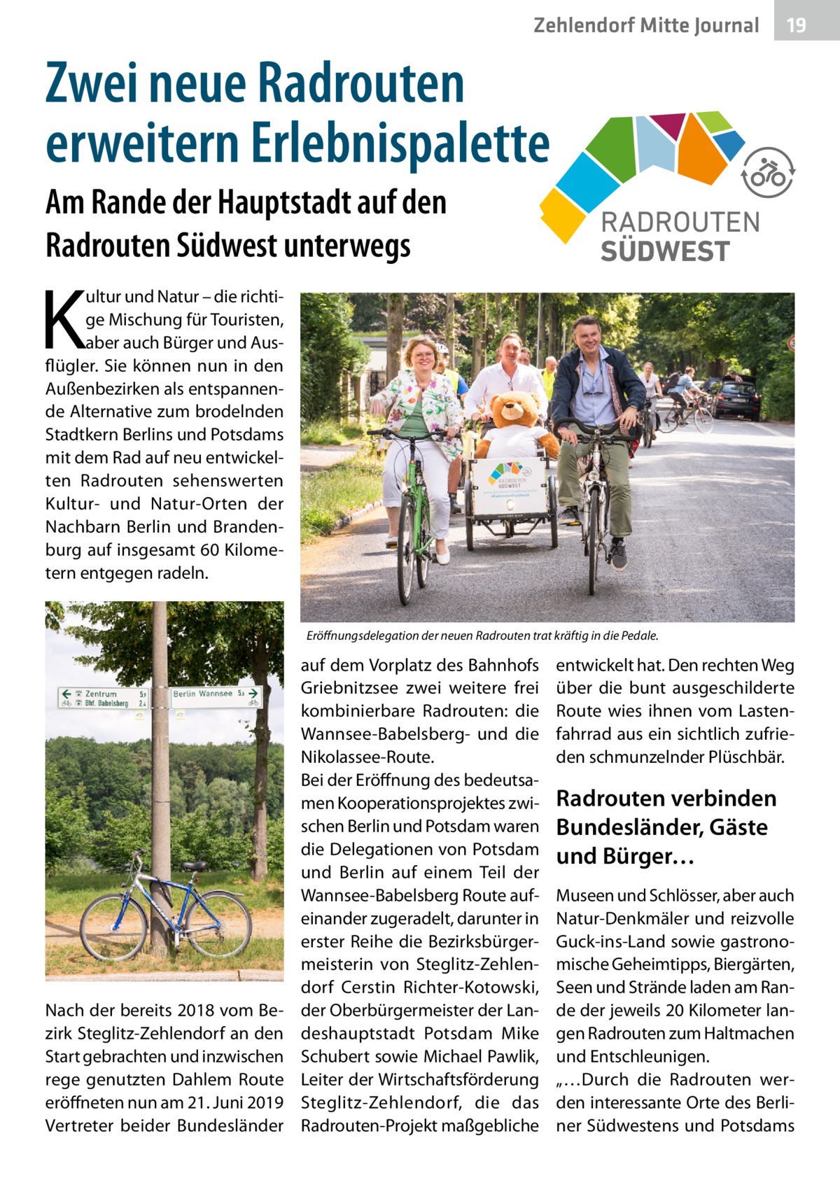 Zehlendorf Mitte Gesundheit Journal  19  Zwei neue Radrouten erweitern Erlebnispalette Am Rande der Hauptstadt auf den Radrouten Südwest unterwegs  K  RADROUTEN SÜDWEST  ultur und Natur – die richtige Mischung für Touristen, aber auch Bürger und Ausflügler. Sie können nun in den Außenbezirken als entspannende Alternative zum brodelnden Stadtkern Berlins und Potsdams mit dem Rad auf neu entwickelten Radrouten sehenswerten Kultur- und Natur-Orten der Nachbarn Berlin und Brandenburg auf insgesamt 60 Kilometern entgegen radeln. Eröffnungsdelegation der neuen Radrouten trat kräftig in die Pedale.  Nach der bereits 2018 vom Bezirk Steglitz-Zehlendorf an den Start gebrachten und inzwischen rege genutzten Dahlem Route eröffneten nun am 21. Juni 2019 Vertreter beider Bundesländer  auf dem Vorplatz des Bahnhofs Griebnitzsee zwei weitere frei kombinierbare Radrouten: die Wannsee-Babelsberg- und die Nikolassee-Route. Bei der Eröffnung des bedeutsamen Kooperationsprojektes zwischen Berlin und Potsdam waren die Delegationen von Potsdam und Berlin auf einem Teil der Wannsee-Babelsberg Route aufeinander zugeradelt, darunter in erster Reihe die Bezirksbürgermeisterin von Steglitz-Zehlendorf Cerstin Richter-Kotowski, der Oberbürgermeister der Landeshauptstadt Potsdam Mike Schubert sowie Michael Pawlik, Leiter der Wirtschaftsförderung Steglitz-Zehlendorf, die das Radrouten-Projekt maßgebliche  entwickelt hat. Den rechten Weg über die bunt ausgeschilderte Route wies ihnen vom Lastenfahrrad aus ein sichtlich zufrieden schmunzelnder Plüschbär.  Radrouten verbinden Bundesländer, Gäste und Bürger… Museen und Schlösser, aber auch Natur-Denkmäler und reizvolle Guck-ins-Land sowie gastronomische Geheimtipps, Biergärten, Seen und Strände laden am Rande der jeweils 20 Kilometer langen Radrouten zum Haltmachen und Entschleunigen. „…Durch die Radrouten werden interessante Orte des Berliner Südwestens und Potsdams