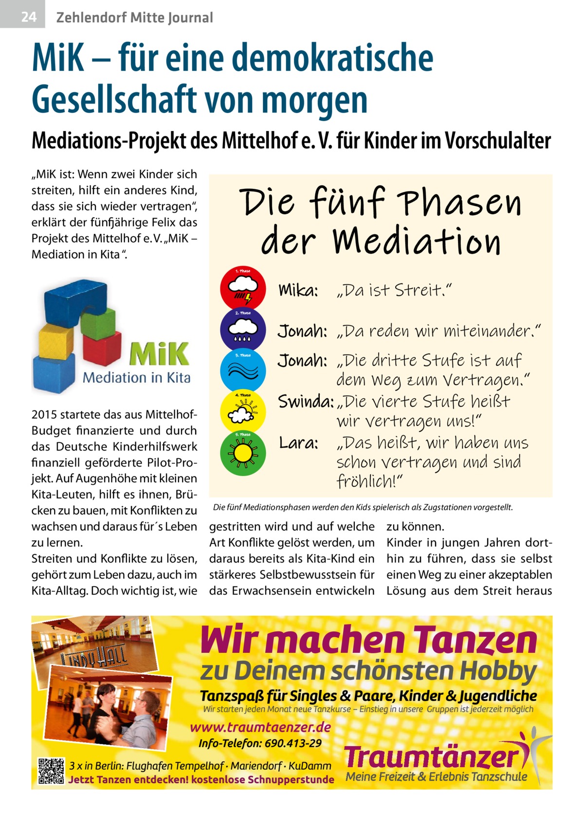 24  Zehlendorf Mitte Journal  MiK – für eine demokratische Gesellschaft von morgen Mediations-Projekt des Mittelhof e. V. für Kinder im Vorschulalter „MiK ist: Wenn zwei Kinder sich streiten, hilft ein anderes Kind, dass sie sich wieder vertragen“, erklärt der fünfjährige Felix das Projekt des Mittelhof e. V. „MiK – Mediation in Kita “.  Die fünf Phasen der Mediation 1. Phase  Mika:  „Da ist Streit.“  2. Phase  Jonah: „Da reden wir miteinander.“ 3. Phase  4. Phase  2015 startete das aus MittelhofBudget finanzierte und durch das Deutsche Kinderhilfswerk finanziell geförderte Pilot-Projekt. Auf Augenhöhe mit kleinen Kita-Leuten, hilft es ihnen, Brücken zu bauen, mit Konflikten zu wachsen und daraus für´s Leben zu lernen. Streiten und Konflikte zu lösen, gehört zum Leben dazu, auch im Kita-Alltag. Doch wichtig ist, wie  5. Phase  Jonah: „Die dritte Stufe ist auf dem Weg zum Vertragen.“ Swinda: „Die vierte Stufe heißt wir vertragen uns!“ Lara: „Das heißt, wir haben uns schon vertragen und sind fröhlich!“  Die fünf Mediationsphasen werden den Kids spielerisch als Zugstationen vorgestellt.  gestritten wird und auf welche Art Konflikte gelöst werden, um daraus bereits als Kita-Kind ein stärkeres Selbstbewusstsein für das Erwachsensein entwickeln  zu können. Kinder in jungen Jahren dorthin zu führen, dass sie selbst einen Weg zu einer akzeptablen Lösung aus dem Streit heraus