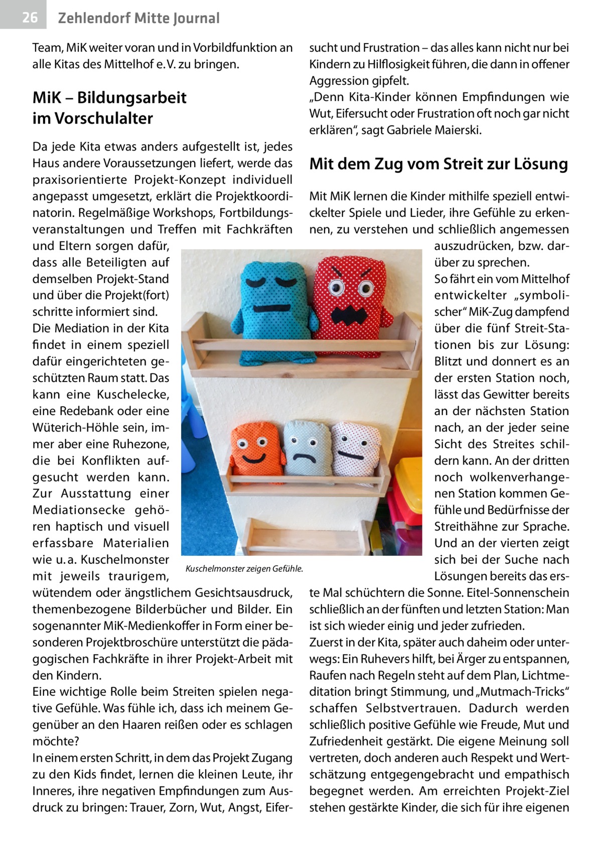 26  Zehlendorf Mitte Journal  Team, MiK weiter voran und in Vorbildfunktion an alle Kitas des Mittelhof e. V. zu bringen.  MiK – Bildungsarbeit im Vorschulalter Da jede Kita etwas anders aufgestellt ist, jedes Haus andere Voraussetzungen liefert, werde das praxisorientierte Projekt-Konzept individuell angepasst umgesetzt, erklärt die Projektkoordinatorin. Regelmäßige Workshops, Fortbildungsveranstaltungen und Treffen mit Fachkräften und Eltern sorgen dafür, dass alle Beteiligten auf demselben Projekt-Stand und über die Projekt(fort) schritte informiert sind. Die Mediation in der Kita findet in einem speziell dafür eingerichteten geschützten Raum statt. Das kann eine Kuschelecke, eine Redebank oder eine Wüterich-Höhle sein, immer aber eine Ruhezone, die bei Konflikten aufgesucht werden kann. Zur Ausstattung einer Mediationsecke gehören haptisch und visuell erfassbare Materialien wie u. a. Kuschelmonster Kuschelmonster zeigen Gefühle. mit jeweils traurigem, wütendem oder ängstlichem Gesichtsausdruck, themenbezogene Bilderbücher und Bilder. Ein sogenannter MiK-Medienkoffer in Form einer besonderen Projektbroschüre unterstützt die pädagogischen Fachkräfte in ihrer Projekt-Arbeit mit den Kindern. Eine wichtige Rolle beim Streiten spielen negative Gefühle. Was fühle ich, dass ich meinem Gegenüber an den Haaren reißen oder es schlagen möchte? In einem ersten Schritt, in dem das Projekt Zugang zu den Kids findet, lernen die kleinen Leute, ihr Inneres, ihre negativen Empfindungen zum Ausdruck zu bringen: Trauer, Zorn, Wut, Angst, Eifer sucht und Frustration – das alles kann nicht nur bei Kindern zu Hilflosigkeit führen, die dann in offener Aggression gipfelt. „Denn Kita-Kinder können Empfindungen wie Wut, Eifersucht oder Frustration oft noch gar nicht erklären“, sagt Gabriele Maierski.  Mit dem Zug vom Streit zur Lösung Mit MiK lernen die Kinder mithilfe speziell entwickelter Spiele und Lieder, ihre Gefühle zu erkennen, zu verstehen und schließlich angemessen auszudrücken, bzw. darüber zu sprechen. So fährt ein vom Mittelhof entwickelter „symbolischer“ MiK-Zug dampfend über die fünf Streit-Stationen bis zur Lösung: Blitzt und donnert es an der ersten Station noch, lässt das Gewitter bereits an der nächsten Station nach, an der jeder seine Sicht des Streites schildern kann. An der dritten noch wolkenverhangenen Station kommen Gefühle und Bedürfnisse der Streithähne zur Sprache. Und an der vierten zeigt sich bei der Suche nach Lösungen bereits das erste Mal schüchtern die Sonne. Eitel-Sonnenschein schließlich an der fünften und letzten Station: Man ist sich wieder einig und jeder zufrieden. Zuerst in der Kita, später auch daheim oder unterwegs: Ein Ruhevers hilft, bei Ärger zu entspannen, Raufen nach Regeln steht auf dem Plan, Lichtmeditation bringt Stimmung, und „Mutmach-Tricks“ schaffen Selbstvertrauen. Dadurch werden schließlich positive Gefühle wie Freude, Mut und Zufriedenheit gestärkt. Die eigene Meinung soll vertreten, doch anderen auch Respekt und Wertschätzung entgegengebracht und empathisch begegnet werden. Am erreichten Projekt-Ziel stehen gestärkte Kinder, die sich für ihre eigenen