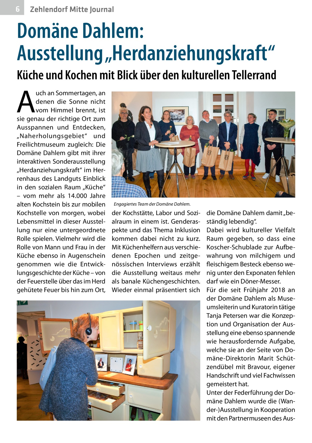 6  Zehlendorf Mitte Journal  Domäne Dahlem: Ausstellung „Herdanziehungskraft“ Küche und Kochen mit Blick über den kulturellen Tellerrand  A  uch an Sommertagen, an denen die Sonne nicht vom Himmel brennt, ist sie genau der richtige Ort zum Ausspannen und Entdecken, „Naherholungsgebiet“ und Freilichtmuseum zugleich: Die Domäne Dahlem gibt mit ihrer interaktiven Sonderausstellung „Herdanziehungskraft“ im Herrenhaus des Landguts Einblick in den sozialen Raum „Küche“ – vom mehr als 14.000  Jahre alten Kochstein bis zur mobilen Kochstelle von morgen, wobei Lebensmittel in dieser Ausstellung nur eine untergeordnete Rolle spielen. Vielmehr wird die Rolle von Mann und Frau in der Küche ebenso in Augenschein genommen wie die Entwicklungsgeschichte der Küche – von der Feuerstelle über das im Herd gehütete Feuer bis hin zum Ort,  Engagiertes Team der Domäne Dahlem.  der Kochstätte, Labor und Sozialraum in einem ist. Genderaspekte und das Thema Inklusion kommen dabei nicht zu kurz. Mit Küchenhelfern aus verschiedenen Epochen und zeitgenössischen Interviews erzählt die Ausstellung weitaus mehr als banale Küchengeschichten. Wieder einmal präsentiert sich  die Domäne Dahlem damit „beständig lebendig“. Dabei wird kultureller Vielfalt Raum gegeben, so dass eine Koscher-Schublade zur Aufbewahrung von milchigem und fleischigem Besteck ebenso wenig unter den Exponaten fehlen darf wie ein Döner-Messer. Für die seit Frühjahr 2018 an der Domäne Dahlem als Museumsleiterin und Kuratorin tätige Tanja Petersen war die Konzeption und Organisation der Ausstellung eine ebenso spannende wie herausfordernde Aufgabe, welche sie an der Seite von Domäne-Direktorin Marit Schützendübel mit Bravour, eigener Handschrift und viel Fachwissen gemeistert hat. Unter der Federführung der Domäne Dahlem wurde die (Wander-)Ausstellung in Kooperation mit den Partnermuseen des Au