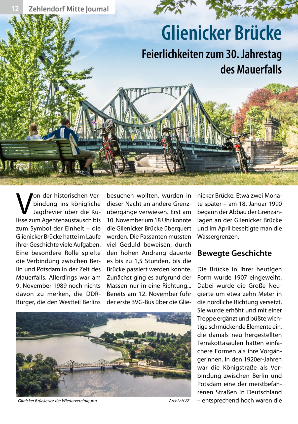 12  Zehlendorf Mitte Journal  Glienicker Brücke Feierlichkeiten zum 30. Jahrestag des Mauerfalls  V  on der historischen Verbindung ins königliche Jagdrevier über die Kulisse zum Agentenaustausch bis zum Symbol der Einheit – die Glienicker Brücke hatte im Laufe ihrer Geschichte viele Aufgaben. Eine besondere Rolle spielte die Verbindung zwischen Berlin und Potsdam in der Zeit des Mauerfalls. Allerdings war am 9. November 1989 noch nichts davon zu merken, die DDRBürger, die den Westteil Berlins  Glinicker Brücke vor der Wiedervereinigung. �  besuchen wollten, wurden in dieser Nacht an andere Grenzübergänge verwiesen. Erst am 10. November um 18 Uhr konnte die Glienicker Brücke überquert werden. Die Passanten mussten viel Geduld beweisen, durch den hohen Andrang dauerte es bis zu 1,5  Stunden, bis die Brücke passiert werden konnte. Zunächst ging es aufgrund der Massen nur in eine Richtung... Bereits am 12.  November fuhr der erste BVG-Bus über die Glie Archiv HVZ  nicker Brücke. Etwa zwei Monate später – am 18. Januar 1990 begann der Abbau der Grenzanlagen an der Glienicker Brücke und im April beseitigte man die Wassergrenzen.  Bewegte Geschichte Die Brücke in ihrer heutigen Form wurde 1907 eingeweiht. Dabei wurde die Große Neugierte um etwa zehn Meter in die nördliche Richtung versetzt. Sie wurde erhöht und mit einer Treppe ergänzt und büßte wichtige schmückende Elemente ein, die damals neu hergestellten Terrakottasäulen hatten einfachere Formen als ihre Vorgängerinnen. In den 1920er-Jahren war die Königstraße als Verbindung zwischen Berlin und Potsdam eine der meistbefahrenen Straßen in Deutschland – entsprechend hoch waren die