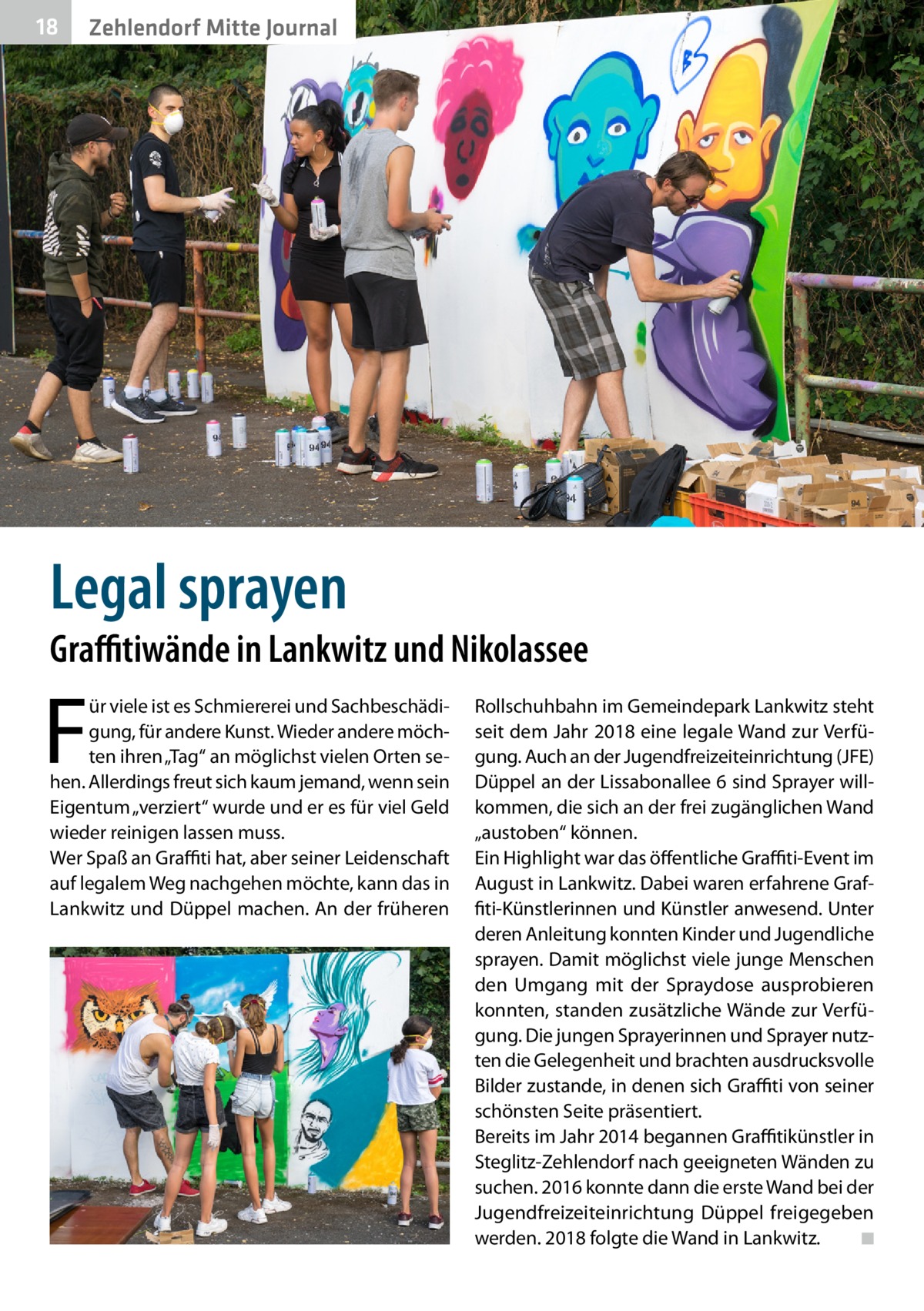 18  Zehlendorf Mitte Journal  Legal sprayen  Graffitiwände in Lankwitz und Nikolassee  F  ür viele ist es Schmiererei und Sachbeschädigung, für andere Kunst. Wieder andere möchten ihren „Tag“ an möglichst vielen Orten sehen. Allerdings freut sich kaum jemand, wenn sein Eigentum „verziert“ wurde und er es für viel Geld wieder reinigen lassen muss. Wer Spaß an Graffiti hat, aber seiner Leidenschaft auf legalem Weg nachgehen möchte, kann das in Lankwitz und Düppel machen. An der früheren  Rollschuhbahn im Gemeindepark Lankwitz steht seit dem Jahr 2018 eine legale Wand zur Verfügung. Auch an der Jugendfreizeiteinrichtung (JFE) Düppel an der Lissabonallee 6 sind Sprayer willkommen, die sich an der frei zugänglichen Wand „austoben“ können. Ein Highlight war das öffentliche Graffiti-Event im August in Lankwitz. Dabei waren erfahrene Graffiti-Künstlerinnen und Künstler anwesend. Unter deren Anleitung konnten Kinder und Jugendliche sprayen. Damit möglichst viele junge Menschen den Umgang mit der Spraydose ausprobieren konnten, standen zusätzliche Wände zur Verfügung. Die jungen Sprayerinnen und Sprayer nutzten die Gelegenheit und brachten ausdrucksvolle Bilder zustande, in denen sich Graffiti von seiner schönsten Seite präsentiert. Bereits im Jahr 2014 begannen Graffitikünstler in Steglitz-Zehlendorf nach geeigneten Wänden zu suchen. 2016 konnte dann die erste Wand bei der Jugendfreizeiteinrichtung Düppel freigegeben werden. 2018 folgte die Wand in Lankwitz. � ◾