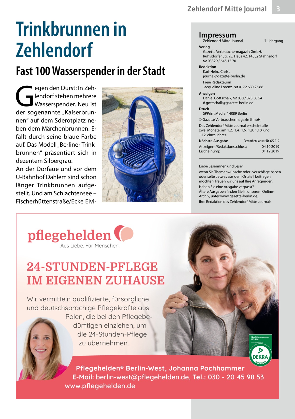 Zehlendorf Mitte Journal  Trinkbrunnen in Zehlendorf Fast 100 Wasserspender in der Stadt  G  egen den Durst: In Zehlendorf stehen mehrere Wasserspender. Neu ist der sogenannte „Kaiserbrunnen“ auf dem Sderotplatz neben dem Märchenbrunnen. Er fällt durch seine blaue Farbe auf. Das Modell „Berliner Trinkbrunnen“ präsentiert sich in dezentem Silbergrau. An der Dorfaue und vor dem U-Bahnhof Dahlem sind schon länger Trinkbrunnen aufgestellt. Und am Schlachtensee – Fischerhüttenstraße/Ecke Elvi Impressum  Zehlendorf Mitte Journal�  3  7. Jahrgang  Verlag Gazette Verbrauchermagazin GmbH, Ruhlsdorfer Str. 95, Haus 42, 14532 Stahnsdorf ☎ 03329 / 645 15 70 Redaktion Karl-Heinz Christ journal@gazette-berlin.de Freie Redakteurin Jacqueline Lorenz · ☎ 0172 630 26 88 Anzeigen Daniel Gottschalk, ☎ 030 / 323 38 54 d.gottschalk@gazette-berlin.de Druck SPPrint Media, 14089 Berlin © Gazette Verbrauchermagazin GmbH Das Zehlendorf Mitte Journal erscheint alle zwei Monate: am 1.2., 1.4., 1.6., 1.8., 1.10. und 1.12. eines Jahres. Dezember/Januar Nr. 6/2019 Nächste Ausgabe 	 Anzeigen-/Redaktionsschluss:	04.10.2019 Erscheinung:	01.12.2019  Liebe Leserinnen und Leser, wenn Sie Themenwünsche oder -vorschläge haben oder selbst etwas aus dem Ortsteil beitragen möchten, freuen wir uns auf Ihre Anregungen. Haben Sie eine Ausgabe verpasst? Ältere Ausgaben finden Sie in unserem OnlineArchiv, unter www.gazette-berlin.de. Ihre Redaktion des Zehlendorf Mitte Journals