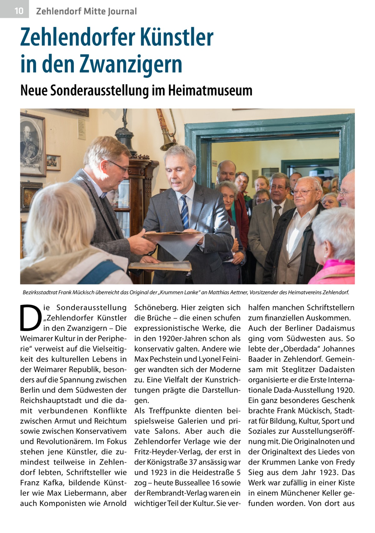 10  Zehlendorf Mitte Journal  Zehlendorfer Künstler in den Zwanzigern Neue Sonderausstellung im Heimatmuseum  Bezirksstadtrat Frank Mückisch überreicht das Original der „Krummen Lanke“ an Matthias Aettner, Vorsitzender des Heimatvereins Zehlendorf.  D  ie Sonderausstellung „Zehlendorfer Künstler in den Zwanzigern – Die Weimarer Kultur in der Peripherie“ verweist auf die Vielseitigkeit des kulturellen Lebens in der Weimarer Republik, besonders auf die Spannung zwischen Berlin und dem Südwesten der Reichshauptstadt und die damit verbundenen Konflikte zwischen Armut und Reichtum sowie zwischen Konservativem und Revolutionärem. Im Fokus stehen jene Künstler, die zumindest teilweise in Zehlendorf lebten, Schriftsteller wie Franz Kafka, bildende Künstler wie Max Liebermann, aber auch Komponisten wie Arnold  Schöneberg. Hier zeigten sich die Brüche – die einen schufen expressionistische Werke, die in den 1920er-Jahren schon als konservativ galten. Andere wie Max Pechstein und Lyonel Feiniger wandten sich der Moderne zu. Eine Vielfalt der Kunstrichtungen prägte die Darstellungen. Als Treffpunkte dienten beispielsweise Galerien und private Salons. Aber auch die Zehlendorfer Verlage wie der Fritz-Heyder-Verlag, der erst in der Königstraße 37 ansässig war und 1923 in die Heidestraße 5 zog – heute Busseallee 16 sowie der Rembrandt-Verlag waren ein wichtiger Teil der Kultur. Sie ver halfen manchen Schriftstellern zum finanziellen Auskommen. Auch der Berliner Dadaismus ging vom Südwesten aus. So lebte der „Oberdada“ Johannes Baader in Zehlendorf. Gemeinsam mit Steglitzer Dadaisten organisierte er die Erste Internationale Dada-Ausstellung 1920. Ein ganz besonderes Geschenk brachte Frank Mückisch, Stadtrat für Bildung, Kultur, Sport und Soziales zur Ausstellungseröffnung mit. Die Originalnoten und der Originaltext des Liedes von der Krummen Lanke von Fredy Sieg aus dem Jahr  1923. Das Werk war zufällig in einer Kiste in einem Münchener Keller gefunden worden. Von dort aus