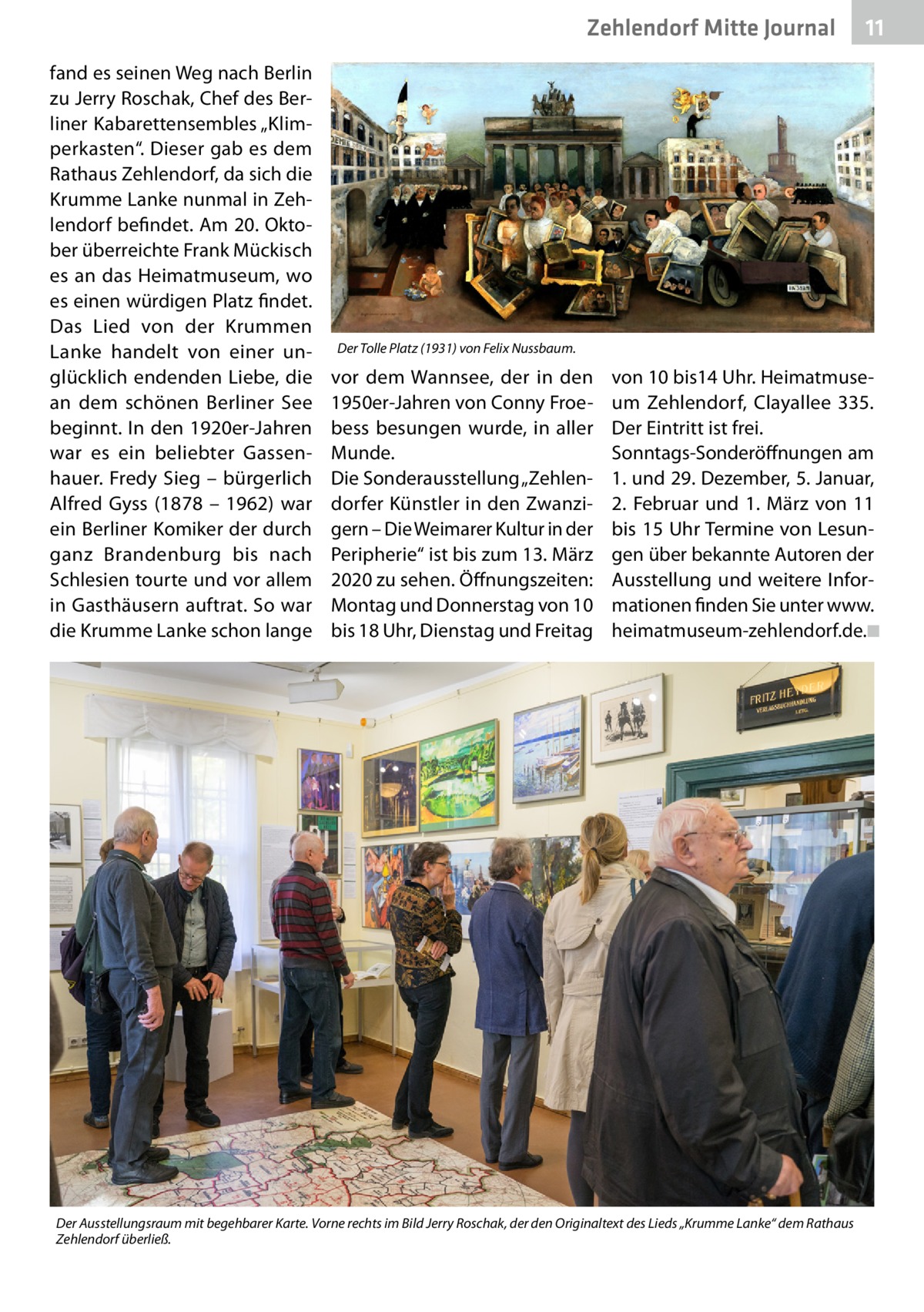 Zehlendorf Mitte Journal fand es seinen Weg nach Berlin zu Jerry Roschak, Chef des Berliner Kabarettensembles „Klimperkasten“. Dieser gab es dem Rathaus Zehlendorf, da sich die Krumme Lanke nunmal in Zehlendorf befindet. Am 20. Oktober überreichte Frank Mückisch es an das Heimatmuseum, wo es einen würdigen Platz findet. Das Lied von der Krummen Lanke handelt von einer unglücklich endenden Liebe, die an dem schönen Berliner See beginnt. In den 1920er-Jahren war es ein beliebter Gassenhauer. Fredy Sieg – bürgerlich Alfred Gyss (1878 – 1962) war ein Berliner Komiker der durch ganz Brandenburg bis nach Schlesien tourte und vor allem in Gasthäusern auftrat. So war die Krumme Lanke schon lange  11  Der Tolle Platz (1931) von Felix Nussbaum.  vor dem Wannsee, der in den 1950er-Jahren von Conny Froebess besungen wurde, in aller Munde. Die Sonderausstellung „Zehlendorfer Künstler in den Zwanzigern – Die Weimarer Kultur in der Peripherie“ ist bis zum 13. März 2020 zu sehen. Öffnungszeiten: Montag und Donnerstag von 10 bis 18 Uhr, Dienstag und Freitag  von 10 bis14 Uhr. Heimatmuseum Zehlendorf, Clayallee  335. Der Eintritt ist frei. Sonntags-Sonderöffnungen am 1. und 29. Dezember, 5. Januar, 2.  Februar und 1.  März von 11 bis 15 Uhr Termine von Lesungen über bekannte Autoren der Ausstellung und weitere Informationen finden Sie unter www. heimatmuseum-zehlendorf.de.�◾  Der Ausstellungsraum mit begehbarer Karte. Vorne rechts im Bild Jerry Roschak, der den Originaltext des Lieds „Krumme Lanke“ dem Rathaus Zehlendorf überließ.