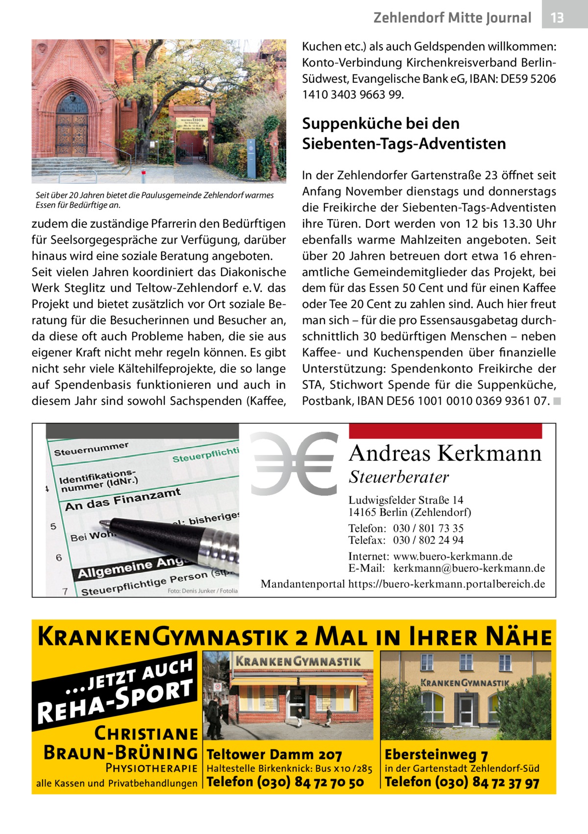 Zehlendorf Mitte Journal  13  Kuchen etc.) als auch Geldspenden willkommen: Konto-Verbindung Kirchenkreisverband BerlinSüdwest, Evangelische Bank eG, IBAN: DE59 5206 1410 3403 9663 99.  Suppenküche bei den Siebenten-Tags-Adventisten Seit über 20 Jahren bietet die Paulusgemeinde Zehlendorf warmes Essen für Bedürftige an.  zudem die zuständige Pfarrerin den Bedürftigen für Seelsorgegespräche zur Verfügung, darüber hinaus wird eine soziale Beratung angeboten. Seit vielen Jahren koordiniert das Diakonische Werk Steglitz und Teltow-Zehlendorf e. V. das Projekt und bietet zusätzlich vor Ort soziale Beratung für die Besucherinnen und Besucher an, da diese oft auch Probleme haben, die sie aus eigener Kraft nicht mehr regeln können. Es gibt nicht sehr viele Kältehilfeprojekte, die so lange auf Spendenbasis funktionieren und auch in diesem Jahr sind sowohl Sachspenden (Kaffee,  In der Zehlendorfer Gartenstraße 23 öffnet seit Anfang November dienstags und donnerstags die Freikirche der Siebenten-Tags-Adventisten ihre Türen. Dort werden von 12 bis 13.30  Uhr ebenfalls warme Mahlzeiten angeboten. Seit über 20 Jahren betreuen dort etwa 16 ehrenamtliche Gemeindemitglieder das Projekt, bei dem für das Essen 50 Cent und für einen Kaffee oder Tee 20 Cent zu zahlen sind. Auch hier freut man sich – für die pro Essensausgabetag durchschnittlich 30 bedürftigen Menschen – neben Kaffee- und Kuchenspenden über finanzielle Unterstützung: Spendenkonto Freikirche der STA, Stichwort Spende für die Suppenküche, Postbank, IBAN DE56 1001 0010 0369 9361 07. �◾  Andreas Kerkmann Steuerberater  Foto: Denis Junker / Fotolia  Ludwigsfelder Straße 14 14165 Berlin (Zehlendorf) Telefon: 030 / 801 73 35 Telefax: 030 / 802 24 94 Internet: www.buero-kerkmann.de E-Mail: kerkmann@buero-kerkmann.de Mandantenportal https://buero-kerkmann.portalbereich.de