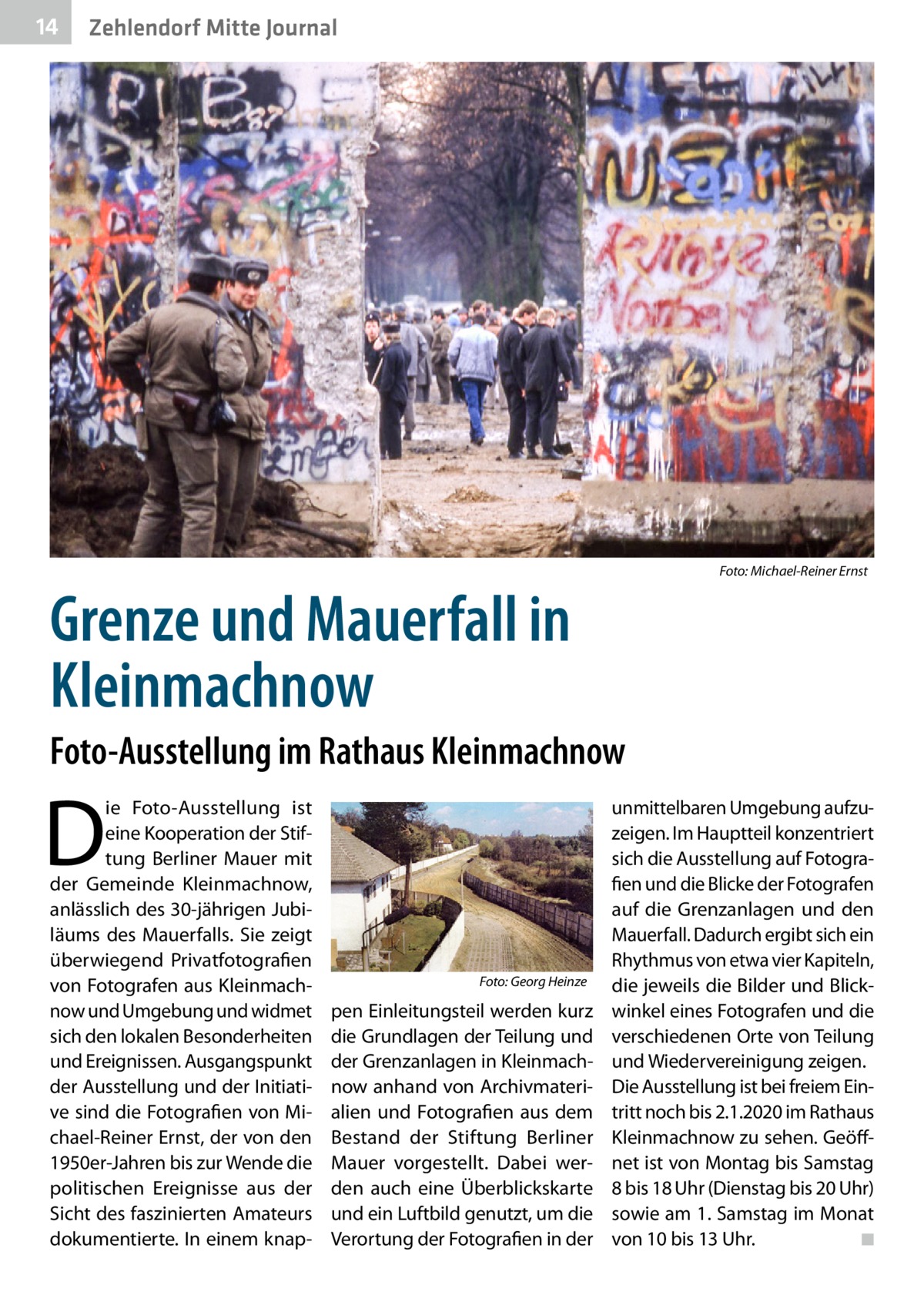 14  Zehlendorf Mitte Journal  �  Grenze und Mauerfall in Kleinmachnow  Foto: Michael-Reiner Ernst  Foto-Ausstellung im Rathaus Kleinmachnow  D  ie Foto-Ausstellung ist eine Kooperation der Stiftung Berliner Mauer mit der Gemeinde Kleinmachnow, anlässlich des 30-jährigen Jubiläums des Mauerfalls. Sie zeigt überwiegend Privatfotografien von Fotografen aus Kleinmachnow und Umgebung und widmet sich den lokalen Besonderheiten und Ereignissen. Ausgangspunkt der Ausstellung und der Initiative sind die Fotografien von Michael-Reiner Ernst, der von den 1950er-Jahren bis zur Wende die politischen Ereignisse aus der Sicht des faszinierten Amateurs dokumentierte. In einem knap �  Foto: Georg Heinze  pen Einleitungsteil werden kurz die Grundlagen der Teilung und der Grenzanlagen in Kleinmachnow anhand von Archivmaterialien und Fotografien aus dem Bestand der Stiftung Berliner Mauer vorgestellt. Dabei werden auch eine Überblickskarte und ein Luftbild genutzt, um die Verortung der Fotografien in der  unmittelbaren Umgebung aufzuzeigen. Im Hauptteil konzentriert sich die Ausstellung auf Fotografien und die Blicke der Fotografen auf die Grenzanlagen und den Mauerfall. Dadurch ergibt sich ein Rhythmus von etwa vier Kapiteln, die jeweils die Bilder und Blickwinkel eines Fotografen und die verschiedenen Orte von Teilung und Wiedervereinigung zeigen. Die Ausstellung ist bei freiem Eintritt noch bis 2.1.2020 im Rathaus Kleinmachnow zu sehen. Geöffnet ist von Montag bis Samstag 8 bis 18 Uhr (Dienstag bis 20 Uhr) sowie am 1. Samstag im Monat von 10 bis 13 Uhr. � ◾