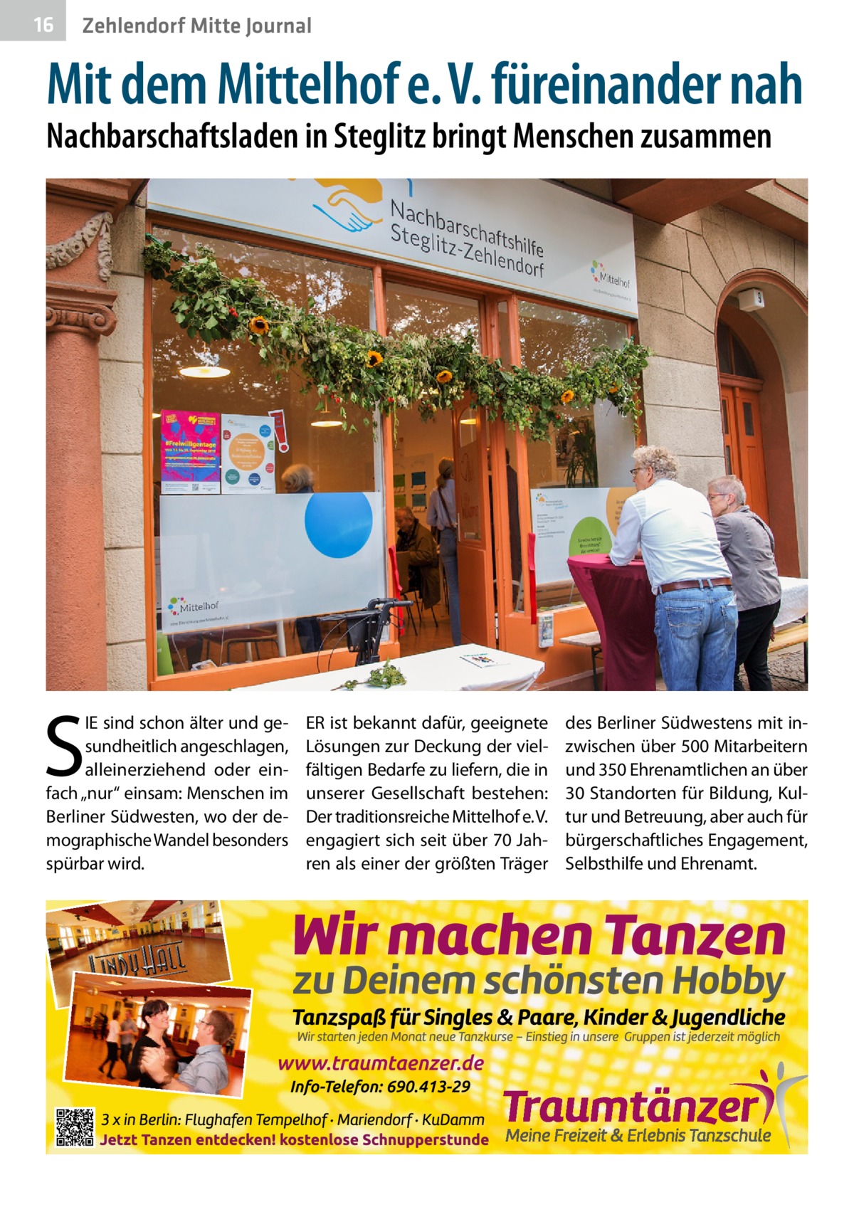 16  Zehlendorf Mitte Journal  Mit dem Mittelhof e. V. füreinander nah Nachbarschaftsladen in Steglitz bringt Menschen zusammen  S  IE sind schon älter und gesundheitlich angeschlagen, alleinerziehend oder einfach „nur“ einsam: Menschen im Berliner Südwesten, wo der demographische Wandel besonders spürbar wird.  ER ist bekannt dafür, geeignete Lösungen zur Deckung der vielfältigen Bedarfe zu liefern, die in unserer Gesellschaft bestehen: Der traditionsreiche Mittelhof e. V. engagiert sich seit über 70 Jahren als einer der größten Träger  des Berliner Südwestens mit inzwischen über 500 Mitarbeitern und 350 Ehrenamtlichen an über 30 Standorten für Bildung, Kultur und Betreuung, aber auch für bürgerschaftliches Engagement, Selbsthilfe und Ehrenamt.