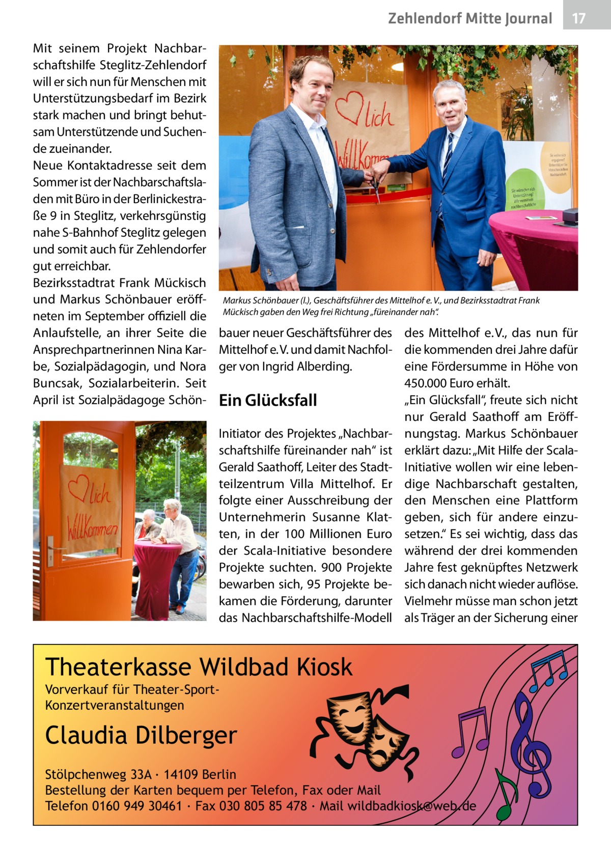 Zehlendorf Mitte Journal  17  Mit seinem Projekt Nachbarschaftshilfe Steglitz-Zehlendorf will er sich nun für Menschen mit Unterstützungsbedarf im Bezirk stark machen und bringt behutsam Unterstützende und Suchende zueinander. Neue Kontaktadresse seit dem Sommer ist der Nachbarschaftsladen mit Büro in der Berlinickestraße 9 in Steglitz, verkehrsgünstig nahe S-Bahnhof Steglitz gelegen und somit auch für Zehlendorfer gut erreichbar. Bezirksstadtrat Frank Mückisch und Markus Schönbauer eröff- Markus Schönbauer (l.), Geschäftsführer des Mittelhof e. V., und Bezirksstadtrat Frank neten im September offiziell die Mückisch gaben den Weg frei Richtung „füreinander nah“. Anlaufstelle, an ihrer Seite die bauer neuer Geschäftsführer des des Mittelhof e. V., das nun für Ansprechpartnerinnen Nina Kar- Mittelhof e. V. und damit Nachfol- die kommenden drei Jahre dafür be, Sozialpädagogin, und Nora ger von Ingrid Alberding. eine Fördersumme in Höhe von 450.000 Euro erhält. Buncsak, Sozialarbeiterin. Seit April ist Sozialpädagoge Schön- Ein Glücksfall „Ein Glücksfall“, freute sich nicht nur Gerald Saathoff am EröffInitiator des Projektes „Nachbar- nungstag. Markus Schönbauer schaftshilfe füreinander nah“ ist erklärt dazu: „Mit Hilfe der ScalaGerald Saathoff, Leiter des Stadt- Initiative wollen wir eine lebenteilzentrum Villa Mittelhof. Er dige Nachbarschaft gestalten, folgte einer Ausschreibung der den Menschen eine Plattform Unternehmerin Susanne Klat- geben, sich für andere einzuten, in der 100  Millionen Euro setzen.“ Es sei wichtig, dass das der Scala-Initiative besondere während der drei kommenden Projekte suchten. 900  Projekte Jahre fest geknüpftes Netzwerk bewarben sich, 95 Projekte be- sich danach nicht wieder auflöse. kamen die Förderung, darunter Vielmehr müsse man schon jetzt das Nachbarschaftshilfe-Modell als Träger an der Sicherung einer  Theaterkasse Wildbad Kiosk Vorverkauf für Theater-SportKonzertveranstaltungen  Claudia Dilberger Stölpchenweg 33A ∙ 14109 Berlin Bestellung der Karten bequem per Telefon, Fax oder Mail Telefon 0160 949 30461 ∙ Fax 030 805 85 478 ∙ Mail wildbadkiosk@web.de