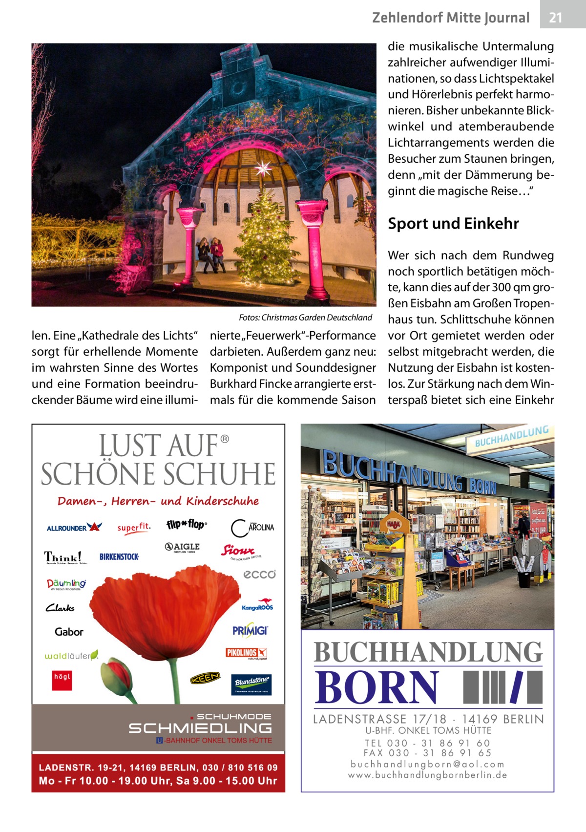 Zehlendorf Mitte Journal  21  die musikalische Untermalung zahlreicher aufwendiger Illuminationen, so dass Lichtspektakel und Hörerlebnis perfekt harmonieren. Bisher unbekannte Blickwinkel und atemberaubende Lichtarrangements werden die Besucher zum Staunen bringen, denn „mit der Dämmerung beginnt die magische Reise…“  Sport und Einkehr  �  len. Eine „Kathedrale des Lichts“ sorgt für erhellende Momente im wahrsten Sinne des Wortes und eine Formation beeindruckender Bäume wird eine illumi Fotos: Christmas Garden Deutschland  nierte „Feuerwerk“-Performance darbieten. Außerdem ganz neu: Komponist und Sounddesigner Burkhard Fincke arrangierte erstmals für die kommende Saison  Wer sich nach dem Rundweg noch sportlich betätigen möchte, kann dies auf der 300 qm großen Eisbahn am Großen Tropenhaus tun. Schlittschuhe können vor Ort gemietet werden oder selbst mitgebracht werden, die Nutzung der Eisbahn ist kostenlos. Zur Stärkung nach dem Winterspaß bietet sich eine Einkehr  BUCHHANDLUNG  BORN  L AD ENSTR ASSE 17/18 · 14169 BERLIN U - BHF. ONKEL TOMS HÜTTE T E L 0 3 0 - 31 8 6 91 6 0 FA X 0 3 0 - 31 8 6 91 6 5 buchhandlungborn@aol.com w w w.b u c h h a n d l u n g b o r n b e r l i n.d e