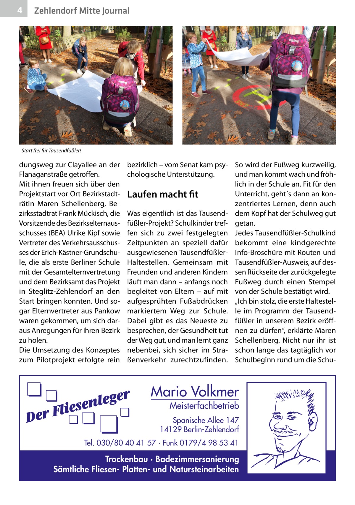 4  Zehlendorf Mitte Journal  Start frei für Tausendfüßler!  dungsweg zur Clayallee an der Flanaganstraße getroffen. Mit ihnen freuen sich über den Projektstart vor Ort Bezirkstadträtin Maren Schellenberg, Bezirksstadtrat Frank Mückisch, die Vorsitzende des Bezirkselternausschusses (BEA) Ulrike Kipf sowie Vertreter des Verkehrsausschusses der Erich-Kästner-Grundschule, die als erste Berliner Schule mit der Gesamtelternvertretung und dem Bezirksamt das Projekt in Steglitz-Zehlendorf an den Start bringen konnten. Und sogar Elternvertreter aus Pankow waren gekommen, um sich daraus Anregungen für ihren Bezirk zu holen. Die Umsetzung des Konzeptes zum Pilotprojekt erfolgte rein  bezirklich – vom Senat kam psy- So wird der Fußweg kurzweilig, und man kommt wach und fröhchologische Unterstützung. lich in der Schule an. Fit für den Unterricht, geht´s dann an konLaufen macht fit zentriertes Lernen, denn auch Was eigentlich ist das Tausend- dem Kopf hat der Schulweg gut füßler-Projekt? Schulkinder tref- getan. fen sich zu zwei festgelegten Jedes Tausendfüßler-Schulkind Zeitpunkten an speziell dafür bekommt eine kindgerechte ausgewiesenen Tausendfüßler- Info-Broschüre mit Routen und Haltestellen. Gemeinsam mit Tausendfüßler-Ausweis, auf desFreunden und anderen Kindern sen Rückseite der zurückgelegte läuft man dann – anfangs noch Fußweg durch einen Stempel begleitet von Eltern – auf mit von der Schule bestätigt wird. aufgesprühten Fußabdrücken „Ich bin stolz, die erste Haltestelmarkiertem Weg zur Schule. le im Programm der TausendDabei gibt es das Neueste zu füßler in unserem Bezirk eröffbesprechen, der Gesundheit tut nen zu dürfen“, erklärte Maren der Weg gut, und man lernt ganz Schellenberg. Nicht nur ihr ist nebenbei, sich sicher im Stra- schon lange das tagtäglich vor ßenverkehr zurechtzufinden. Schulbeginn rund um die Schu Mario Volkmer  Meisterfachbetrieb  Spanische Allee 147 14129 Berlin-Zehlendorf Tel. 030/80 40 41 57 · Funk 0179/4 98 53 41  Trockenbau · Badezimmersanierung Sämtliche Fliesen- Platten- und Natursteinarbeiten