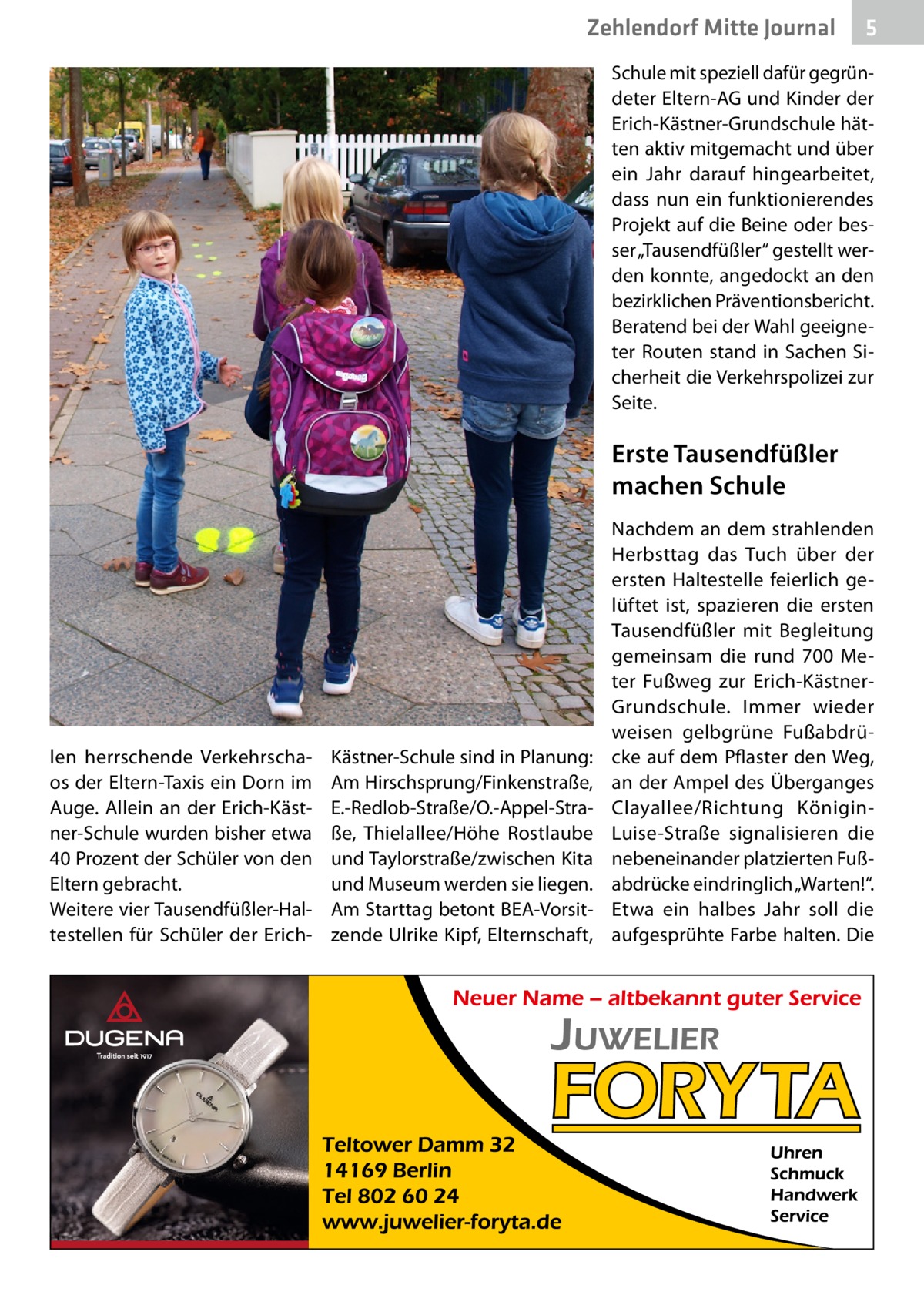 Zehlendorf Mitte Journal  5  Schule mit speziell dafür gegründeter Eltern-AG und Kinder der Erich-Kästner-Grundschule hätten aktiv mitgemacht und über ein Jahr darauf hingearbeitet, dass nun ein funktionierendes Projekt auf die Beine oder besser „Tausendfüßler“ gestellt werden konnte, angedockt an den bezirklichen Präventionsbericht. Beratend bei der Wahl geeigneter Routen stand in Sachen Sicherheit die Verkehrspolizei zur Seite.  Erste Tausendfüßler machen Schule  len herrschende Verkehrschaos der Eltern-Taxis ein Dorn im Auge. Allein an der Erich-Kästner-Schule wurden bisher etwa 40 Prozent der Schüler von den Eltern gebracht. Weitere vier Tausendfüßler-Haltestellen für Schüler der Erich Kästner-Schule sind in Planung: Am Hirschsprung/Finkenstraße, E.-Redlob-Straße/O.-Appel-Straße, Thielallee/Höhe Rostlaube und Taylorstraße/zwischen Kita und Museum werden sie liegen. Am Starttag betont BEA-Vorsitzende Ulrike Kipf, Elternschaft,  Nachdem an dem strahlenden Herbsttag das Tuch über der ersten Haltestelle feierlich gelüftet ist, spazieren die ersten Tausendfüßler mit Begleitung gemeinsam die rund 700  Meter Fußweg zur Erich-KästnerGrundschule. Immer wieder weisen gelbgrüne Fußabdrücke auf dem Pflaster den Weg, an der Ampel des Überganges Clayallee/Richtung KöniginLuise-Straße signalisieren die nebeneinander platzierten Fußabdrücke eindringlich „Warten!“. Etwa ein halbes Jahr soll die aufgesprühte Farbe halten. Die