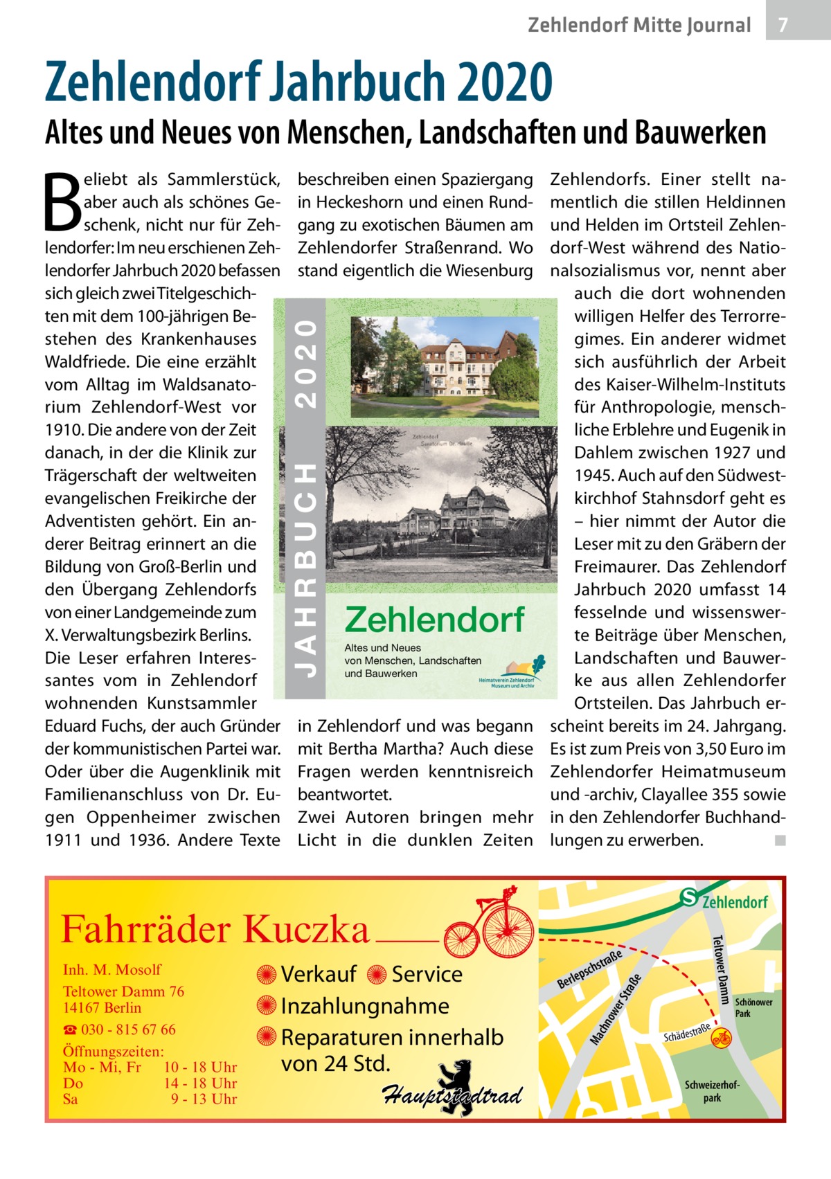 Zehlendorf Mitte Journal  7  Zehlendorf Jahrbuch 2020  Altes und Neues von Menschen, Landschaften und Bauwerken  JAHRBUCH 2020 ZEHLENDORF  2020  ISBN 978-3-9818311-3-9  € 3,50  beschreiben einen Spaziergang in Heckeshorn und einen Rundgang zu exotischen Bäumen am Zehlendorfer Straßenrand. Wo stand eigentlich die Wiesenburg  JAHRBUCH  B  eliebt als Sammlerstück, aber auch als schönes Geschenk, nicht nur für Zehlendorfer: Im neu erschienen Zehlendorfer Jahrbuch 2020 befassen sich gleich zwei Titelgeschichten mit dem 100-jährigen Be- 24 stehen des Krankenhauses Waldfriede. Die eine erzählt vom Alltag im Waldsanatorium Zehlendorf-West vor 1910. Die andere von der Zeit danach, in der die Klinik zur Trägerschaft der weltweiten evangelischen Freikirche der Adventisten gehört. Ein anderer Beitrag erinnert an die Bildung von Groß-Berlin und den Übergang Zehlendorfs von einer Landgemeinde zum X. Verwaltungsbezirk Berlins. Die Leser erfahren Interessantes vom in Zehlendorf wohnenden Kunstsammler Eduard Fuchs, der auch Gründer der kommunistischen Partei war. Oder über die Augenklinik mit Familienanschluss von Dr.  Eugen Oppenheimer zwischen 1911 und 1936. Andere Texte  Zehlendorf Altes und Neues von Menschen, Landschaften und Bauwerken  in Zehlendorf und was begann mit Bertha Martha? Auch diese Fragen werden kenntnisreich beantwortet. Zwei Autoren bringen mehr Licht in die dunklen Zeiten  Zehlendorfs. Einer stellt namentlich die stillen Heldinnen und Helden im Ortsteil Zehlendorf-West während des Nationalsozialismus vor, nennt aber auch die dort wohnenden willigen Helfer des Terrorregimes. Ein anderer widmet sich ausführlich der Arbeit des Kaiser-Wilhelm-Instituts für Anthropologie, menschliche Erblehre und Eugenik in Dahlem zwischen 1927 und 1945. Auch auf den Südwestkirchhof Stahnsdorf geht es – hier nimmt der Autor die Leser mit zu den Gräbern der Freimaurer. Das Zehlendorf Jahrbuch 2020 umfasst 14 fesselnde und wissenswerte Beiträge über Menschen, Landschaften und Bauwerke aus allen Zehlendorfer Ortsteilen. Das Jahrbuch erscheint bereits im 24. Jahrgang. Es ist zum Preis von 3,50 Euro im Zehlendorfer Heimatmuseum und -archiv, Clayallee 355 sowie in den Zehlendorfer Buchhandlungen zu erwerben. ◾  e  ow er S traß chn  Ma  Schönower Park  Schweizerhofpark  Str.  jery str.  str.  andd  ra ße  h rauc  Hauptstadtrad  S c hä d e s t  Mühlenstr -H Prinz  e raß  chst  leps  Ber  mm  Verkauf Service Inzahlungnahme Reparaturen innerhalb von 24 Std.  udstr.  Gertra  Inh. M. Mosolf Teltower Damm 76 14167 Berlin ☎ 030 - 815 67 66 Öffnungszeiten: Mo - Mi, Fr 10 - 18 Uhr Do 14 - 18 Uhr Sa 9 - 13 Uhr  Teltower Da  Fahrräder Kuczka  n e Stub  Zehlendorf