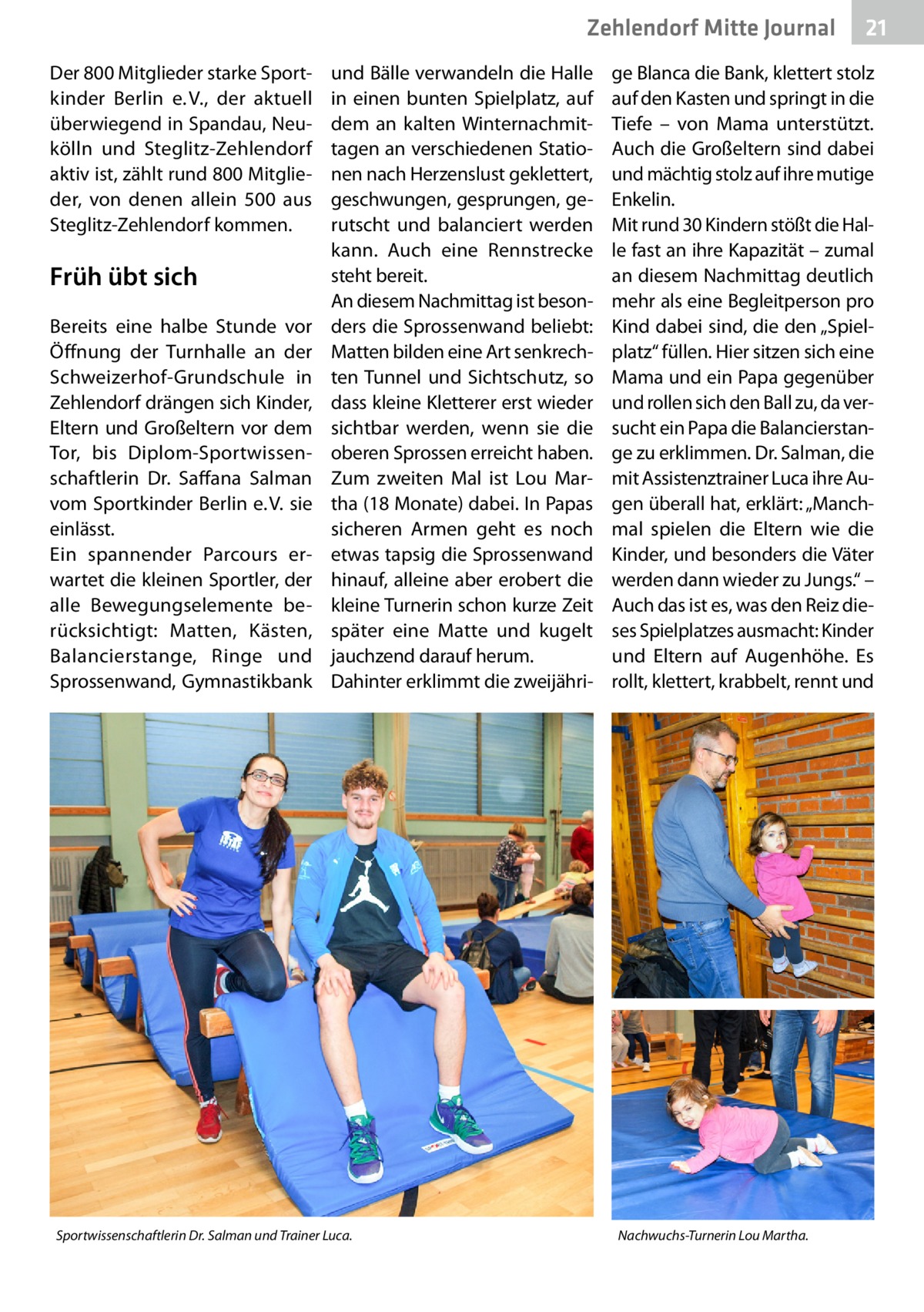 Zehlendorf Mitte Journal Der 800 Mitglieder starke Sportkinder Berlin e. V., der aktuell überwiegend in Spandau, Neukölln und Steglitz-Zehlendorf aktiv ist, zählt rund 800 Mitglieder, von denen allein 500 aus Steglitz-Zehlendorf kommen.  Früh übt sich Bereits eine halbe Stunde vor Öffnung der Turnhalle an der Schweizerhof-Grundschule in Zehlendorf drängen sich Kinder, Eltern und Großeltern vor dem Tor, bis Diplom-Sportwissenschaftlerin Dr.  Saffana Salman vom Sportkinder Berlin e. V. sie einlässt. Ein spannender Parcours erwartet die kleinen Sportler, der alle Bewegungselemente berücksichtigt: Matten, Kästen, Balancierstange, Ringe und Sprossenwand, Gymnastikbank  und Bälle verwandeln die Halle in einen bunten Spielplatz, auf dem an kalten Winternachmittagen an verschiedenen Stationen nach Herzenslust geklettert, geschwungen, gesprungen, gerutscht und balanciert werden kann. Auch eine Rennstrecke steht bereit. An diesem Nachmittag ist besonders die Sprossenwand beliebt: Matten bilden eine Art senkrechten Tunnel und Sichtschutz, so dass kleine Kletterer erst wieder sichtbar werden, wenn sie die oberen Sprossen erreicht haben. Zum zweiten Mal ist Lou Martha (18 Monate) dabei. In Papas sicheren Armen geht es noch etwas tapsig die Sprossenwand hinauf, alleine aber erobert die kleine Turnerin schon kurze Zeit später eine Matte und kugelt jauchzend darauf herum. Dahinter erklimmt die zweijähri Sportwissenschaftlerin Dr. Salman und Trainer Luca.  21  ge Blanca die Bank, klettert stolz auf den Kasten und springt in die Tiefe – von Mama unterstützt. Auch die Großeltern sind dabei und mächtig stolz auf ihre mutige Enkelin. Mit rund 30 Kindern stößt die Halle fast an ihre Kapazität – zumal an diesem Nachmittag deutlich mehr als eine Begleitperson pro Kind dabei sind, die den „Spielplatz“ füllen. Hier sitzen sich eine Mama und ein Papa gegenüber und rollen sich den Ball zu, da versucht ein Papa die Balancierstange zu erklimmen. Dr. Salman, die mit Assistenztrainer Luca ihre Augen überall hat, erklärt: „Manchmal spielen die Eltern wie die Kinder, und besonders die Väter werden dann wieder zu Jungs.“ – Auch das ist es, was den Reiz dieses Spielplatzes ausmacht: Kinder und Eltern auf Augenhöhe. Es rollt, klettert, krabbelt, rennt und  Nachwuchs-Turnerin Lou Martha.