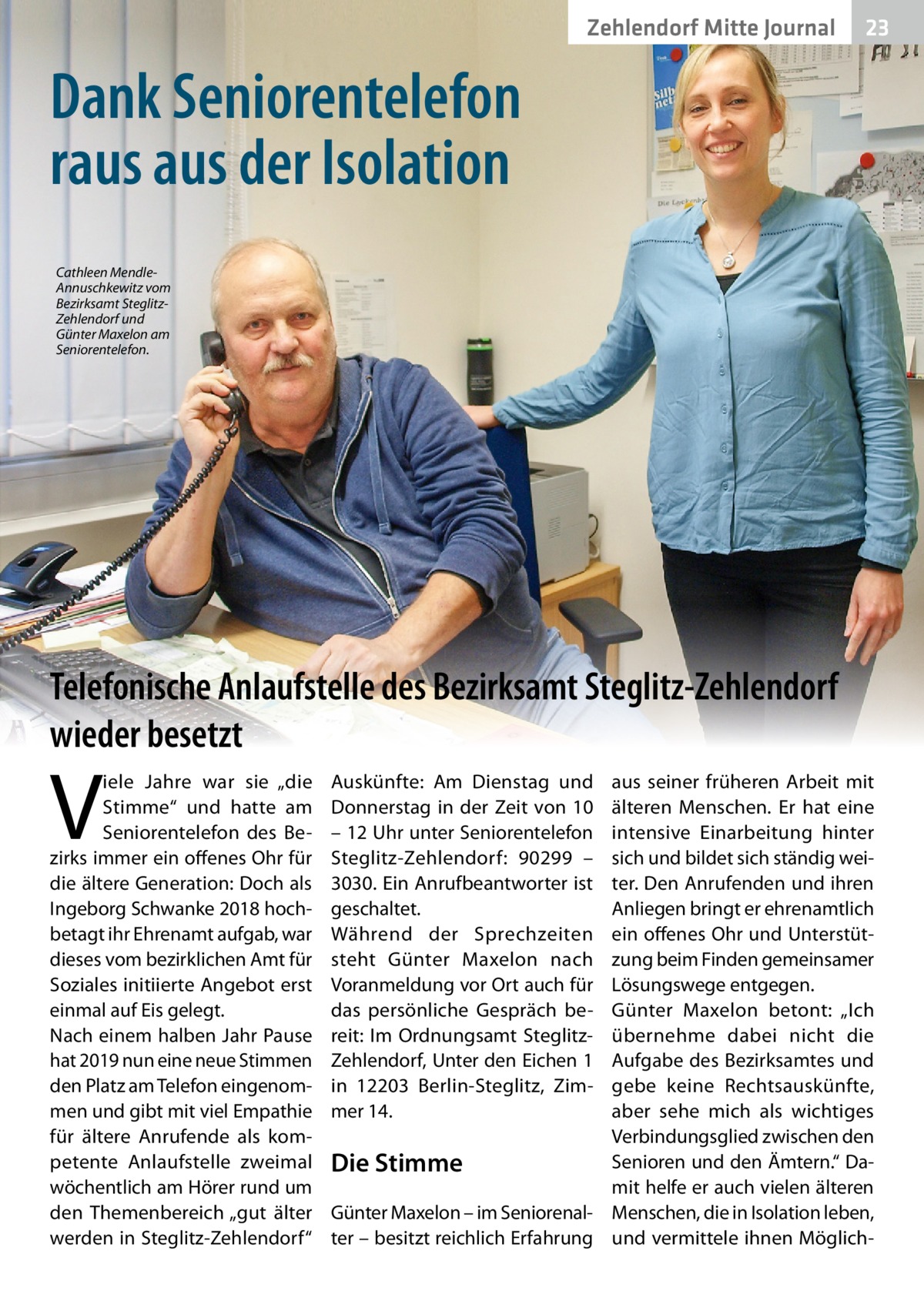 Zehlendorf Mitte Journal  23  Dank Seniorentelefon raus aus der Isolation Cathleen MendleAnnuschkewitz vom Bezirksamt SteglitzZehlendorf und Günter Maxelon am Seniorentelefon.  Telefonische Anlaufstelle des Bezirksamt Steglitz-Zehlendorf wieder besetzt  V  iele Jahre war sie „die Stimme“ und hatte am Seniorentelefon des Bezirks immer ein offenes Ohr für die ältere Generation: Doch als Ingeborg Schwanke 2018 hochbetagt ihr Ehrenamt aufgab, war dieses vom bezirklichen Amt für Soziales initiierte Angebot erst einmal auf Eis gelegt. Nach einem halben Jahr Pause hat 2019 nun eine neue Stimmen den Platz am Telefon eingenommen und gibt mit viel Empathie für ältere Anrufende als kompetente Anlaufstelle zweimal wöchentlich am Hörer rund um den Themenbereich „gut älter werden in Steglitz-Zehlendorf“  Auskünfte: Am Dienstag und Donnerstag in der Zeit von 10 – 12 Uhr unter Seniorentelefon Steglitz-Zehlendorf: 90299 – 3030. Ein Anrufbeantworter ist geschaltet. Während der Sprechzeiten steht Günter Maxelon nach Voranmeldung vor Ort auch für das persönliche Gespräch bereit: Im Ordnungsamt SteglitzZehlendorf, Unter den Eichen 1 in 12203  Berlin-Steglitz, Zimmer 14.  aus seiner früheren Arbeit mit älteren Menschen. Er hat eine intensive Einarbeitung hinter sich und bildet sich ständig weiter. Den Anrufenden und ihren Anliegen bringt er ehrenamtlich ein offenes Ohr und Unterstützung beim Finden gemeinsamer Lösungswege entgegen. Günter Maxelon betont: „Ich übernehme dabei nicht die Aufgabe des Bezirksamtes und gebe keine Rechtsauskünfte, aber sehe mich als wichtiges Verbindungsglied zwischen den Senioren und den Ämtern.“ DaDie Stimme mit helfe er auch vielen älteren Günter Maxelon – im Seniorenal- Menschen, die in Isolation leben, ter – besitzt reichlich Erfahrung und vermittele ihnen Möglic