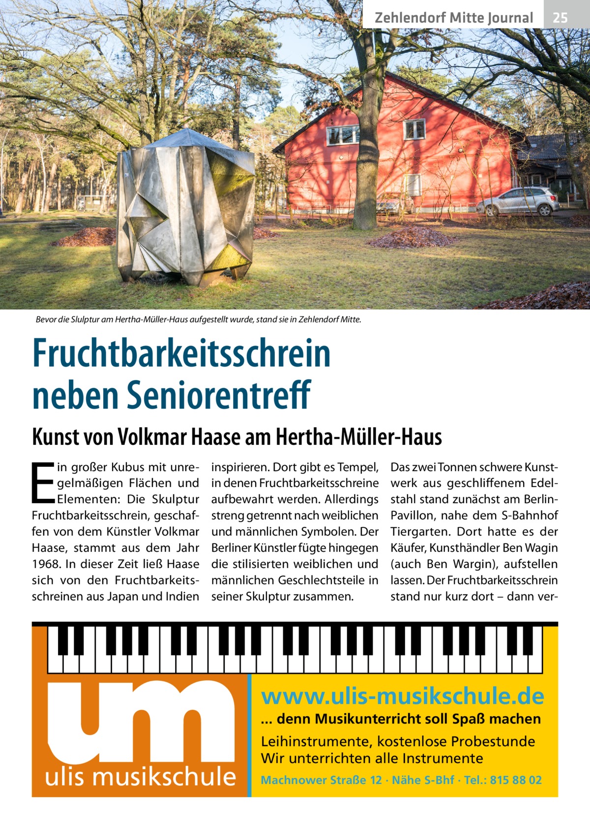 Zehlendorf Mitte Journal  25  Bevor die Slulptur am Hertha-Müller-Haus aufgestellt wurde, stand sie in Zehlendorf Mitte.  Fruchtbarkeitsschrein neben Seniorentreff Kunst von Volkmar Haase am Hertha-Müller-Haus  E  in großer Kubus mit unregelmäßigen Flächen und Elementen: Die Skulptur Fruchtbarkeitsschrein, geschaffen von dem Künstler Volkmar Haase, stammt aus dem Jahr 1968. In dieser Zeit ließ Haase sich von den Fruchtbarkeitsschreinen aus Japan und Indien  inspirieren. Dort gibt es Tempel, in denen Fruchtbarkeitsschreine aufbewahrt werden. Allerdings streng getrennt nach weiblichen und männlichen Symbolen. Der Berliner Künstler fügte hingegen die stilisierten weiblichen und männlichen Geschlechtsteile in seiner Skulptur zusammen.  Das zwei Tonnen schwere Kunstwerk aus geschliffenem Edelstahl stand zunächst am BerlinPavillon, nahe dem S-Bahnhof Tiergarten. Dort hatte es der Käufer, Kunsthändler Ben Wagin (auch Ben Wargin), aufstellen lassen. Der Fruchtbarkeitsschrein stand nur kurz dort – dann ver www.ulis-musikschule.de ... denn Musikunterricht soll Spaß machen  ulis musikschule  Leihinstrumente, kostenlose Probestunde Wir unterrichten alle Instrumente Machnower Straße 12 · Nähe S-Bhf · Tel.: 815 88 02