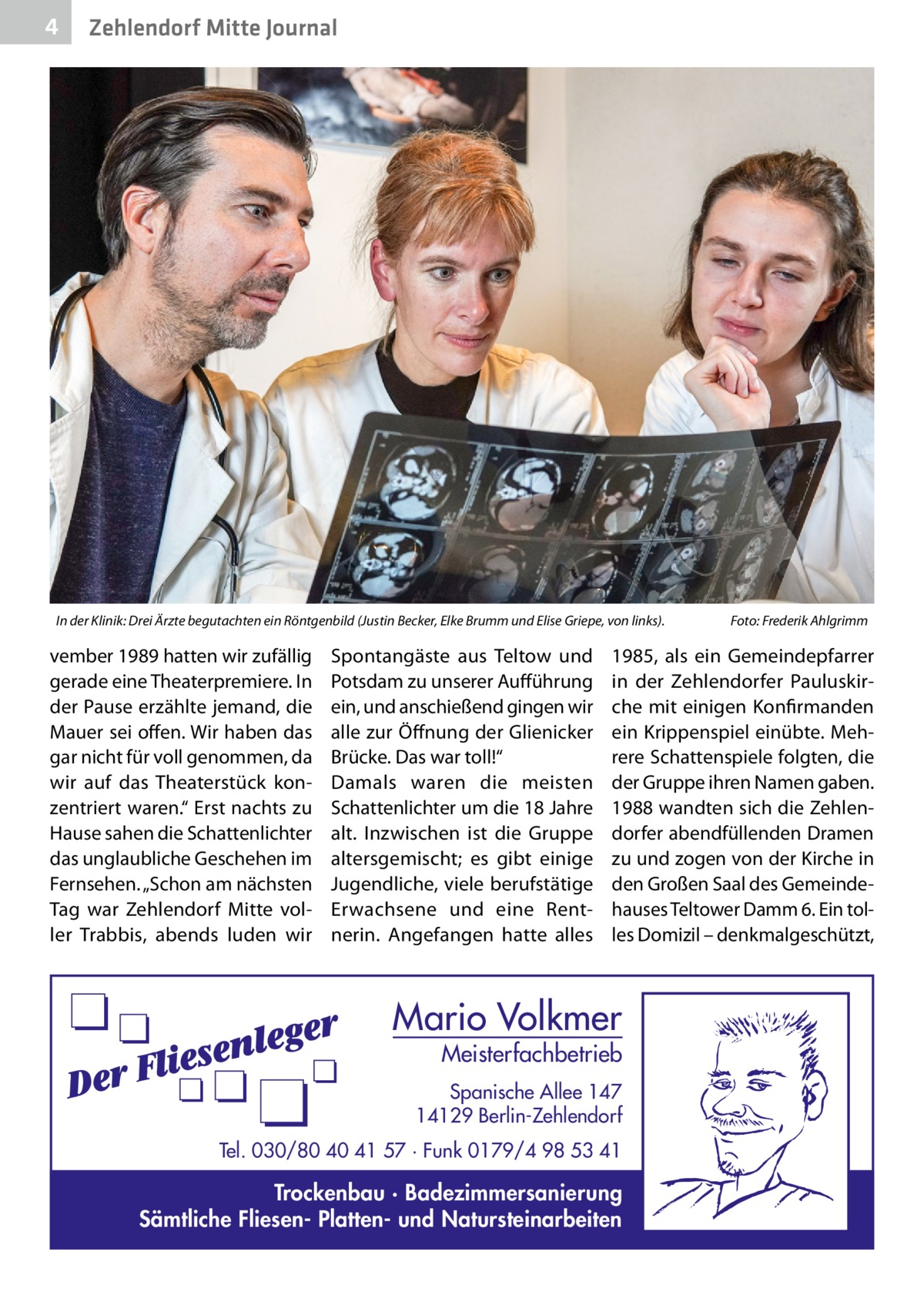 4  Zehlendorf Mitte Journal  In der Klinik: Drei Ärzte begutachten ein Röntgenbild (Justin Becker, Elke Brumm und Elise Griepe, von links).�  vember 1989 hatten wir zufällig gerade eine Theaterpremiere. In der Pause erzählte jemand, die Mauer sei offen. Wir haben das gar nicht für voll genommen, da wir auf das Theaterstück konzentriert waren.“ Erst nachts zu Hause sahen die Schattenlichter das unglaubliche Geschehen im Fernsehen. „Schon am nächsten Tag war Zehlendorf Mitte voller Trabbis, abends luden wir  Spontangäste aus Teltow und Potsdam zu unserer Aufführung ein, und anschießend gingen wir alle zur Öffnung der Glienicker Brücke. Das war toll!“ Damals waren die meisten Schattenlichter um die 18 Jahre alt. Inzwischen ist die Gruppe altersgemischt; es gibt einige Jugendliche, viele berufstätige Erwachsene und eine Rentnerin. Angefangen hatte alles  Foto: Frederik Ahlgrimm  1985, als ein Gemeindepfarrer in der Zehlendorfer Pauluskirche mit einigen Konfirmanden ein Krippenspiel einübte. Mehrere Schattenspiele folgten, die der Gruppe ihren Namen gaben. 1988 wandten sich die Zehlendorfer abendfüllenden Dramen zu und zogen von der Kirche in den Großen Saal des Gemeindehauses Teltower Damm 6. Ein tolles Domizil – denkmalgeschützt,  Mario Volkmer  Meisterfachbetrieb  Spanische Allee 147 14129 Berlin-Zehlendorf Tel. 030/80 40 41 57 · Funk 0179/4 98 53 41  Trockenbau · Badezimmersanierung Sämtliche Fliesen- Platten- und Natursteinarbeiten