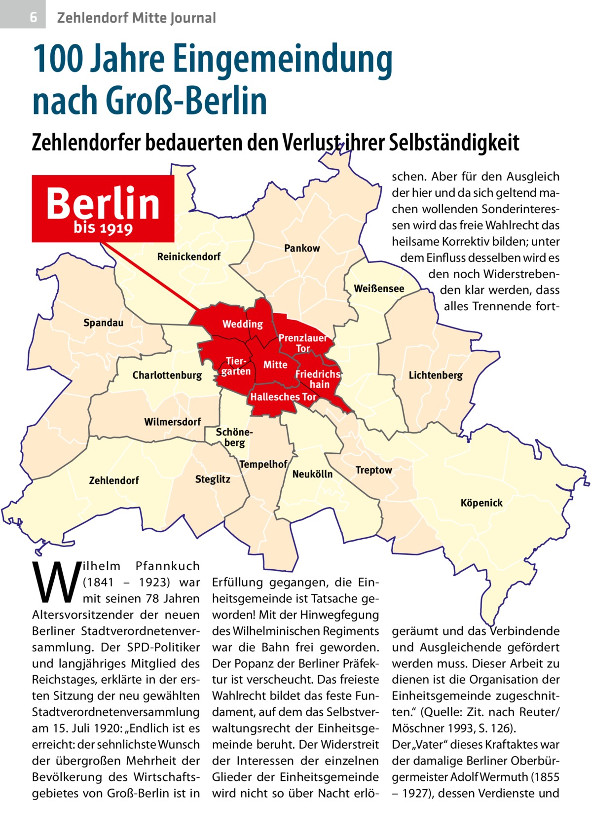 6  Zehlendorf Mitte Journal  100 Jahre Eingemeindung nach Groß-Berlin Zehlendorfer bedauerten den Verlust ihrer Selbständigkeit  Berlin bis 1919  Pankow  Reinickendorf  Spandau  Wedding  Charlottenburg  Wilmersdorf  Tiergarten  Prenzlauer Tor Mitte  Friedrichshain Hallesches Tor  Lichtenberg  Schöneberg Tempelhof  Zehlendorf  schen. Aber für den Ausgleich der hier und da sich geltend machen wollenden Sonderinteressen wird das freie Wahlrecht das heilsame Korrektiv bilden; unter dem Einfluss desselben wird es den noch WiderstrebenWeißensee den klar werden, dass alles Trennende fort Steglitz  Neukölln  Treptow Köpenick  W  ilhelm Pfannkuch (1841 – 1923) war mit seinen 78  Jahren Altersvorsitzender der neuen Berliner Stadtverordnetenversammlung. Der SPD-Politiker und langjähriges Mitglied des Reichstages, erklärte in der ersten Sitzung der neu gewählten Stadtverordnetenversammlung am 15. Juli 1920: „Endlich ist es erreicht: der sehnlichste Wunsch der übergroßen Mehrheit der Bevölkerung des Wirtschaftsgebietes von Groß-Berlin ist in  Erfüllung gegangen, die Einheitsgemeinde ist Tatsache geworden! Mit der Hinwegfegung des Wilhelminischen Regiments war die Bahn frei geworden. Der Popanz der Berliner Präfektur ist verscheucht. Das freieste Wahlrecht bildet das feste Fundament, auf dem das Selbstverwaltungsrecht der Einheitsgemeinde beruht. Der Widerstreit der Interessen der einzelnen Glieder der Einheitsgemeinde wird nicht so über Nacht erlö geräumt und das Verbindende und Ausgleichende gefördert werden muss. Dieser Arbeit zu dienen ist die Organisation der Einheitsgemeinde zugeschnitten.“ (Quelle: Zit. nach Reuter/ Möschner 1993, S. 126). Der „Vater“ dieses Kraftaktes war der damalige Berliner Oberbürgermeister Adolf Wermuth (1855 – 1927), dessen Verdienste und