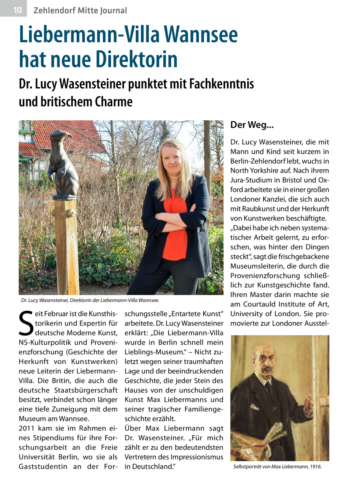 10  Zehlendorf Mitte Journal  Liebermann-Villa Wannsee hat neue Direktorin Dr. Lucy Wasensteiner punktet mit Fachkenntnis und britischem Charme Der Weg... Dr.  Lucy Wasensteiner, die mit Mann und Kind seit kurzem in Berlin-Zehlendorf lebt, wuchs in North Yorkshire auf. Nach ihrem Jura-Studium in Bristol und Oxford arbeitete sie in einer großen Londoner Kanzlei, die sich auch mit Raubkunst und der Herkunft von Kunstwerken beschäftigte. „Dabei habe ich neben systematischer Arbeit gelernt, zu erforschen, was hinter den Dingen steckt“, sagt die frischgebackene Museumsleiterin, die durch die Provenienzforschung schließlich zur Kunstgeschichte fand. Ihren Master darin machte sie Dr. Lucy Wasensteiner, Direktorin der Liebermann-Villa Wannsee. am Courtauld Institute of Art, eit Februar ist die Kunsthis- schungsstelle „Entartete Kunst“ University of London. Sie protorikerin und Expertin für arbeitete. Dr. Lucy Wasensteiner movierte zur Londoner Aussteldeutsche Moderne Kunst, erklärt: „Die Liebermann-Villa NS-Kulturpolitik und Proveni- wurde in Berlin schnell mein enzforschung (Geschichte der Lieblings-Museum.“ – Nicht zuHerkunft von Kunstwerken) letzt wegen seiner traumhaften neue Leiterin der Liebermann- Lage und der beeindruckenden Villa. Die Britin, die auch die Geschichte, die jeder Stein des deutsche Staatsbürgerschaft Hauses von der unschuldigen besitzt, verbindet schon länger Kunst Max Liebermanns und eine tiefe Zuneigung mit dem seiner tragischer FamiliengeMuseum am Wannsee. schichte erzählt. 2011 kam sie im Rahmen ei- Über Max Liebermann sagt nes Stipendiums für ihre For- Dr.  Wasensteiner. „Für mich schungsarbeit an die Freie zählt er zu den bedeutendsten Universität Berlin, wo sie als Vertretern des Impressionismus Selbstporträt von Max Liebermann, 1916. Gaststudentin an der For- in Deutschland.“  S