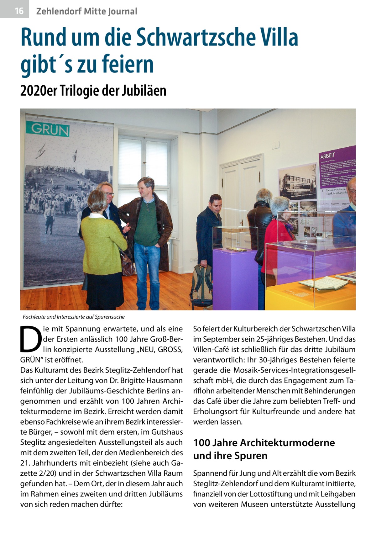 16  Zehlendorf Mitte Journal  Rund um die Schwartzsche Villa gibt´s zu feiern 2020er Trilogie der Jubiläen  Fachleute und Interessierte auf Spurensuche  D  ie mit Spannung erwartete, und als eine der Ersten anlässlich 100 Jahre Groß-Berlin konzipierte Ausstellung „NEU, GROSS, GRÜN“ ist eröffnet. Das Kulturamt des Bezirk Steglitz-Zehlendorf hat sich unter der Leitung von Dr. Brigitte Hausmann feinfühlig der Jubiläums-Geschichte Berlins angenommen und erzählt von 100  Jahren Architekturmoderne im Bezirk. Erreicht werden damit ebenso Fachkreise wie an ihrem Bezirk interessierte Bürger, – sowohl mit dem ersten, im Gutshaus Steglitz angesiedelten Ausstellungsteil als auch mit dem zweiten Teil, der den Medienbereich des 21. Jahrhunderts mit einbezieht (siehe auch Gazette 2/20) und in der Schwartzschen Villa Raum gefunden hat. – Dem Ort, der in diesem Jahr auch im Rahmen eines zweiten und dritten Jubiläums von sich reden machen dürfte:  So feiert der Kulturbereich der Schwartzschen Villa im September sein 25-jähriges Bestehen. Und das Villen-Café ist schließlich für das dritte Jubiläum verantwortlich: Ihr 30-jähriges Bestehen feierte gerade die Mosaik-Services-Integrationsgesellschaft mbH, die durch das Engagement zum Tariflohn arbeitender Menschen mit Behinderungen das Café über die Jahre zum beliebten Treff- und Erholungsort für Kulturfreunde und andere hat werden lassen.  100 Jahre Architekturmoderne und ihre Spuren Spannend für Jung und Alt erzählt die vom Bezirk Steglitz-Zehlendorf und dem Kulturamt initiierte, finanziell von der Lottostiftung und mit Leihgaben von weiteren Museen unterstützte Ausstellung