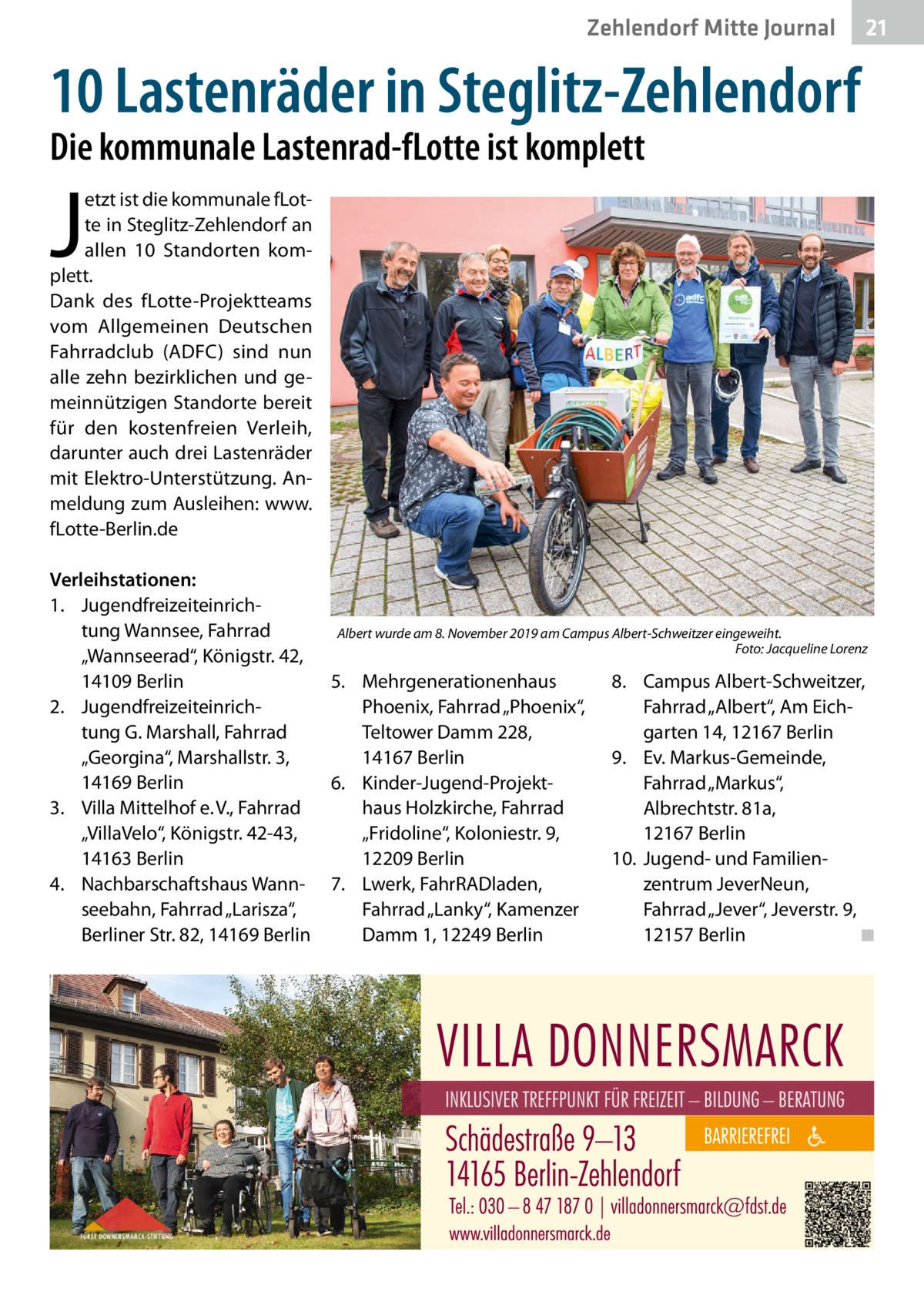 Zehlendorf Mitte Journal  21  10 Lastenräder in Steglitz-Zehlendorf Die kommunale Lastenrad-fLotte ist komplett  J  etzt ist die kommunale fLotte in Steglitz-Zehlendorf an allen 10 Standorten komplett. Dank des fLotte-Projektteams vom Allgemeinen Deutschen Fahrradclub (ADFC) sind nun alle zehn bezirklichen und gemeinnützigen Standorte bereit für den kostenfreien Verleih, darunter auch drei Lastenräder mit Elektro-Unterstützung. Anmeldung zum Ausleihen: www. fLotte-Berlin.de Verleihstationen: 1. Jugendfreizeiteinrichtung Wannsee, Fahrrad „Wannseerad“, Königstr. 42, 14109 Berlin 2. Jugendfreizeiteinrichtung G. Marshall, Fahrrad „Georgina“, Marshallstr. 3, 14169 Berlin 3. Villa Mittelhof e. V., Fahrrad „VillaVelo“, Königstr. 42-43, 14163 Berlin 4. Nachbarschaftshaus Wannseebahn, Fahrrad „Larisza“, Berliner Str. 82, 14169 Berlin  Albert wurde am 8. November 2019 am Campus Albert-Schweitzer eingeweiht. Foto: Jacqueline Lorenz  5. Mehrgenerationenhaus Phoenix, Fahrrad „Phoenix“, Teltower Damm 228, 14167 Berlin 6. Kinder-Jugend-Projekthaus Holzkirche, Fahrrad „Fridoline“, Koloniestr. 9, 12209 Berlin 7. Lwerk, FahrRADladen, Fahrrad „Lanky“, Kamenzer Damm 1, 12249 Berlin  8. Campus Albert-Schweitzer, Fahrrad „Albert“, Am Eichgarten 14, 12167 Berlin 9. Ev. Markus-Gemeinde, Fahrrad „Markus“, Albrechtstr. 81a, 12167 Berlin 10. Jugend- und Familienzentrum JeverNeun, Fahrrad „Jever“, Jeverstr. 9, 12157 Berlin ◾