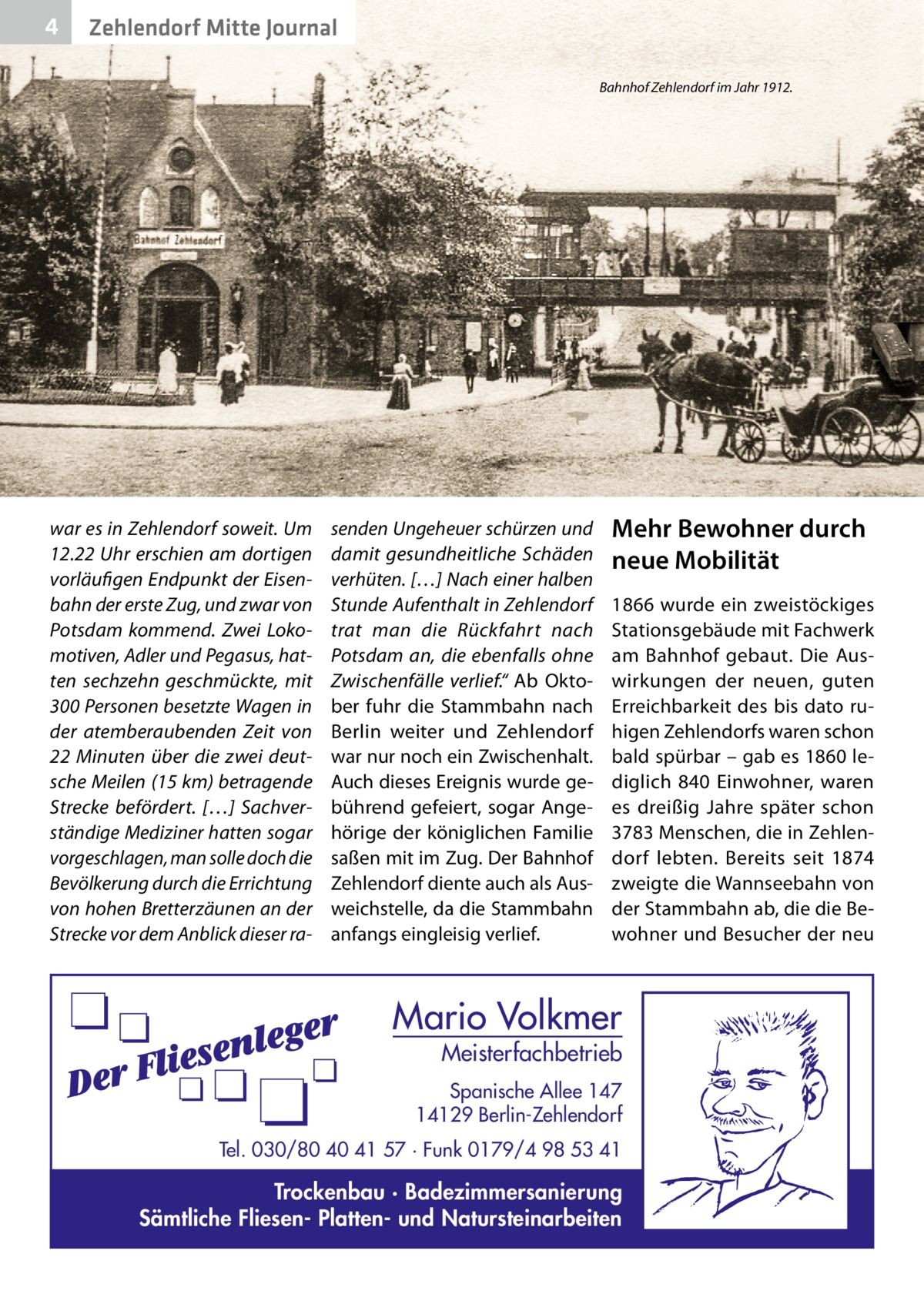 4  Zehlendorf Mitte Journal Bahnhof Zehlendorf im Jahr 1912.  war es in Zehlendorf soweit. Um 12.22 Uhr erschien am dortigen vorläufigen Endpunkt der Eisenbahn der erste Zug, und zwar von Potsdam kommend. Zwei Lokomotiven, Adler und Pegasus, hatten sechzehn geschmückte, mit 300 Personen besetzte Wagen in der atemberaubenden Zeit von 22  Minuten über die zwei deutsche Meilen (15 km) betragende Strecke befördert. […] Sachverständige Mediziner hatten sogar vorgeschlagen, man solle doch die Bevölkerung durch die Errichtung von hohen Bretterzäunen an der Strecke vor dem Anblick dieser ra senden Ungeheuer schürzen und damit gesundheitliche Schäden verhüten. […] Nach einer halben Stunde Aufenthalt in Zehlendorf trat man die Rückfahrt nach Potsdam an, die ebenfalls ohne Zwischenfälle verlief.“ Ab Oktober fuhr die Stammbahn nach Berlin weiter und Zehlendorf war nur noch ein Zwischenhalt. Auch dieses Ereignis wurde gebührend gefeiert, sogar Angehörige der königlichen Familie saßen mit im Zug. Der Bahnhof Zehlendorf diente auch als Ausweichstelle, da die Stammbahn anfangs eingleisig verlief.  Mehr Bewohner durch neue Mobilität 1866 wurde ein zweistöckiges Stationsgebäude mit Fachwerk am Bahnhof gebaut. Die Auswirkungen der neuen, guten Erreichbarkeit des bis dato ruhigen Zehlendorfs waren schon bald spürbar – gab es 1860 lediglich 840 Einwohner, waren es dreißig Jahre später schon 3783 Menschen, die in Zehlendorf lebten. Bereits seit 1874 zweigte die Wannseebahn von der Stammbahn ab, die die Bewohner und Besucher der neu  Mario Volkmer  Meisterfachbetrieb  Spanische Allee 147 14129 Berlin-Zehlendorf Tel. 030/80 40 41 57 · Funk 0179/4 98 53 41  Trockenbau · Badezimmersanierung Sämtliche Fliesen- Platten- und Natursteinarbeiten