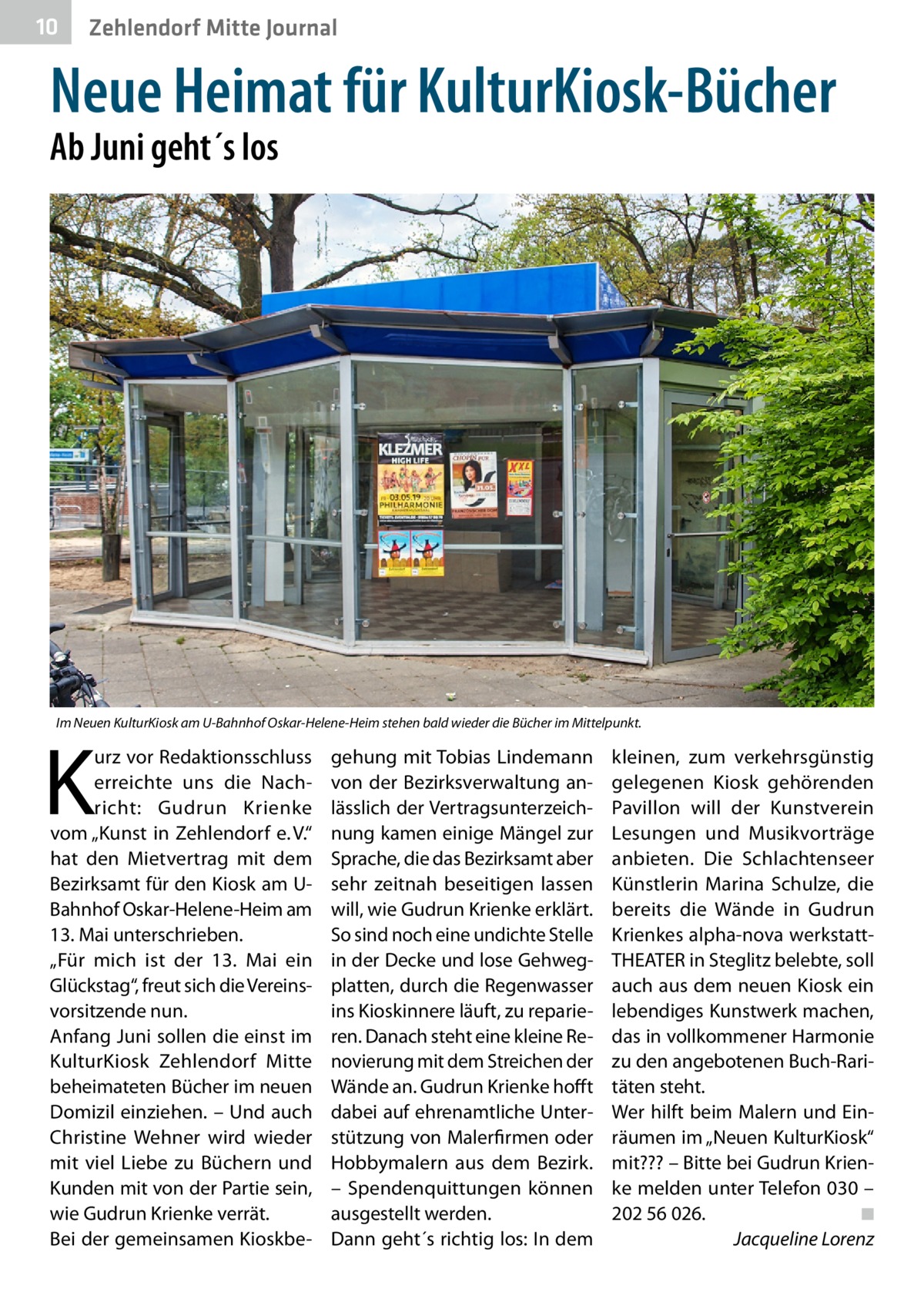 10  Zehlendorf Mitte Journal  Neue Heimat für KulturKiosk-Bücher Ab Juni geht´s los  Im Neuen KulturKiosk am U-Bahnhof Oskar-Helene-Heim stehen bald wieder die Bücher im Mittelpunkt.  K  urz vor Redaktionsschluss erreichte uns die Nachricht: Gudrun Krienke vom „Kunst in Zehlendorf e. V.“ hat den Mietvertrag mit dem Bezirksamt für den Kiosk am UBahnhof Oskar-Helene-Heim am 13. Mai unterschrieben. „Für mich ist der 13.  Mai ein Glückstag“, freut sich die Vereinsvorsitzende nun. Anfang Juni sollen die einst im KulturKiosk Zehlendorf Mitte beheimateten Bücher im neuen Domizil einziehen. – Und auch Christine Wehner wird wieder mit viel Liebe zu Büchern und Kunden mit von der Partie sein, wie Gudrun Krienke verrät. Bei der gemeinsamen Kioskbe gehung mit Tobias Lindemann von der Bezirksverwaltung anlässlich der Vertragsunterzeichnung kamen einige Mängel zur Sprache, die das Bezirksamt aber sehr zeitnah beseitigen lassen will, wie Gudrun Krienke erklärt. So sind noch eine undichte Stelle in der Decke und lose Gehwegplatten, durch die Regenwasser ins Kioskinnere läuft, zu reparieren. Danach steht eine kleine Renovierung mit dem Streichen der Wände an. Gudrun Krienke hofft dabei auf ehrenamtliche Unterstützung von Malerfirmen oder Hobbymalern aus dem Bezirk. – Spendenquittungen können ausgestellt werden. Dann geht´s richtig los: In dem  kleinen, zum verkehrsgünstig gelegenen Kiosk gehörenden Pavillon will der Kunstverein Lesungen und Musikvorträge anbieten. Die Schlachtenseer Künstlerin Marina Schulze, die bereits die Wände in Gudrun Krienkes alpha-nova werkstattTHEATER in Steglitz belebte, soll auch aus dem neuen Kiosk ein lebendiges Kunstwerk machen, das in vollkommener Harmonie zu den angebotenen Buch-Raritäten steht. Wer hilft beim Malern und Einräumen im „Neuen KulturKiosk“ mit??? – Bitte bei Gudrun Krienke melden unter Telefon 030 – 202 56 026.� ◾ � Jacqueline Lorenz